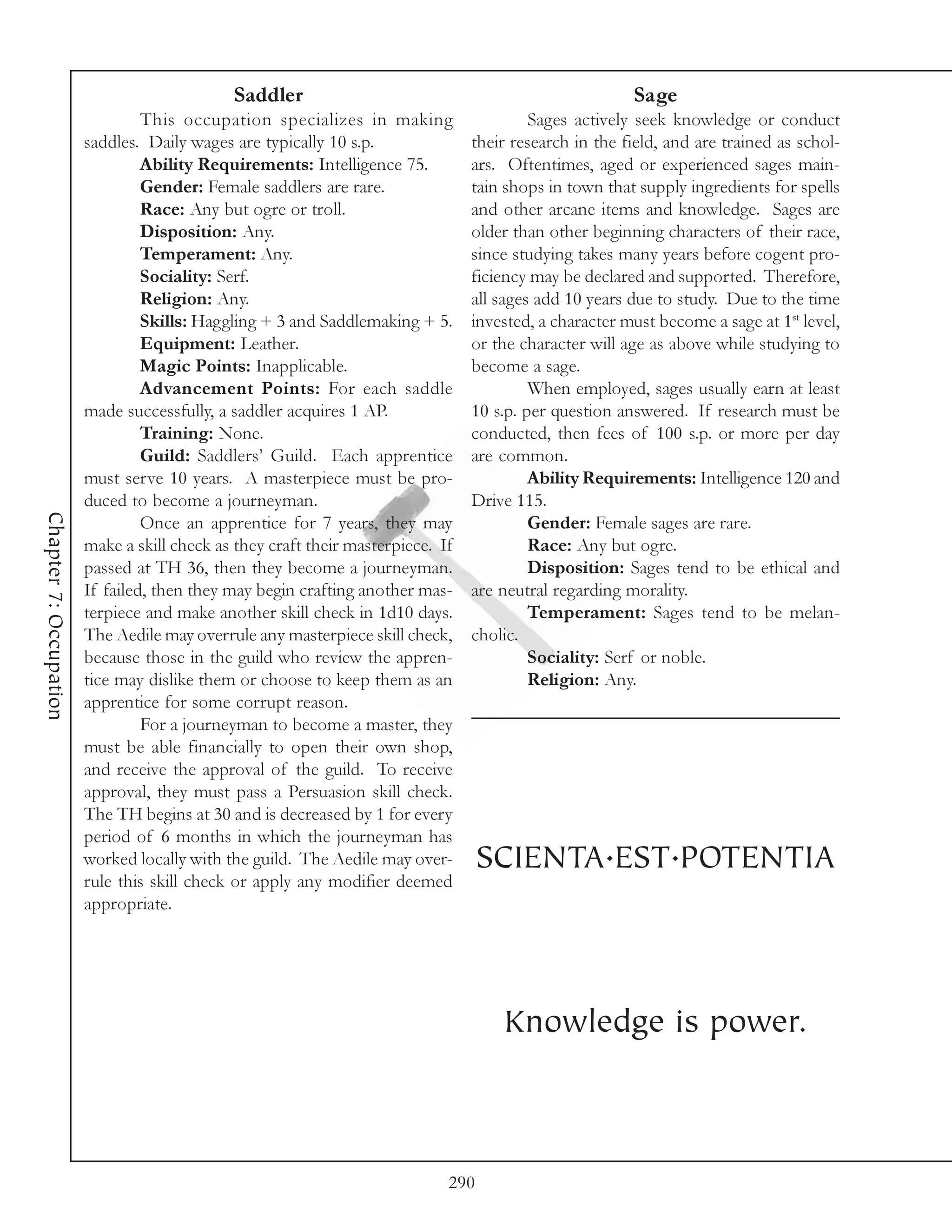 Saddler                                                    Sage
                                 This occupation specializes in making                    Sages actively seek knowledge or conduct
                        saddles. Daily wages are typically 10 s.p.               their research in the field, and are trained as schol-
                                 Ability Requirements: Intelligence 75.          ars. Oftentimes, aged or experienced sages main-
                                 Gender: Female saddlers are rare.               tain shops in town that supply ingredients for spells
                                 Race: Any but ogre or troll.                    and other arcane items and knowledge. Sages are
                                 Disposition: Any.                               older than other beginning characters of their race,
                                 Temperament: Any.                               since studying takes many years before cogent pro-
                                 Sociality: Serf.                                ficiency may be declared and supported. Therefore,
                                 Religion: Any.                                  all sages add 10 years due to study. Due to the time
                                 Skills: Haggling + 3 and Saddlemaking + 5.      invested, a character must become a sage at 1st level,
                                 Equipment: Leather.                             or the character will age as above while studying to
                                 Magic Points: Inapplicable.                     become a sage.
                                 Advancement Points: For each saddle                      When employed, sages usually earn at least
                        made successfully, a saddler acquires 1 AP.              10 s.p. per question answered. If research must be
                                 Training: None.                                 conducted, then fees of 100 s.p. or more per day
                                 Guild: Saddlers’ Guild. Each apprentice         are common.
                        must serve 10 years. A masterpiece must be pro-                   Ability Requirements: Intelligence 120 and
                        duced to become a journeyman.                            Drive 115.
Chapter 7: Occupation




                                 Once an apprentice for 7 years, they may                 Gender: Female sages are rare.
                        make a skill check as they craft their masterpiece. If            Race: Any but ogre.
                        passed at TH 36, then they become a journeyman.                   Disposition: Sages tend to be ethical and
                        If failed, then they may begin crafting another mas-     are neutral regarding morality.
                        terpiece and make another skill check in 1d10 days.               Temperament: Sages tend to be melan-
                        The Aedile may overrule any masterpiece skill check,     cholic.
                        because those in the guild who review the appren-                 Sociality: Serf or noble.
                        tice may dislike them or choose to keep them as an                Religion: Any.
                        apprentice for some corrupt reason.
                                 For a journeyman to become a master, they
                        must be able financially to open their own shop,
                        and receive the approval of the guild. To receive
                        approval, they must pass a Persuasion skill check.
                        The TH begins at 30 and is decreased by 1 for every
                        period of 6 months in which the journeyman has
                        worked locally with the guild. The Aedile may over-        SCIENTA.EST.POTENTIA
                        rule this skill check or apply any modifier deemed
                        appropriate.




                                                                                     Knowledge is power.



                                                                             290
 