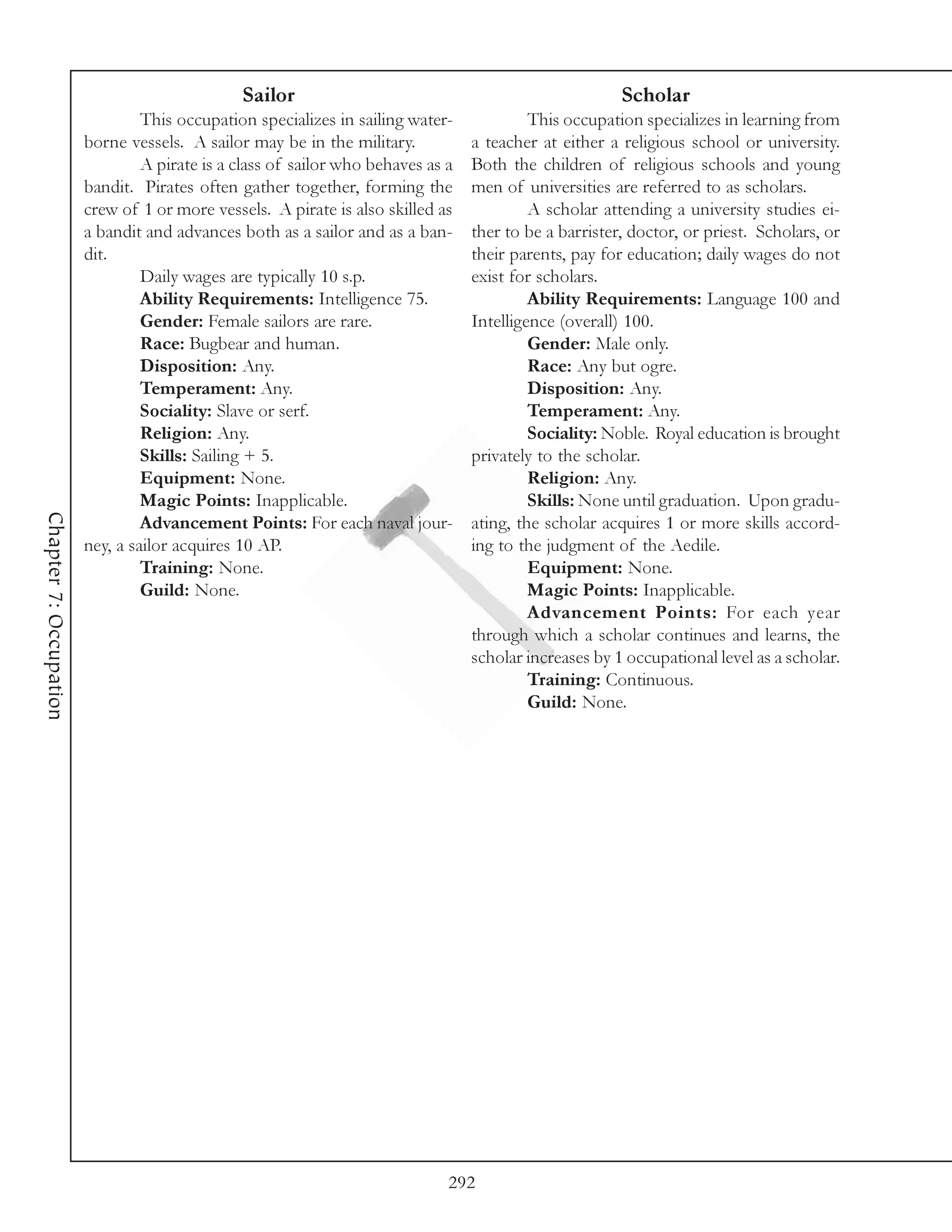 Sailor                                                   Scholar
                                 This occupation specializes in sailing water-             This occupation specializes in learning from
                        borne vessels. A sailor may be in the military.           a teacher at either a religious school or university.
                                 A pirate is a class of sailor who behaves as a   Both the children of religious schools and young
                        bandit. Pirates often gather together, forming the        men of universities are referred to as scholars.
                        crew of 1 or more vessels. A pirate is also skilled as             A scholar attending a university studies ei-
                        a bandit and advances both as a sailor and as a ban-      ther to be a barrister, doctor, or priest. Scholars, or
                        dit.                                                      their parents, pay for education; daily wages do not
                                 Daily wages are typically 10 s.p.                exist for scholars.
                                 Ability Requirements: Intelligence 75.                    Ability Requirements: Language 100 and
                                 Gender: Female sailors are rare.                 Intelligence (overall) 100.
                                 Race: Bugbear and human.                                  Gender: Male only.
                                 Disposition: Any.                                         Race: Any but ogre.
                                 Temperament: Any.                                         Disposition: Any.
                                 Sociality: Slave or serf.                                 Temperament: Any.
                                 Religion: Any.                                            Sociality: Noble. Royal education is brought
                                 Skills: Sailing + 5.                             privately to the scholar.
                                 Equipment: None.                                          Religion: Any.
                                 Magic Points: Inapplicable.                               Skills: None until graduation. Upon gradu-
Chapter 7: Occupation




                                 Advancement Points: For each naval jour-         ating, the scholar acquires 1 or more skills accord-
                        ney, a sailor acquires 10 AP.                             ing to the judgment of the Aedile.
                                 Training: None.                                           Equipment: None.
                                 Guild: None.                                              Magic Points: Inapplicable.
                                                                                           Advancement Points: For each year
                                                                                  through which a scholar continues and learns, the
                                                                                  scholar increases by 1 occupational level as a scholar.
                                                                                           Training: Continuous.
                                                                                           Guild: None.




                                                                              292
 