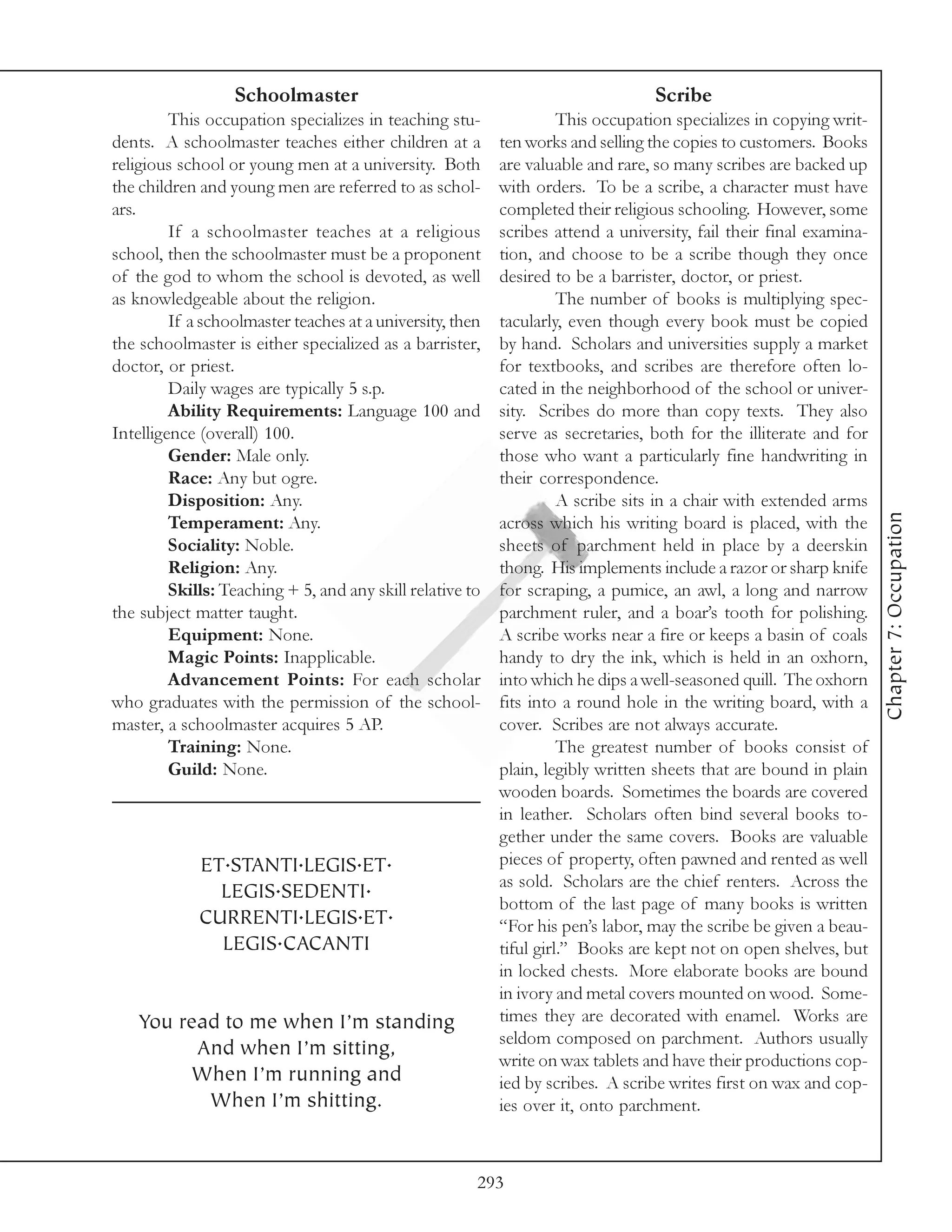 Schoolmaster                                                   Scribe
         This occupation specializes in teaching stu-                This occupation specializes in copying writ-
dents. A schoolmaster teaches either children at a         ten works and selling the copies to customers. Books
religious school or young men at a university. Both        are valuable and rare, so many scribes are backed up
the children and young men are referred to as schol-       with orders. To be a scribe, a character must have
ars.                                                       completed their religious schooling. However, some
         If a schoolmaster teaches at a religious          scribes attend a university, fail their final examina-
school, then the schoolmaster must be a proponent          tion, and choose to be a scribe though they once
of the god to whom the school is devoted, as well          desired to be a barrister, doctor, or priest.
as knowledgeable about the religion.                                 The number of books is multiplying spec-
         If a schoolmaster teaches at a university, then   tacularly, even though every book must be copied
the schoolmaster is either specialized as a barrister,     by hand. Scholars and universities supply a market
doctor, or priest.                                         for textbooks, and scribes are therefore often lo-
         Daily wages are typically 5 s.p.                  cated in the neighborhood of the school or univer-
         Ability Requirements: Language 100 and            sity. Scribes do more than copy texts. They also
Intelligence (overall) 100.                                serve as secretaries, both for the illiterate and for
         Gender: Male only.                                those who want a particularly fine handwriting in
         Race: Any but ogre.                               their correspondence.
         Disposition: Any.                                           A scribe sits in a chair with extended arms




                                                                                                                    Chapter 7: Occupation
         Temperament: Any.                                 across which his writing board is placed, with the
         Sociality: Noble.                                 sheets of parchment held in place by a deerskin
         Religion: Any.                                    thong. His implements include a razor or sharp knife
         Skills: Teaching + 5, and any skill relative to   for scraping, a pumice, an awl, a long and narrow
the subject matter taught.                                 parchment ruler, and a boar’s tooth for polishing.
         Equipment: None.                                  A scribe works near a fire or keeps a basin of coals
         Magic Points: Inapplicable.                       handy to dry the ink, which is held in an oxhorn,
         Advancement Points: For each scholar              into which he dips a well-seasoned quill. The oxhorn
who graduates with the permission of the school-           fits into a round hole in the writing board, with a
master, a schoolmaster acquires 5 AP.                      cover. Scribes are not always accurate.
         Training: None.                                             The greatest number of books consist of
         Guild: None.                                      plain, legibly written sheets that are bound in plain
                                                           wooden boards. Sometimes the boards are covered
                                                           in leather. Scholars often bind several books to-
                                                           gether under the same covers. Books are valuable
             ET.STANTI.LEGIS.ET.                           pieces of property, often pawned and rented as well
                                                           as sold. Scholars are the chief renters. Across the
               LEGIS.SEDENTI.
                                                           bottom of the last page of many books is written
             CURRENTI.LEGIS.ET.                            “For his pen’s labor, may the scribe be given a beau-
               LEGIS.CACANTI                               tiful girl.” Books are kept not on open shelves, but
                                                           in locked chests. More elaborate books are bound
                                                           in ivory and metal covers mounted on wood. Some-
   You read to me when I’m standing                        times they are decorated with enamel. Works are
                                                           seldom composed on parchment. Authors usually
         And when I’m sitting,
                                                           write on wax tablets and have their productions cop-
        When I’m running and                               ied by scribes. A scribe writes first on wax and cop-
          When I’m shitting.                               ies over it, onto parchment.



                                                       293
 