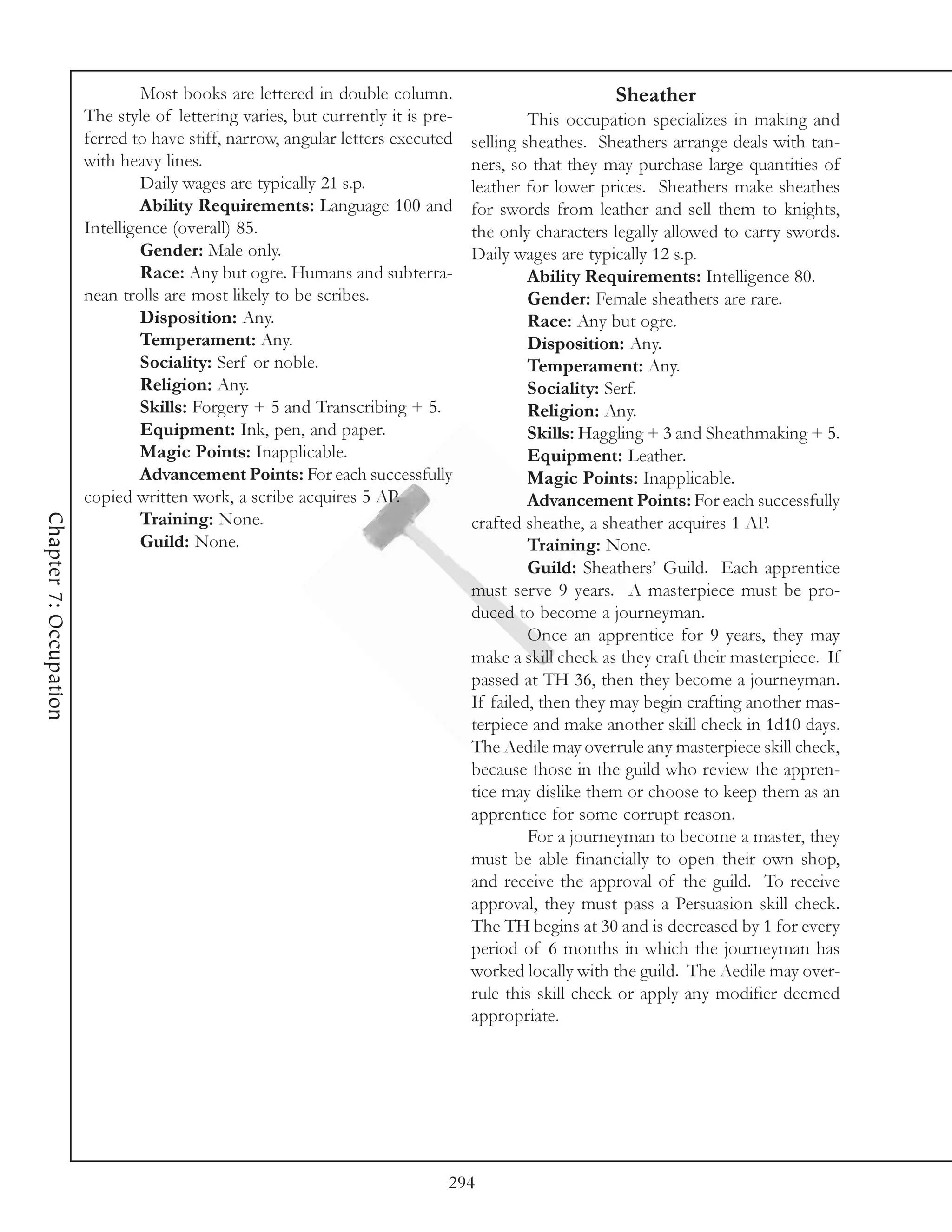 Most books are lettered in double column.                             Sheather
                        The style of lettering varies, but currently it is pre-            This occupation specializes in making and
                        ferred to have stiff, narrow, angular letters executed    selling sheathes. Sheathers arrange deals with tan-
                        with heavy lines.                                         ners, so that they may purchase large quantities of
                                 Daily wages are typically 21 s.p.                leather for lower prices. Sheathers make sheathes
                                 Ability Requirements: Language 100 and           for swords from leather and sell them to knights,
                        Intelligence (overall) 85.                                the only characters legally allowed to carry swords.
                                 Gender: Male only.                               Daily wages are typically 12 s.p.
                                 Race: Any but ogre. Humans and subterra-                  Ability Requirements: Intelligence 80.
                        nean trolls are most likely to be scribes.                         Gender: Female sheathers are rare.
                                 Disposition: Any.                                         Race: Any but ogre.
                                 Temperament: Any.                                         Disposition: Any.
                                 Sociality: Serf or noble.                                 Temperament: Any.
                                 Religion: Any.                                            Sociality: Serf.
                                 Skills: Forgery + 5 and Transcribing + 5.                 Religion: Any.
                                 Equipment: Ink, pen, and paper.                           Skills: Haggling + 3 and Sheathmaking + 5.
                                 Magic Points: Inapplicable.                               Equipment: Leather.
                                 Advancement Points: For each successfully                 Magic Points: Inapplicable.
                        copied written work, a scribe acquires 5 AP.                       Advancement Points: For each successfully
Chapter 7: Occupation




                                 Training: None.                                  crafted sheathe, a sheather acquires 1 AP.
                                 Guild: None.                                              Training: None.
                                                                                           Guild: Sheathers’ Guild. Each apprentice
                                                                                  must serve 9 years. A masterpiece must be pro-
                                                                                  duced to become a journeyman.
                                                                                           Once an apprentice for 9 years, they may
                                                                                  make a skill check as they craft their masterpiece. If
                                                                                  passed at TH 36, then they become a journeyman.
                                                                                  If failed, then they may begin crafting another mas-
                                                                                  terpiece and make another skill check in 1d10 days.
                                                                                  The Aedile may overrule any masterpiece skill check,
                                                                                  because those in the guild who review the appren-
                                                                                  tice may dislike them or choose to keep them as an
                                                                                  apprentice for some corrupt reason.
                                                                                           For a journeyman to become a master, they
                                                                                  must be able financially to open their own shop,
                                                                                  and receive the approval of the guild. To receive
                                                                                  approval, they must pass a Persuasion skill check.
                                                                                  The TH begins at 30 and is decreased by 1 for every
                                                                                  period of 6 months in which the journeyman has
                                                                                  worked locally with the guild. The Aedile may over-
                                                                                  rule this skill check or apply any modifier deemed
                                                                                  appropriate.




                                                                              294
 