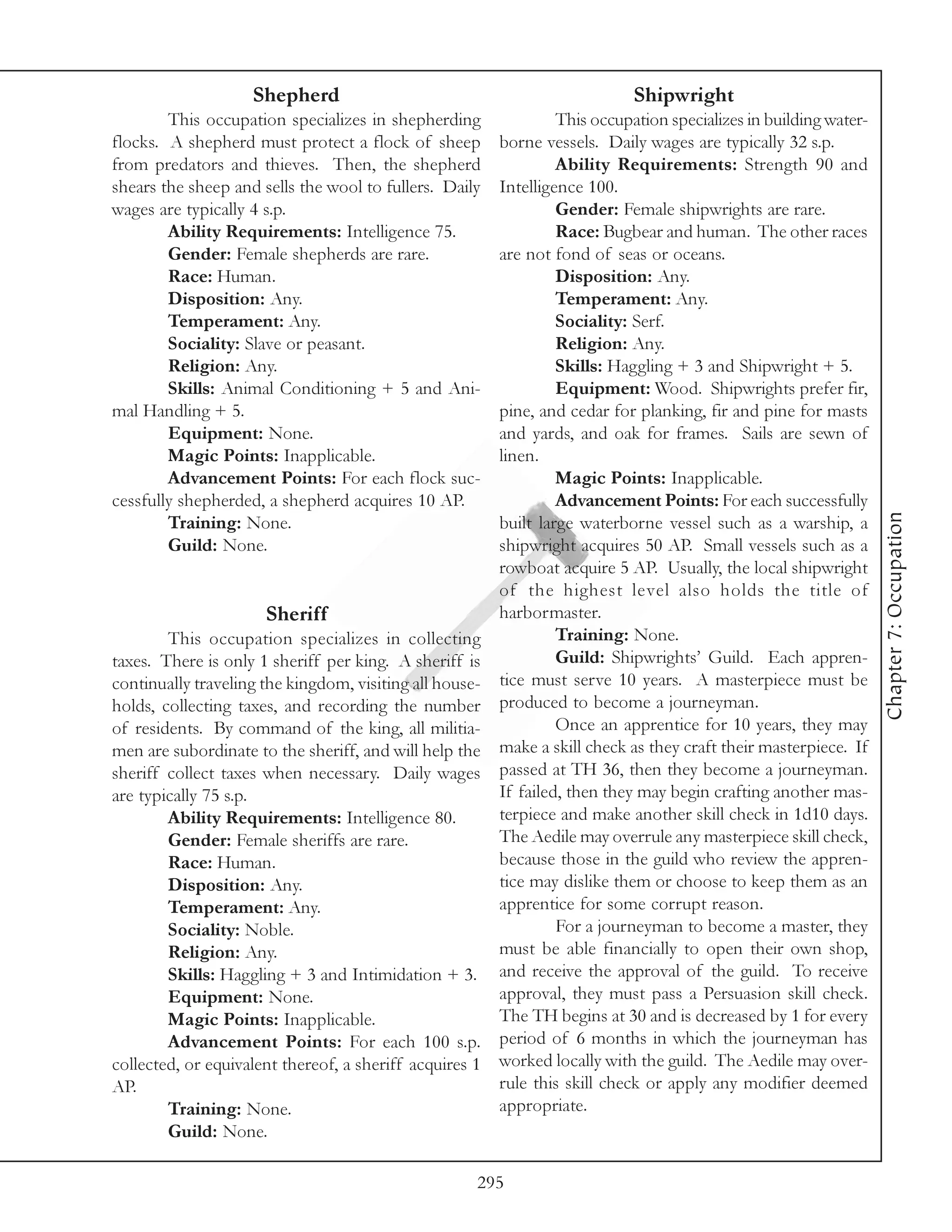 Shepherd                                               Shipwright
        This occupation specializes in shepherding              This occupation specializes in building water-
flocks. A shepherd must protect a flock of sheep       borne vessels. Daily wages are typically 32 s.p.
from predators and thieves. Then, the shepherd                  Ability Requirements: Strength 90 and
shears the sheep and sells the wool to fullers. Daily  Intelligence 100.
wages are typically 4 s.p.                                      Gender: Female shipwrights are rare.
        Ability Requirements: Intelligence 75.                  Race: Bugbear and human. The other races
        Gender: Female shepherds are rare.             are not fond of seas or oceans.
        Race: Human.                                            Disposition: Any.
        Disposition: Any.                                       Temperament: Any.
        Temperament: Any.                                       Sociality: Serf.
        Sociality: Slave or peasant.                            Religion: Any.
        Religion: Any.                                          Skills: Haggling + 3 and Shipwright + 5.
        Skills: Animal Conditioning + 5 and Ani-                Equipment: Wood. Shipwrights prefer fir,
mal Handling + 5.                                      pine, and cedar for planking, fir and pine for masts
        Equipment: None.                               and yards, and oak for frames. Sails are sewn of
        Magic Points: Inapplicable.                    linen.
        Advancement Points: For each flock suc-                 Magic Points: Inapplicable.
cessfully shepherded, a shepherd acquires 10 AP.                Advancement Points: For each successfully




                                                                                                                 Chapter 7: Occupation
        Training: None.                                built large waterborne vessel such as a warship, a
        Guild: None.                                   shipwright acquires 50 AP. Small vessels such as a
                                                       rowboat acquire 5 AP. Usually, the local shipwright
                                                       of the highest level also holds the title of
                       Sheriff                         harbormaster.
        This occupation specializes in collecting               Training: None.
taxes. There is only 1 sheriff per king. A sheriff is           Guild: Shipwrights’ Guild. Each appren-
continually traveling the kingdom, visiting all house- tice must serve 10 years. A masterpiece must be
holds, collecting taxes, and recording the number produced to become a journeyman.
of residents. By command of the king, all militia-              Once an apprentice for 10 years, they may
men are subordinate to the sheriff, and will help the  make a skill check as they craft their masterpiece. If
sheriff collect taxes when necessary. Daily wages passed at TH 36, then they become a journeyman.
are typically 75 s.p.                                  If failed, then they may begin crafting another mas-
        Ability Requirements: Intelligence 80.         terpiece and make another skill check in 1d10 days.
        Gender: Female sheriffs are rare.              The Aedile may overrule any masterpiece skill check,
        Race: Human.                                   because those in the guild who review the appren-
        Disposition: Any.                              tice may dislike them or choose to keep them as an
        Temperament: Any.                              apprentice for some corrupt reason.
        Sociality: Noble.                                       For a journeyman to become a master, they
        Religion: Any.                                 must be able financially to open their own shop,
        Skills: Haggling + 3 and Intimidation + 3. and receive the approval of the guild. To receive
        Equipment: None.                               approval, they must pass a Persuasion skill check.
        Magic Points: Inapplicable.                    The TH begins at 30 and is decreased by 1 for every
        Advancement Points: For each 100 s.p. period of 6 months in which the journeyman has
collected, or equivalent thereof, a sheriff acquires 1 worked locally with the guild. The Aedile may over-
AP.                                                    rule this skill check or apply any modifier deemed
        Training: None.                                appropriate.
        Guild: None.

                                                     295
 