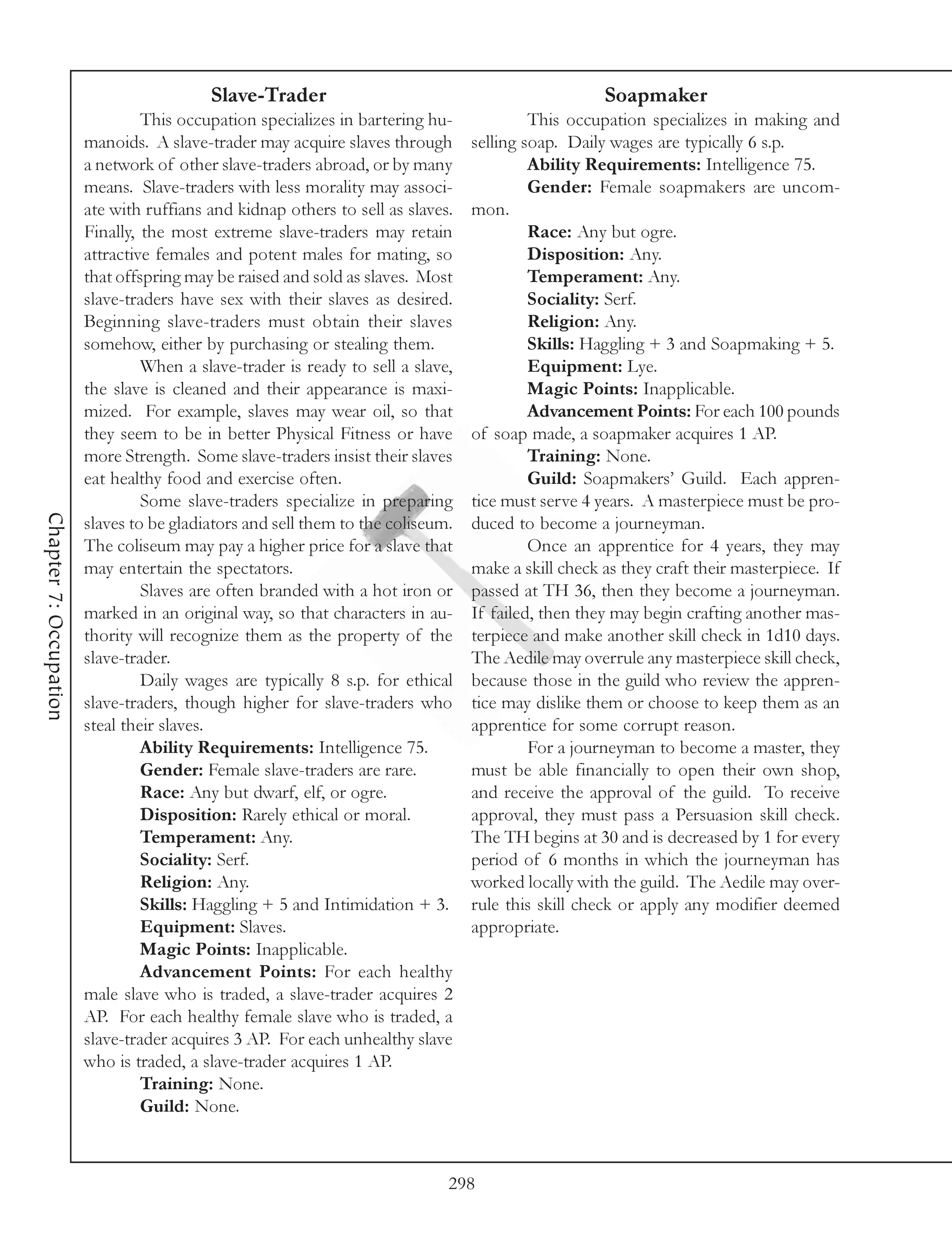 Slave-Trader                                              Soapmaker
                                 This occupation specializes in bartering hu-             This occupation specializes in making and
                        manoids. A slave-trader may acquire slaves through       selling soap. Daily wages are typically 6 s.p.
                        a network of other slave-traders abroad, or by many               Ability Requirements: Intelligence 75.
                        means. Slave-traders with less morality may associ-               Gender: Female soapmakers are uncom-
                        ate with ruffians and kidnap others to sell as slaves.   mon.
                        Finally, the most extreme slave-traders may retain                Race: Any but ogre.
                        attractive females and potent males for mating, so                Disposition: Any.
                        that offspring may be raised and sold as slaves. Most             Temperament: Any.
                        slave-traders have sex with their slaves as desired.              Sociality: Serf.
                        Beginning slave-traders must obtain their slaves                  Religion: Any.
                        somehow, either by purchasing or stealing them.                   Skills: Haggling + 3 and Soapmaking + 5.
                                 When a slave-trader is ready to sell a slave,            Equipment: Lye.
                        the slave is cleaned and their appearance is maxi-                Magic Points: Inapplicable.
                        mized. For example, slaves may wear oil, so that                  Advancement Points: For each 100 pounds
                        they seem to be in better Physical Fitness or have       of soap made, a soapmaker acquires 1 AP.
                        more Strength. Some slave-traders insist their slaves             Training: None.
                        eat healthy food and exercise often.                              Guild: Soapmakers’ Guild. Each appren-
                                 Some slave-traders specialize in preparing      tice must serve 4 years. A masterpiece must be pro-
Chapter 7: Occupation




                        slaves to be gladiators and sell them to the coliseum.   duced to become a journeyman.
                        The coliseum may pay a higher price for a slave that              Once an apprentice for 4 years, they may
                        may entertain the spectators.                            make a skill check as they craft their masterpiece. If
                                 Slaves are often branded with a hot iron or     passed at TH 36, then they become a journeyman.
                        marked in an original way, so that characters in au-     If failed, then they may begin crafting another mas-
                        thority will recognize them as the property of the       terpiece and make another skill check in 1d10 days.
                        slave-trader.                                            The Aedile may overrule any masterpiece skill check,
                                 Daily wages are typically 8 s.p. for ethical    because those in the guild who review the appren-
                        slave-traders, though higher for slave-traders who       tice may dislike them or choose to keep them as an
                        steal their slaves.                                      apprentice for some corrupt reason.
                                 Ability Requirements: Intelligence 75.                   For a journeyman to become a master, they
                                 Gender: Female slave-traders are rare.          must be able financially to open their own shop,
                                 Race: Any but dwarf, elf, or ogre.              and receive the approval of the guild. To receive
                                 Disposition: Rarely ethical or moral.           approval, they must pass a Persuasion skill check.
                                 Temperament: Any.                               The TH begins at 30 and is decreased by 1 for every
                                 Sociality: Serf.                                period of 6 months in which the journeyman has
                                 Religion: Any.                                  worked locally with the guild. The Aedile may over-
                                 Skills: Haggling + 5 and Intimidation + 3.      rule this skill check or apply any modifier deemed
                                 Equipment: Slaves.                              appropriate.
                                 Magic Points: Inapplicable.
                                 Advancement Points: For each healthy
                        male slave who is traded, a slave-trader acquires 2
                        AP. For each healthy female slave who is traded, a
                        slave-trader acquires 3 AP. For each unhealthy slave
                        who is traded, a slave-trader acquires 1 AP.
                                 Training: None.
                                 Guild: None.



                                                                             298
 