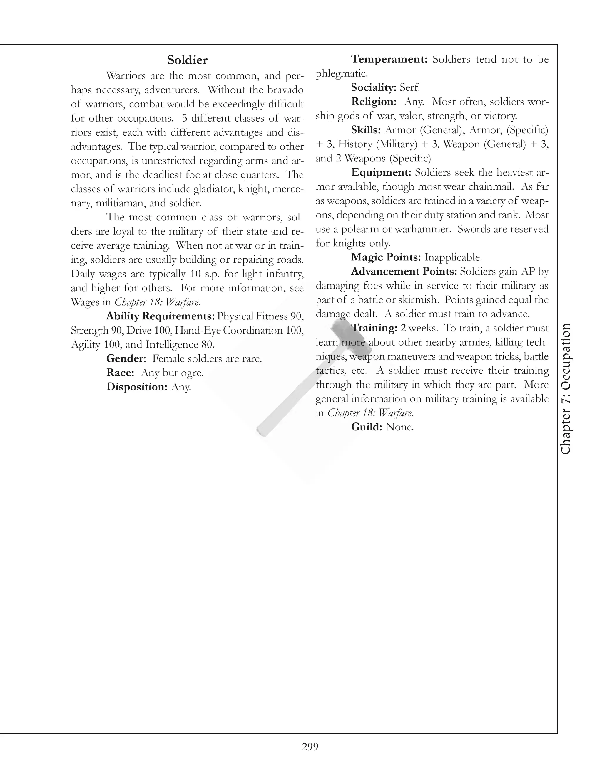 Soldier                                     Temperament: Soldiers tend not to be
        Warriors are the most common, and per-           phlegmatic.
haps necessary, adventurers. Without the bravado                  Sociality: Serf.
of warriors, combat would be exceedingly difficult                Religion: Any. Most often, soldiers wor-
for other occupations. 5 different classes of war-       ship gods of war, valor, strength, or victory.
riors exist, each with different advantages and dis-              Skills: Armor (General), Armor, (Specific)
advantages. The typical warrior, compared to other       + 3, History (Military) + 3, Weapon (General) + 3,
occupations, is unrestricted regarding arms and ar-      and 2 Weapons (Specific)
mor, and is the deadliest foe at close quarters. The              Equipment: Soldiers seek the heaviest ar-
classes of warriors include gladiator, knight, merce-    mor available, though most wear chainmail. As far
nary, militiaman, and soldier.                           as weapons, soldiers are trained in a variety of weap-
        The most common class of warriors, sol-          ons, depending on their duty station and rank. Most
diers are loyal to the military of their state and re-   use a polearm or warhammer. Swords are reserved
ceive average training. When not at war or in train-     for knights only.
ing, soldiers are usually building or repairing roads.            Magic Points: Inapplicable.
Daily wages are typically 10 s.p. for light infantry,             Advancement Points: Soldiers gain AP by
and higher for others. For more information, see         damaging foes while in service to their military as
Wages in Chapter 18: Warfare.                            part of a battle or skirmish. Points gained equal the
        Ability Requirements: Physical Fitness 90,       damage dealt. A soldier must train to advance.




                                                                                                                  Chapter 7: Occupation
Strength 90, Drive 100, Hand-Eye Coordination 100,                Training: 2 weeks. To train, a soldier must
Agility 100, and Intelligence 80.                        learn more about other nearby armies, killing tech-
        Gender: Female soldiers are rare.                niques, weapon maneuvers and weapon tricks, battle
        Race: Any but ogre.                              tactics, etc. A soldier must receive their training
        Disposition: Any.                                through the military in which they are part. More
                                                         general information on military training is available
                                                         in Chapter 18: Warfare.
                                                                  Guild: None.




                                                     299
 