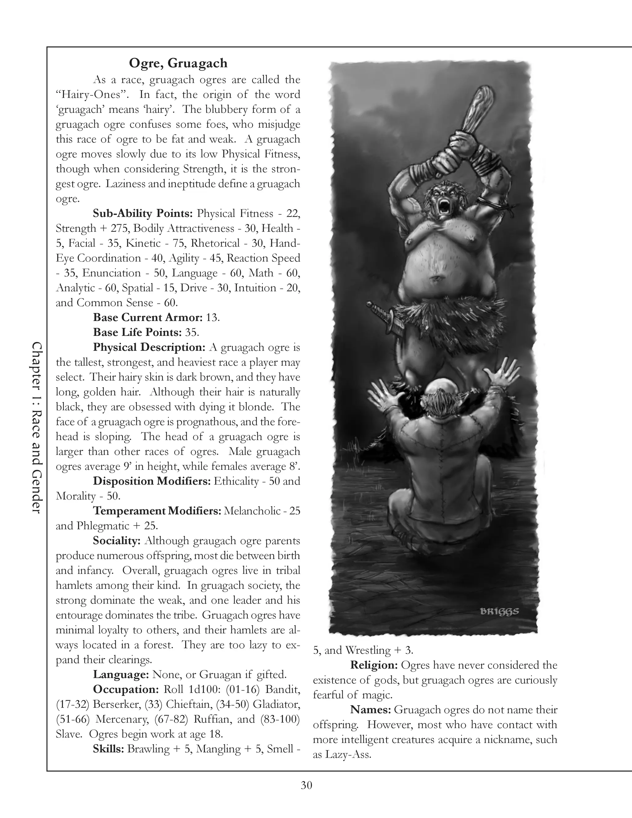 Ogre, Gruagach
                                      As a race, gruagach ogres are called the
                             “Hairy-Ones”. In fact, the origin of the word
                             ‘gruagach’ means ‘hairy’. The blubbery form of a
                             gruagach ogre confuses some foes, who misjudge
                             this race of ogre to be fat and weak. A gruagach
                             ogre moves slowly due to its low Physical Fitness,
                             though when considering Strength, it is the stron-
                             gest ogre. Laziness and ineptitude define a gruagach
                             ogre.
                                      Sub-Ability Points: Physical Fitness - 22,
                             Strength + 275, Bodily Attractiveness - 30, Health -
                             5, Facial - 35, Kinetic - 75, Rhetorical - 30, Hand-
                             Eye Coordination - 40, Agility - 45, Reaction Speed
                             - 35, Enunciation - 50, Language - 60, Math - 60,
                             Analytic - 60, Spatial - 15, Drive - 30, Intuition - 20,
                             and Common Sense - 60.
                                      Base Current Armor: 13.
                                      Base Life Points: 35.
Chapter 1: Race and Gender




                                      Physical Description: A gruagach ogre is
                             the tallest, strongest, and heaviest race a player may
                             select. Their hairy skin is dark brown, and they have
                             long, golden hair. Although their hair is naturally
                             black, they are obsessed with dying it blonde. The
                             face of a gruagach ogre is prognathous, and the fore-
                             head is sloping. The head of a gruagach ogre is
                             larger than other races of ogres. Male gruagach
                             ogres average 9’ in height, while females average 8’.
                                      Disposition Modifiers: Ethicality - 50 and
                             Morality - 50.
                                      Temperament Modifiers: Melancholic - 25
                             and Phlegmatic + 25.
                                      Sociality: Although graugach ogre parents
                             produce numerous offspring, most die between birth
                             and infancy. Overall, gruagach ogres live in tribal
                             hamlets among their kind. In gruagach society, the
                             strong dominate the weak, and one leader and his
                             entourage dominates the tribe. Gruagach ogres have
                             minimal loyalty to others, and their hamlets are al-
                             ways located in a forest. They are too lazy to ex-          5, and Wrestling + 3.
                             pand their clearings.                                               Religion: Ogres have never considered the
                                      Language: None, or Gruagan if gifted.              existence of gods, but gruagach ogres are curiously
                                      Occupation: Roll 1d100: (01-16) Bandit,            fearful of magic.
                             (17-32) Berserker, (33) Chieftain, (34-50) Gladiator,               Names: Gruagach ogres do not name their
                             (51-66) Mercenary, (67-82) Ruffian, and (83-100)            offspring. However, most who have contact with
                             Slave. Ogres begin work at age 18.                          more intelligent creatures acquire a nickname, such
                                      Skills: Brawling + 5, Mangling + 5, Smell -        as Lazy-Ass.

                                                                                    30
 