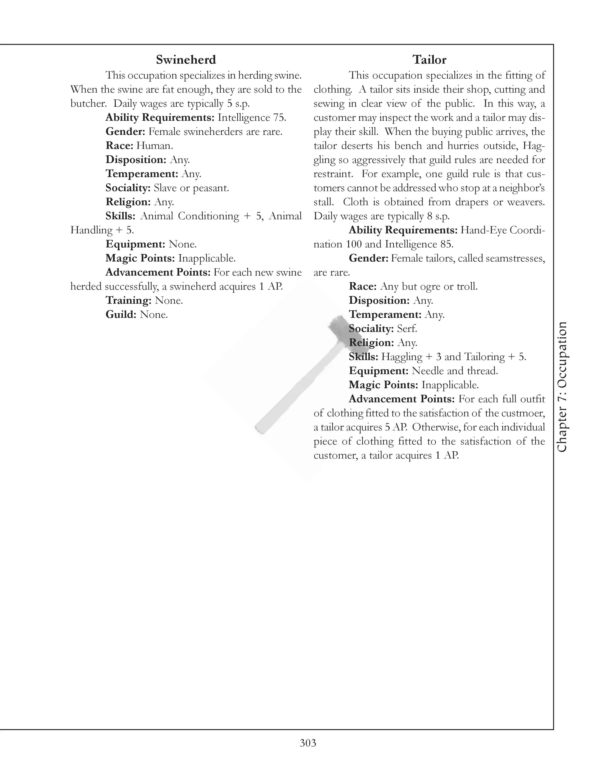 Swineherd                                                  Tailor
       This occupation specializes in herding swine.             This occupation specializes in the fitting of
When the swine are fat enough, they are sold to the    clothing. A tailor sits inside their shop, cutting and
butcher. Daily wages are typically 5 s.p.              sewing in clear view of the public. In this way, a
       Ability Requirements: Intelligence 75.          customer may inspect the work and a tailor may dis-
       Gender: Female swineherders are rare.           play their skill. When the buying public arrives, the
       Race: Human.                                    tailor deserts his bench and hurries outside, Hag-
       Disposition: Any.                               gling so aggressively that guild rules are needed for
       Temperament: Any.                               restraint. For example, one guild rule is that cus-
       Sociality: Slave or peasant.                    tomers cannot be addressed who stop at a neighbor’s
       Religion: Any.                                  stall. Cloth is obtained from drapers or weavers.
       Skills: Animal Conditioning + 5, Animal         Daily wages are typically 8 s.p.
Handling + 5.                                                    Ability Requirements: Hand-Eye Coordi-
       Equipment: None.                                nation 100 and Intelligence 85.
       Magic Points: Inapplicable.                               Gender: Female tailors, called seamstresses,
       Advancement Points: For each new swine          are rare.
herded successfully, a swineherd acquires 1 AP.                  Race: Any but ogre or troll.
       Training: None.                                           Disposition: Any.
       Guild: None.                                              Temperament: Any.




                                                                                                                 Chapter 7: Occupation
                                                                 Sociality: Serf.
                                                                 Religion: Any.
                                                                 Skills: Haggling + 3 and Tailoring + 5.
                                                                 Equipment: Needle and thread.
                                                                 Magic Points: Inapplicable.
                                                                 Advancement Points: For each full outfit
                                                       of clothing fitted to the satisfaction of the custmoer,
                                                       a tailor acquires 5 AP. Otherwise, for each individual
                                                       piece of clothing fitted to the satisfaction of the
                                                       customer, a tailor acquires 1 AP.




                                                   303
 