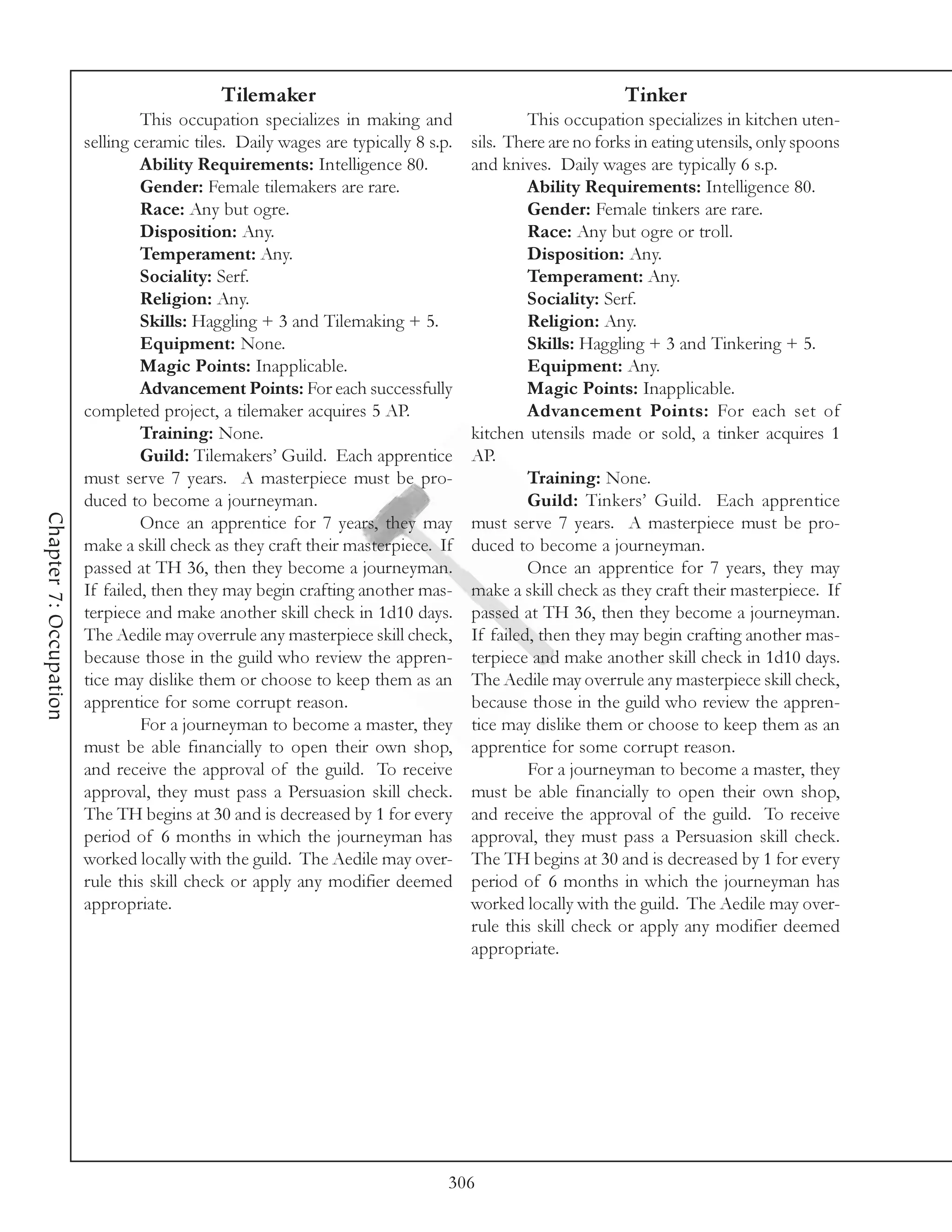 Tilemaker                                                    Tinker
                                 This occupation specializes in making and                 This occupation specializes in kitchen uten-
                        selling ceramic tiles. Daily wages are typically 8 s.p.   sils. There are no forks in eating utensils, only spoons
                                 Ability Requirements: Intelligence 80.           and knives. Daily wages are typically 6 s.p.
                                 Gender: Female tilemakers are rare.                       Ability Requirements: Intelligence 80.
                                 Race: Any but ogre.                                       Gender: Female tinkers are rare.
                                 Disposition: Any.                                         Race: Any but ogre or troll.
                                 Temperament: Any.                                         Disposition: Any.
                                 Sociality: Serf.                                          Temperament: Any.
                                 Religion: Any.                                            Sociality: Serf.
                                 Skills: Haggling + 3 and Tilemaking + 5.                  Religion: Any.
                                 Equipment: None.                                          Skills: Haggling + 3 and Tinkering + 5.
                                 Magic Points: Inapplicable.                               Equipment: Any.
                                 Advancement Points: For each successfully                 Magic Points: Inapplicable.
                        completed project, a tilemaker acquires 5 AP.                      Advancement Points: For each set of
                                 Training: None.                                  kitchen utensils made or sold, a tinker acquires 1
                                 Guild: Tilemakers’ Guild. Each apprentice        AP.
                        must serve 7 years. A masterpiece must be pro-                     Training: None.
                        duced to become a journeyman.                                      Guild: Tinkers’ Guild. Each apprentice
Chapter 7: Occupation




                                 Once an apprentice for 7 years, they may         must serve 7 years. A masterpiece must be pro-
                        make a skill check as they craft their masterpiece. If    duced to become a journeyman.
                        passed at TH 36, then they become a journeyman.                    Once an apprentice for 7 years, they may
                        If failed, then they may begin crafting another mas-      make a skill check as they craft their masterpiece. If
                        terpiece and make another skill check in 1d10 days.       passed at TH 36, then they become a journeyman.
                        The Aedile may overrule any masterpiece skill check,      If failed, then they may begin crafting another mas-
                        because those in the guild who review the appren-         terpiece and make another skill check in 1d10 days.
                        tice may dislike them or choose to keep them as an        The Aedile may overrule any masterpiece skill check,
                        apprentice for some corrupt reason.                       because those in the guild who review the appren-
                                 For a journeyman to become a master, they        tice may dislike them or choose to keep them as an
                        must be able financially to open their own shop,          apprentice for some corrupt reason.
                        and receive the approval of the guild. To receive                  For a journeyman to become a master, they
                        approval, they must pass a Persuasion skill check.        must be able financially to open their own shop,
                        The TH begins at 30 and is decreased by 1 for every       and receive the approval of the guild. To receive
                        period of 6 months in which the journeyman has            approval, they must pass a Persuasion skill check.
                        worked locally with the guild. The Aedile may over-       The TH begins at 30 and is decreased by 1 for every
                        rule this skill check or apply any modifier deemed        period of 6 months in which the journeyman has
                        appropriate.                                              worked locally with the guild. The Aedile may over-
                                                                                  rule this skill check or apply any modifier deemed
                                                                                  appropriate.




                                                                              306
 