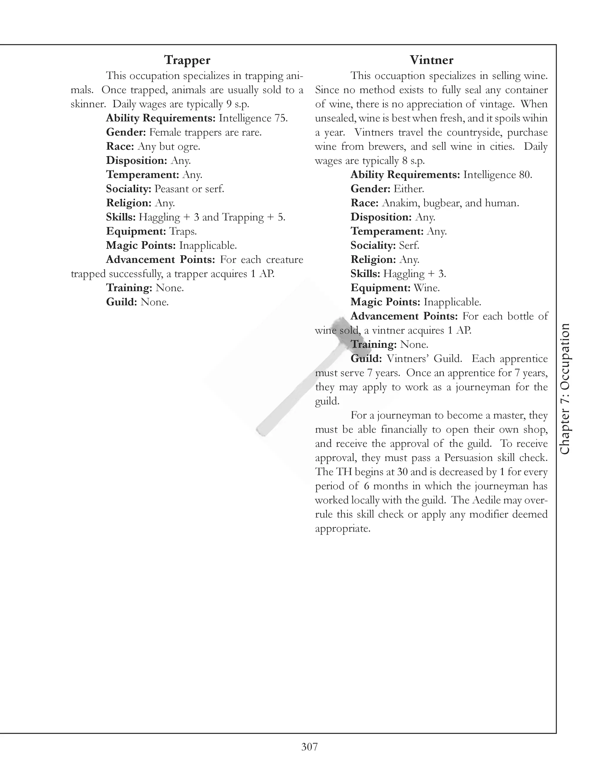 Trapper                                                 Vintner
        This occupation specializes in trapping ani-           This occuaption specializes in selling wine.
mals. Once trapped, animals are usually sold to a      Since no method exists to fully seal any container
skinner. Daily wages are typically 9 s.p.              of wine, there is no appreciation of vintage. When
        Ability Requirements: Intelligence 75.         unsealed, wine is best when fresh, and it spoils wihin
        Gender: Female trappers are rare.              a year. Vintners travel the countryside, purchase
        Race: Any but ogre.                            wine from brewers, and sell wine in cities. Daily
        Disposition: Any.                              wages are typically 8 s.p.
        Temperament: Any.                                      Ability Requirements: Intelligence 80.
        Sociality: Peasant or serf.                            Gender: Either.
        Religion: Any.                                         Race: Anakim, bugbear, and human.
        Skills: Haggling + 3 and Trapping + 5.                 Disposition: Any.
        Equipment: Traps.                                      Temperament: Any.
        Magic Points: Inapplicable.                            Sociality: Serf.
        Advancement Points: For each creature                  Religion: Any.
trapped successfully, a trapper acquires 1 AP.                 Skills: Haggling + 3.
        Training: None.                                        Equipment: Wine.
        Guild: None.                                           Magic Points: Inapplicable.
                                                               Advancement Points: For each bottle of




                                                                                                                Chapter 7: Occupation
                                                       wine sold, a vintner acquires 1 AP.
                                                               Training: None.
                                                               Guild: Vintners’ Guild. Each apprentice
                                                       must serve 7 years. Once an apprentice for 7 years,
                                                       they may apply to work as a journeyman for the
                                                       guild.
                                                               For a journeyman to become a master, they
                                                       must be able financially to open their own shop,
                                                       and receive the approval of the guild. To receive
                                                       approval, they must pass a Persuasion skill check.
                                                       The TH begins at 30 and is decreased by 1 for every
                                                       period of 6 months in which the journeyman has
                                                       worked locally with the guild. The Aedile may over-
                                                       rule this skill check or apply any modifier deemed
                                                       appropriate.




                                                   307
 