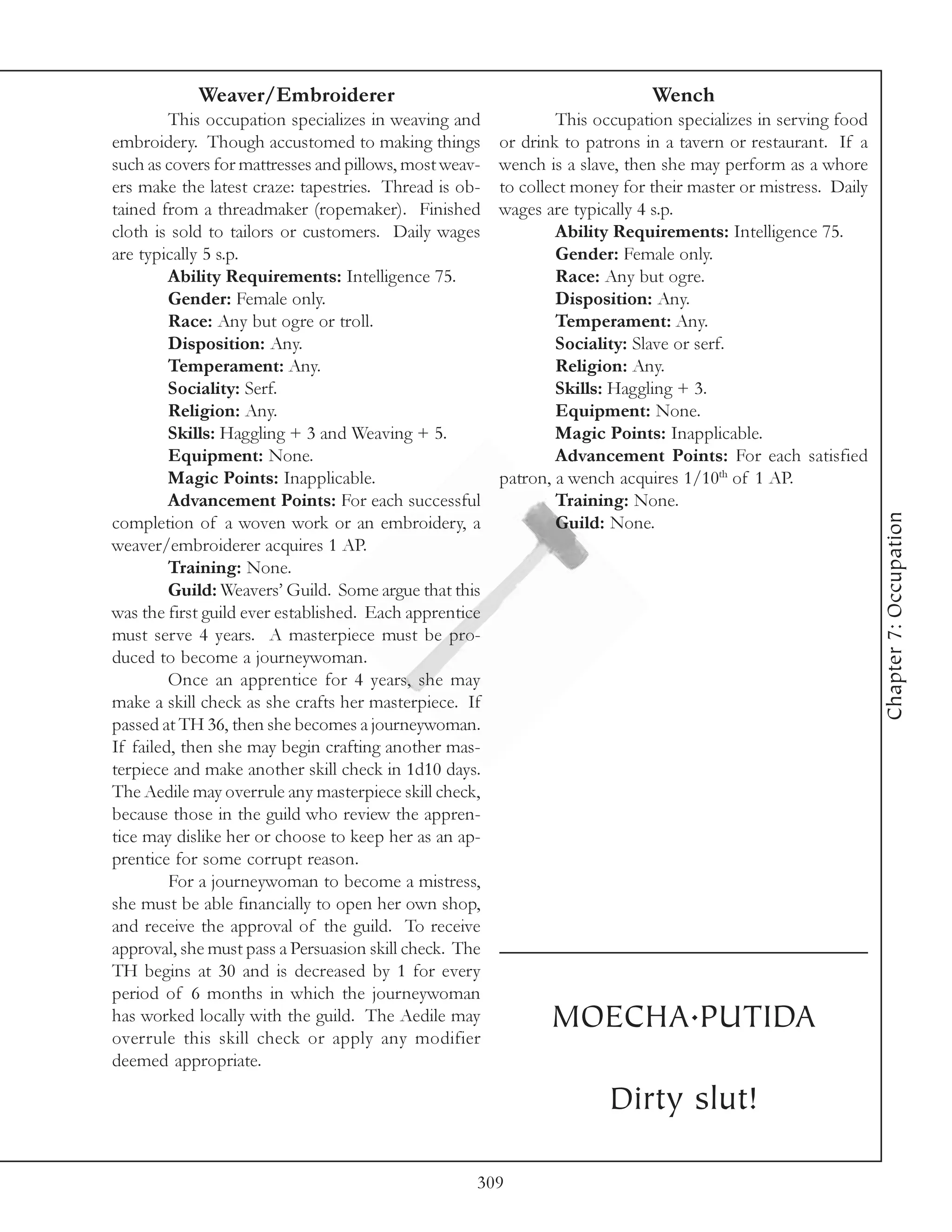 Weaver/Embroiderer                                               Wench
         This occupation specializes in weaving and             This occupation specializes in serving food
embroidery. Though accustomed to making things          or drink to patrons in a tavern or restaurant. If a
such as covers for mattresses and pillows, most weav-   wench is a slave, then she may perform as a whore
ers make the latest craze: tapestries. Thread is ob-    to collect money for their master or mistress. Daily
tained from a threadmaker (ropemaker). Finished         wages are typically 4 s.p.
cloth is sold to tailors or customers. Daily wages              Ability Requirements: Intelligence 75.
are typically 5 s.p.                                            Gender: Female only.
         Ability Requirements: Intelligence 75.                 Race: Any but ogre.
         Gender: Female only.                                   Disposition: Any.
         Race: Any but ogre or troll.                           Temperament: Any.
         Disposition: Any.                                      Sociality: Slave or serf.
         Temperament: Any.                                      Religion: Any.
         Sociality: Serf.                                       Skills: Haggling + 3.
         Religion: Any.                                         Equipment: None.
         Skills: Haggling + 3 and Weaving + 5.                  Magic Points: Inapplicable.
         Equipment: None.                                       Advancement Points: For each satisfied
         Magic Points: Inapplicable.                    patron, a wench acquires 1/10th of 1 AP.
         Advancement Points: For each successful                Training: None.




                                                                                                               Chapter 7: Occupation
completion of a woven work or an embroidery, a                  Guild: None.
weaver/embroiderer acquires 1 AP.
         Training: None.
         Guild: Weavers’ Guild. Some argue that this
was the first guild ever established. Each apprentice
must serve 4 years. A masterpiece must be pro-
duced to become a journeywoman.
         Once an apprentice for 4 years, she may
make a skill check as she crafts her masterpiece. If
passed at TH 36, then she becomes a journeywoman.
If failed, then she may begin crafting another mas-
terpiece and make another skill check in 1d10 days.
The Aedile may overrule any masterpiece skill check,
because those in the guild who review the appren-
tice may dislike her or choose to keep her as an ap-
prentice for some corrupt reason.
         For a journeywoman to become a mistress,
she must be able financially to open her own shop,
and receive the approval of the guild. To receive
approval, she must pass a Persuasion skill check. The
TH begins at 30 and is decreased by 1 for every
period of 6 months in which the journeywoman
has worked locally with the guild. The Aedile may
overrule this skill check or apply any modifier
                                                               MOECHA.PUTIDA
deemed appropriate.

                                                                       Dirty slut!

                                                    309
 