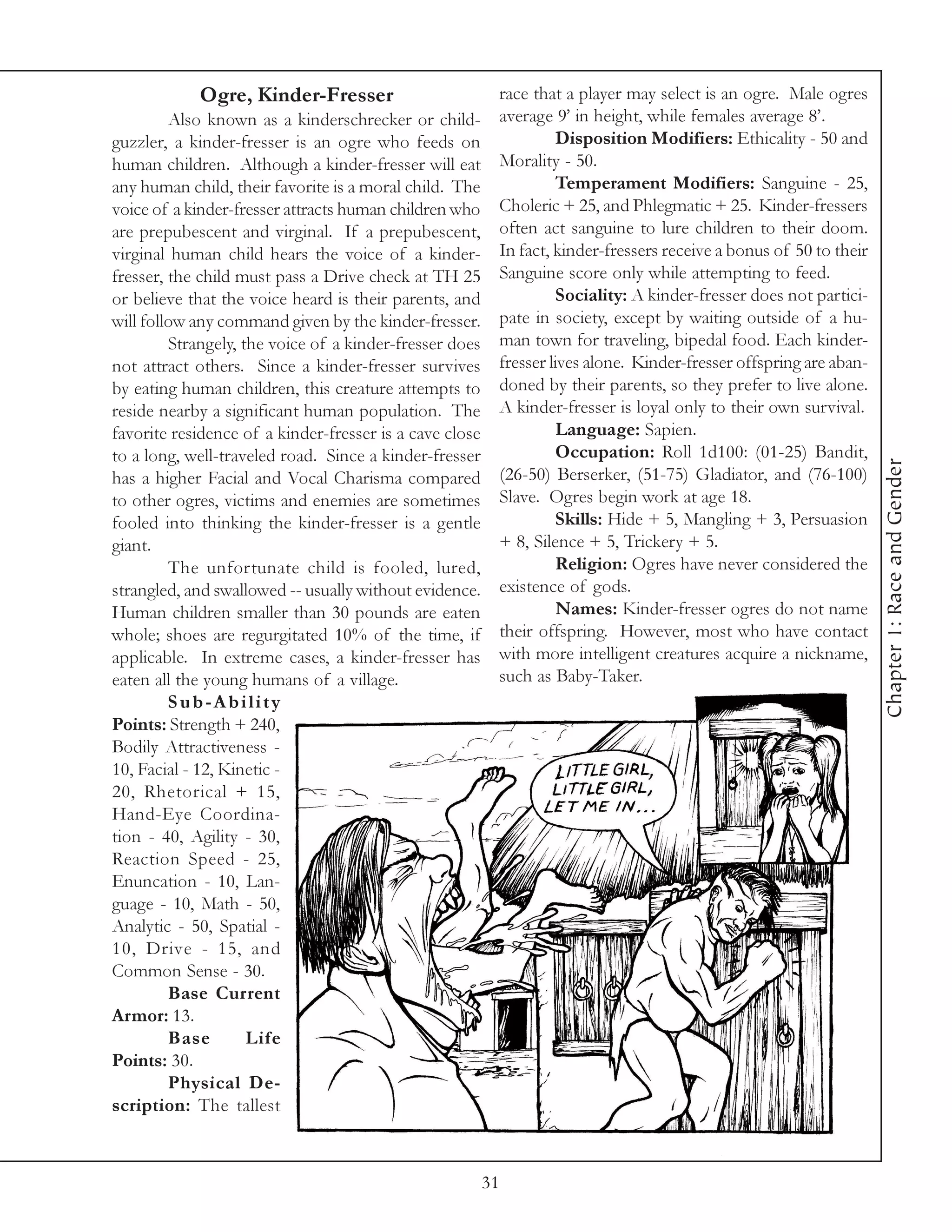 Ogre, Kinder-Fresser                          race that a player may select is an ogre. Male ogres
         Also known as a kinderschrecker or child-        average 9’ in height, while females average 8’.
guzzler, a kinder-fresser is an ogre who feeds on                   Disposition Modifiers: Ethicality - 50 and
human children. Although a kinder-fresser will eat        Morality - 50.
any human child, their favorite is a moral child. The               Temperament Modifiers: Sanguine - 25,
voice of a kinder-fresser attracts human children who     Choleric + 25, and Phlegmatic + 25. Kinder-fressers
are prepubescent and virginal. If a prepubescent,         often act sanguine to lure children to their doom.
virginal human child hears the voice of a kinder-         In fact, kinder-fressers receive a bonus of 50 to their
fresser, the child must pass a Drive check at TH 25       Sanguine score only while attempting to feed.
or believe that the voice heard is their parents, and               Sociality: A kinder-fresser does not partici-
will follow any command given by the kinder-fresser.      pate in society, except by waiting outside of a hu-
         Strangely, the voice of a kinder-fresser does    man town for traveling, bipedal food. Each kinder-
not attract others. Since a kinder-fresser survives       fresser lives alone. Kinder-fresser offspring are aban-
by eating human children, this creature attempts to       doned by their parents, so they prefer to live alone.
reside nearby a significant human population. The         A kinder-fresser is loyal only to their own survival.
favorite residence of a kinder-fresser is a cave close              Language: Sapien.
to a long, well-traveled road. Since a kinder-fresser               Occupation: Roll 1d100: (01-25) Bandit,




                                                                                                                    Chapter 1: Race and Gender
has a higher Facial and Vocal Charisma compared           (26-50) Berserker, (51-75) Gladiator, and (76-100)
to other ogres, victims and enemies are sometimes         Slave. Ogres begin work at age 18.
fooled into thinking the kinder-fresser is a gentle                 Skills: Hide + 5, Mangling + 3, Persuasion
giant.                                                    + 8, Silence + 5, Trickery + 5.
         The unfortunate child is fooled, lured,                    Religion: Ogres have never considered the
strangled, and swallowed -- usually without evidence.     existence of gods.
Human children smaller than 30 pounds are eaten                     Names: Kinder-fresser ogres do not name
whole; shoes are regurgitated 10% of the time, if         their offspring. However, most who have contact
applicable. In extreme cases, a kinder-fresser has        with more intelligent creatures acquire a nickname,
eaten all the young humans of a village.                  such as Baby-Taker.
         Sub-Ability
Points: Strength + 240,
Bodily Attractiveness -
10, Facial - 12, Kinetic -
20, Rhetorical + 15,
Hand-Eye Coordina-
tion - 40, Agility - 30,
Reaction Speed - 25,
Enuncation - 10, Lan-
guage - 10, Math - 50,
Analytic - 50, Spatial -
10, Drive - 15, and
Common Sense - 30.
         Base Current
Armor: 13.
         Base        Life
Points: 30.
         Physical De-
scription: The tallest



                                                         31
 
