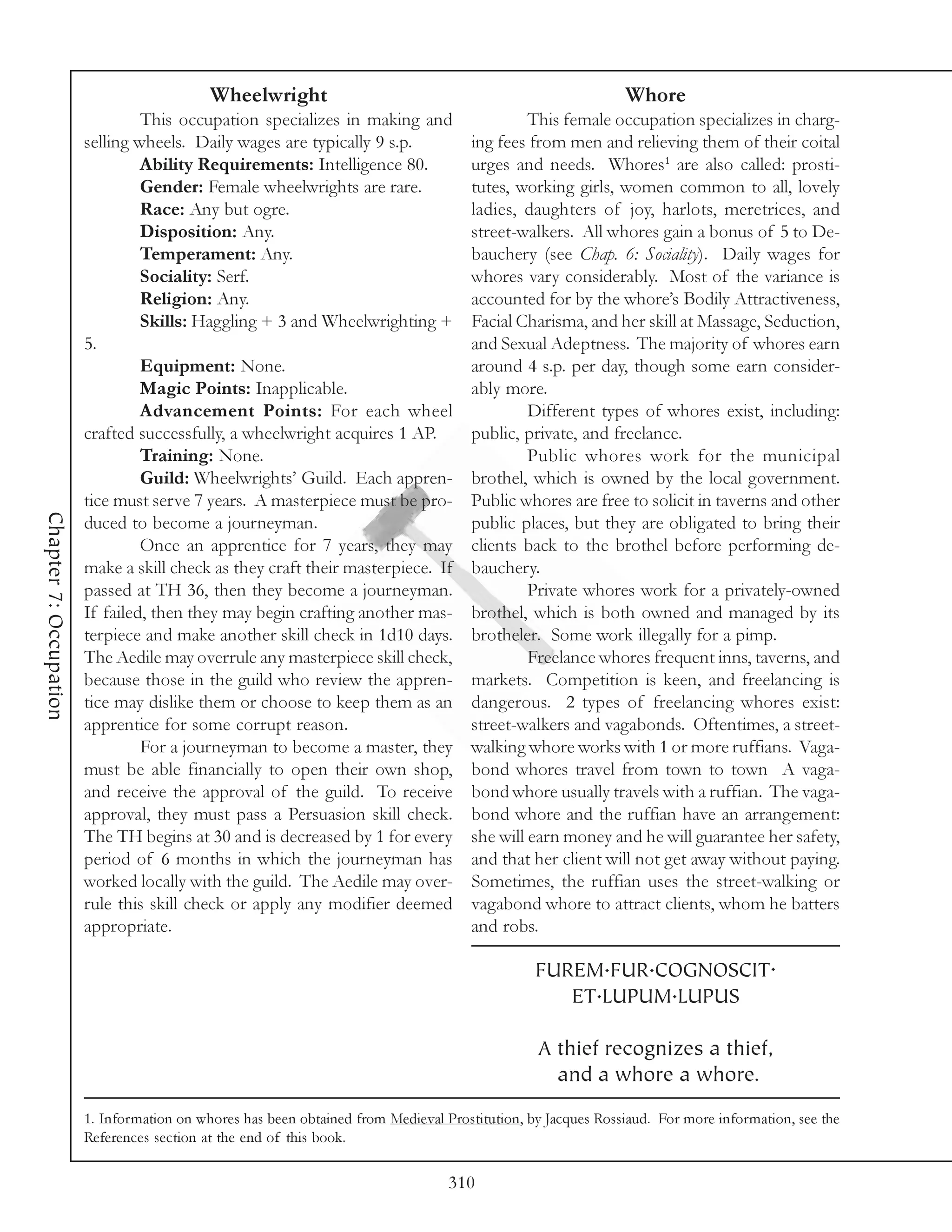 Wheelwright                                                       Whore
                                 This occupation specializes in making and                    This female occupation specializes in charg-
                        selling wheels. Daily wages are typically 9 s.p.             ing fees from men and relieving them of their coital
                                 Ability Requirements: Intelligence 80.              urges and needs. Whores1 are also called: prosti-
                                 Gender: Female wheelwrights are rare.               tutes, working girls, women common to all, lovely
                                 Race: Any but ogre.                                 ladies, daughters of joy, harlots, meretrices, and
                                 Disposition: Any.                                   street-walkers. All whores gain a bonus of 5 to De-
                                 Temperament: Any.                                   bauchery (see Chap. 6: Sociality). Daily wages for
                                 Sociality: Serf.                                    whores vary considerably. Most of the variance is
                                 Religion: Any.                                      accounted for by the whore’s Bodily Attractiveness,
                                 Skills: Haggling + 3 and Wheelwrighting +           Facial Charisma, and her skill at Massage, Seduction,
                        5.                                                           and Sexual Adeptness. The majority of whores earn
                                 Equipment: None.                                    around 4 s.p. per day, though some earn consider-
                                 Magic Points: Inapplicable.                         ably more.
                                 Advancement Points: For each wheel                           Different types of whores exist, including:
                        crafted successfully, a wheelwright acquires 1 AP.           public, private, and freelance.
                                 Training: None.                                              Public whores work for the municipal
                                 Guild: Wheelwrights’ Guild. Each appren-            brothel, which is owned by the local government.
                        tice must serve 7 years. A masterpiece must be pro-          Public whores are free to solicit in taverns and other
Chapter 7: Occupation




                        duced to become a journeyman.                                public places, but they are obligated to bring their
                                 Once an apprentice for 7 years, they may            clients back to the brothel before performing de-
                        make a skill check as they craft their masterpiece. If       bauchery.
                        passed at TH 36, then they become a journeyman.                       Private whores work for a privately-owned
                        If failed, then they may begin crafting another mas-         brothel, which is both owned and managed by its
                        terpiece and make another skill check in 1d10 days.          brotheler. Some work illegally for a pimp.
                        The Aedile may overrule any masterpiece skill check,                  Freelance whores frequent inns, taverns, and
                        because those in the guild who review the appren-            markets. Competition is keen, and freelancing is
                        tice may dislike them or choose to keep them as an           dangerous. 2 types of freelancing whores exist:
                        apprentice for some corrupt reason.                          street-walkers and vagabonds. Oftentimes, a street-
                                 For a journeyman to become a master, they           walking whore works with 1 or more ruffians. Vaga-
                        must be able financially to open their own shop,             bond whores travel from town to town A vaga-
                        and receive the approval of the guild. To receive            bond whore usually travels with a ruffian. The vaga-
                        approval, they must pass a Persuasion skill check.           bond whore and the ruffian have an arrangement:
                        The TH begins at 30 and is decreased by 1 for every          she will earn money and he will guarantee her safety,
                        period of 6 months in which the journeyman has               and that her client will not get away without paying.
                        worked locally with the guild. The Aedile may over-          Sometimes, the ruffian uses the street-walking or
                        rule this skill check or apply any modifier deemed           vagabond whore to attract clients, whom he batters
                        appropriate.                                                 and robs.

                                                                                                FUREM.FUR.COGNOSCIT.
                                                                                                   ET.LUPUM.LUPUS

                                                                                                A thief recognizes a thief,
                                                                                                  and a whore a whore.
                        1. Information on whores has been obtained from Medieval Prostitution, by Jacques Rossiaud. For more information, see the
                        References section at the end of this book.

                                                                                  310
 