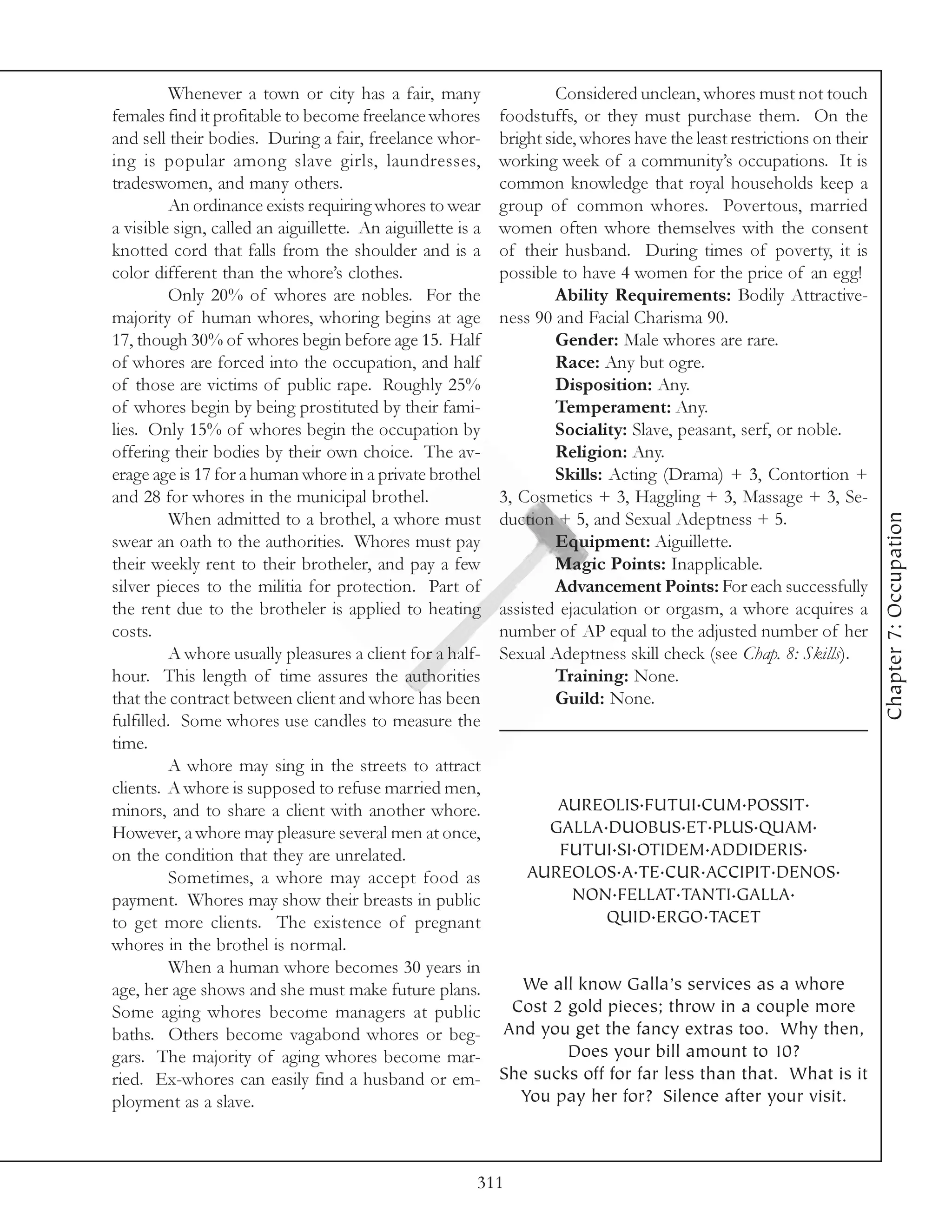 Whenever a town or city has a fair, many                     Considered unclean, whores must not touch
females find it profitable to become freelance whores        foodstuffs, or they must purchase them. On the
and sell their bodies. During a fair, freelance whor-        bright side, whores have the least restrictions on their
ing is popular among slave girls, laundresses,               working week of a community’s occupations. It is
tradeswomen, and many others.                                common knowledge that royal households keep a
         An ordinance exists requiring whores to wear        group of common whores. Povertous, married
a visible sign, called an aiguillette. An aiguillette is a   women often whore themselves with the consent
knotted cord that falls from the shoulder and is a           of their husband. During times of poverty, it is
color different than the whore’s clothes.                    possible to have 4 women for the price of an egg!
         Only 20% of whores are nobles. For the                       Ability Requirements: Bodily Attractive-
majority of human whores, whoring begins at age              ness 90 and Facial Charisma 90.
17, though 30% of whores begin before age 15. Half                    Gender: Male whores are rare.
of whores are forced into the occupation, and half                    Race: Any but ogre.
of those are victims of public rape. Roughly 25%                      Disposition: Any.
of whores begin by being prostituted by their fami-                   Temperament: Any.
lies. Only 15% of whores begin the occupation by                      Sociality: Slave, peasant, serf, or noble.
offering their bodies by their own choice. The av-                    Religion: Any.
erage age is 17 for a human whore in a private brothel                Skills: Acting (Drama) + 3, Contortion +
and 28 for whores in the municipal brothel.                  3, Cosmetics + 3, Haggling + 3, Massage + 3, Se-




                                                                                                                        Chapter 7: Occupation
         When admitted to a brothel, a whore must            duction + 5, and Sexual Adeptness + 5.
swear an oath to the authorities. Whores must pay                     Equipment: Aiguillette.
their weekly rent to their brotheler, and pay a few                   Magic Points: Inapplicable.
silver pieces to the militia for protection. Part of                  Advancement Points: For each successfully
the rent due to the brotheler is applied to heating          assisted ejaculation or orgasm, a whore acquires a
costs.                                                       number of AP equal to the adjusted number of her
         A whore usually pleasures a client for a half-      Sexual Adeptness skill check (see Chap. 8: Skills).
hour. This length of time assures the authorities                     Training: None.
that the contract between client and whore has been                   Guild: None.
fulfilled. Some whores use candles to measure the
time.
         A whore may sing in the streets to attract
clients. A whore is supposed to refuse married men,
minors, and to share a client with another whore.                   AUREOLIS.FUTUI.CUM.POSSIT.
However, a whore may pleasure several men at once,                 GALLA.DUOBUS.ET.PLUS.QUAM.
on the condition that they are unrelated.                           FUTUI.SI.OTIDEM.ADDIDERIS.
         Sometimes, a whore may accept food as                   AUREOLOS.A.TE.CUR.ACCIPIT.DENOS.
payment. Whores may show their breasts in public                     NON.FELLAT.TANTI.GALLA.
to get more clients. The existence of pregnant                           QUID.ERGO.TACET
whores in the brothel is normal.
         When a human whore becomes 30 years in
age, her age shows and she must make future plans.             We all know Galla’s services as a whore
Some aging whores become managers at public                   Cost 2 gold pieces; throw in a couple more
baths. Others become vagabond whores or beg-                 And you get the fancy extras too. Why then,
gars. The majority of aging whores become mar-                       Does your bill amount to 10?
ried. Ex-whores can easily find a husband or em-             She sucks off for far less than that. What is it
ployment as a slave.                                           You pay her for? Silence after your visit.



                                                         311
 