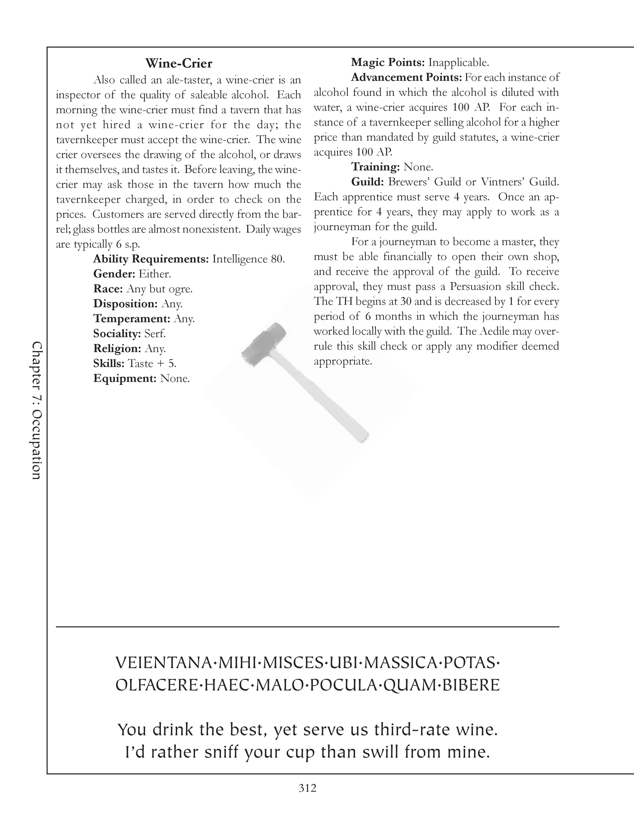 Wine-Crier                                    Magic Points: Inapplicable.
                                  Also called an ale-taster, a wine-crier is an           Advancement Points: For each instance of
                        inspector of the quality of saleable alcohol. Each        alcohol found in which the alcohol is diluted with
                        morning the wine-crier must find a tavern that has        water, a wine-crier acquires 100 AP. For each in-
                        not yet hired a wine-crier for the day; the               stance of a tavernkeeper selling alcohol for a higher
                        tavernkeeper must accept the wine-crier. The wine         price than mandated by guild statutes, a wine-crier
                        crier oversees the drawing of the alcohol, or draws       acquires 100 AP.
                        it themselves, and tastes it. Before leaving, the wine-           Training: None.
                        crier may ask those in the tavern how much the                    Guild: Brewers’ Guild or Vintners’ Guild.
                        tavernkeeper charged, in order to check on the            Each apprentice must serve 4 years. Once an ap-
                        prices. Customers are served directly from the bar-       prentice for 4 years, they may apply to work as a
                        rel; glass bottles are almost nonexistent. Daily wages    journeyman for the guild.
                        are typically 6 s.p.                                              For a journeyman to become a master, they
                                  Ability Requirements: Intelligence 80.          must be able financially to open their own shop,
                                  Gender: Either.                                 and receive the approval of the guild. To receive
                                  Race: Any but ogre.                             approval, they must pass a Persuasion skill check.
                                  Disposition: Any.                               The TH begins at 30 and is decreased by 1 for every
                                  Temperament: Any.                               period of 6 months in which the journeyman has
                                  Sociality: Serf.                                worked locally with the guild. The Aedile may over-
Chapter 7: Occupation




                                  Religion: Any.                                  rule this skill check or apply any modifier deemed
                                  Skills: Taste + 5.                              appropriate.
                                  Equipment: None.




                                     VEIENTANA.MIHI.MISCES.UBI.MASSICA.POTAS.
                                     OLFACERE.HAEC.MALO.POCULA.QUAM.BIBERE

                                     You drink the best, yet serve us third-rate wine.
                                      I’d rather sniff your cup than swill from mine.
                                                                              312
 
