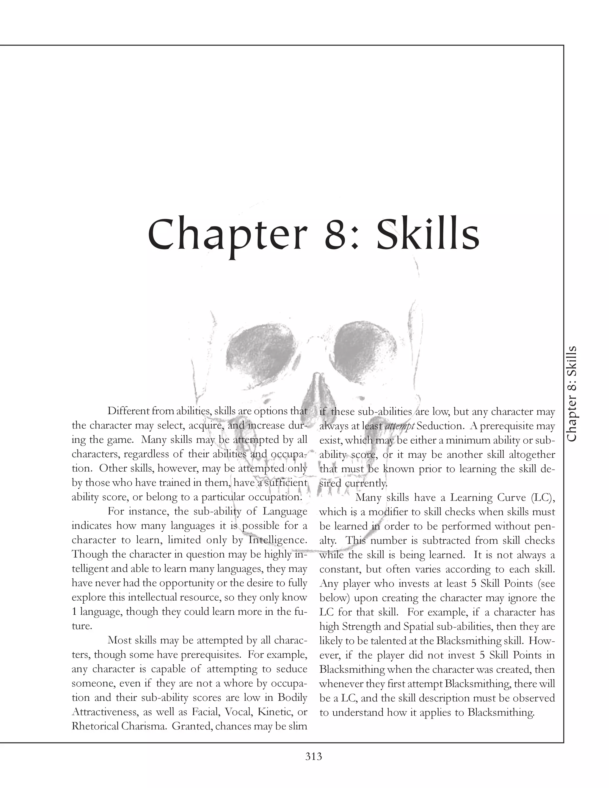 Chapter 8: Skills




                                                                                                                      Chapter 8: Skills
         Different from abilities, skills are options that   if these sub-abilities are low, but any character may
the character may select, acquire, and increase dur-         always at least attempt Seduction. A prerequisite may
ing the game. Many skills may be attempted by all            exist, which may be either a minimum ability or sub-
characters, regardless of their abilities and occupa-        ability score, or it may be another skill altogether
tion. Other skills, however, may be attempted only           that must be known prior to learning the skill de-
by those who have trained in them, have a sufficient         sired currently.
ability score, or belong to a particular occupation.                  Many skills have a Learning Curve (LC),
         For instance, the sub-ability of Language           which is a modifier to skill checks when skills must
indicates how many languages it is possible for a            be learned in order to be performed without pen-
character to learn, limited only by Intelligence.            alty. This number is subtracted from skill checks
Though the character in question may be highly in-           while the skill is being learned. It is not always a
telligent and able to learn many languages, they may         constant, but often varies according to each skill.
have never had the opportunity or the desire to fully        Any player who invests at least 5 Skill Points (see
explore this intellectual resource, so they only know        below) upon creating the character may ignore the
1 language, though they could learn more in the fu-          LC for that skill. For example, if a character has
ture.                                                        high Strength and Spatial sub-abilities, then they are
         Most skills may be attempted by all charac-         likely to be talented at the Blacksmithing skill. How-
ters, though some have prerequisites. For example,           ever, if the player did not invest 5 Skill Points in
any character is capable of attempting to seduce             Blacksmithing when the character was created, then
someone, even if they are not a whore by occupa-             whenever they first attempt Blacksmithing, there will
tion and their sub-ability scores are low in Bodily          be a LC, and the skill description must be observed
Attractiveness, as well as Facial, Vocal, Kinetic, or        to understand how it applies to Blacksmithing.
Rhetorical Charisma. Granted, chances may be slim

                                                         313
 