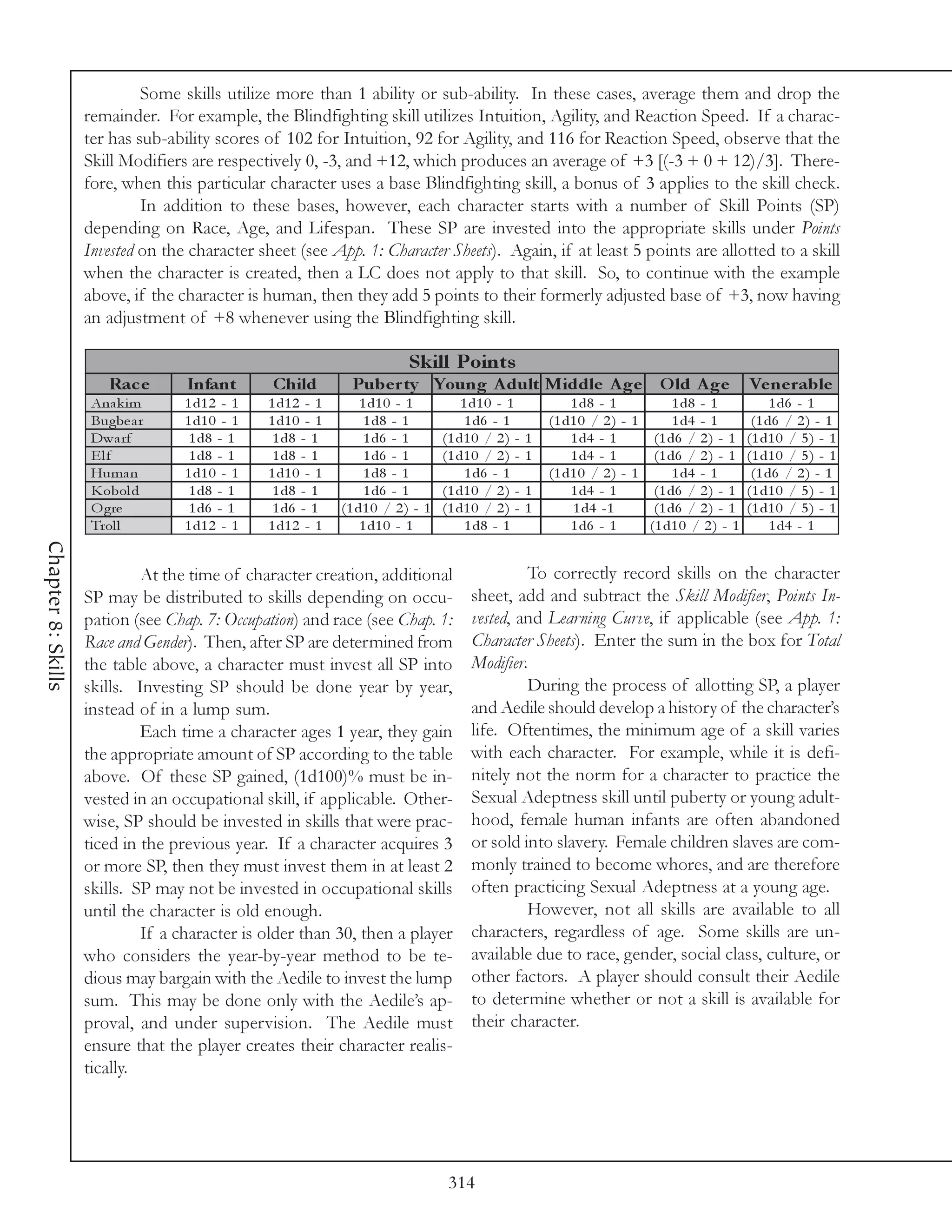 Some skills utilize more than 1 ability or sub-ability. In these cases, average them and drop the
                    remainder. For example, the Blindfighting skill utilizes Intuition, Agility, and Reaction Speed. If a charac-
                    ter has sub-ability scores of 102 for Intuition, 92 for Agility, and 116 for Reaction Speed, observe that the
                    Skill Modifiers are respectively 0, -3, and +12, which produces an average of +3 [(-3 + 0 + 12)/3]. There-
                    fore, when this particular character uses a base Blindfighting skill, a bonus of 3 applies to the skill check.
                             In addition to these bases, however, each character starts with a number of Skill Points (SP)
                    depending on Race, Age, and Lifespan. These SP are invested into the appropriate skills under Points
                    Invested on the character sheet (see App. 1: Character Sheets). Again, if at least 5 points are allotted to a skill
                    when the character is created, then a LC does not apply to that skill. So, to continue with the example
                    above, if the character is human, then they add 5 points to their formerly adjusted base of +3, now having
                    an adjustment of +8 whenever using the Blindfighting skill.

                                                                         Skill Points
                        Rac e      Infant       Child          Pube r ty Young A dult M iddle A ge O ld A ge                                 Ve ne rable
                     Ana k i m     1 d1 2 - 1   1 d1 2 - 1       1 d1 0 - 1          1 d1 0 - 1            1 d8 - 1           1 d8 - 1            1 d6 - 1
                     Bugbe a r     1 d1 0 - 1   1 d1 0 - 1        1 d8 - 1            1 d6 - 1         (1 d1 0 / 2 ) - 1      1 d4 - 1        (1 d6 / 2 ) - 1
                     Dwa rf         1 d8 - 1     1 d8 - 1         1 d6 - 1       (1 d1 0 / 2 ) -   1       1 d4 - 1       (1 d6 / 2 ) - 1    (1 d1 0 / 5 ) - 1
                     Elf            1 d8 - 1     1 d8 - 1         1 d6 - 1       (1 d1 0 / 2 ) -   1       1 d4 - 1       (1 d6 / 2 ) - 1    (1 d1 0 / 5 ) - 1
                     Huma n        1 d1 0 - 1   1 d1 0 - 1        1 d8 - 1            1 d6 - 1         (1 d1 0 / 2 ) - 1      1 d4 - 1        (1 d6 / 2 ) - 1
                     K obol d       1 d8 - 1     1 d8 - 1         1 d6 - 1       (1 d1 0 / 2 ) -   1       1 d4 - 1       (1 d6 / 2 ) - 1    (1 d1 0 / 5 ) - 1
                     O gre          1 d6 - 1     1 d6 - 1    (1 d1 0 / 2 ) - 1   (1 d1 0 / 2 ) -   1       1 d4 -1        (1 d6 / 2 ) - 1    (1 d1 0 / 5 ) - 1
                     Trol l        1 d1 2 - 1   1 d1 2 - 1       1 d1 0 - 1           1 d8 - 1             1 d6 - 1      (1 d1 0 / 2 ) - 1        1 d4 - 1
Chapter 8: Skills




                             At the time of character creation, additional                     To correctly record skills on the character
                    SP may be distributed to skills depending on occu-                sheet, add and subtract the Skill Modifier, Points In-
                    pation (see Chap. 7: Occupation) and race (see Chap. 1:           vested, and Learning Curve, if applicable (see App. 1:
                    Race and Gender). Then, after SP are determined from              Character Sheets). Enter the sum in the box for Total
                    the table above, a character must invest all SP into              Modifier.
                    skills. Investing SP should be done year by year,                          During the process of allotting SP, a player
                    instead of in a lump sum.                                         and Aedile should develop a history of the character’s
                             Each time a character ages 1 year, they gain             life. Oftentimes, the minimum age of a skill varies
                    the appropriate amount of SP according to the table               with each character. For example, while it is defi-
                    above. Of these SP gained, (1d100)% must be in-                   nitely not the norm for a character to practice the
                    vested in an occupational skill, if applicable. Other-            Sexual Adeptness skill until puberty or young adult-
                    wise, SP should be invested in skills that were prac-             hood, female human infants are often abandoned
                    ticed in the previous year. If a character acquires 3             or sold into slavery. Female children slaves are com-
                    or more SP, then they must invest them in at least 2              monly trained to become whores, and are therefore
                    skills. SP may not be invested in occupational skills             often practicing Sexual Adeptness at a young age.
                    until the character is old enough.                                         However, not all skills are available to all
                             If a character is older than 30, then a player           characters, regardless of age. Some skills are un-
                    who considers the year-by-year method to be te-                   available due to race, gender, social class, culture, or
                    dious may bargain with the Aedile to invest the lump              other factors. A player should consult their Aedile
                    sum. This may be done only with the Aedile’s ap-                  to determine whether or not a skill is available for
                    proval, and under supervision. The Aedile must                    their character.
                    ensure that the player creates their character realis-
                    tically.




                                                                                  314
 