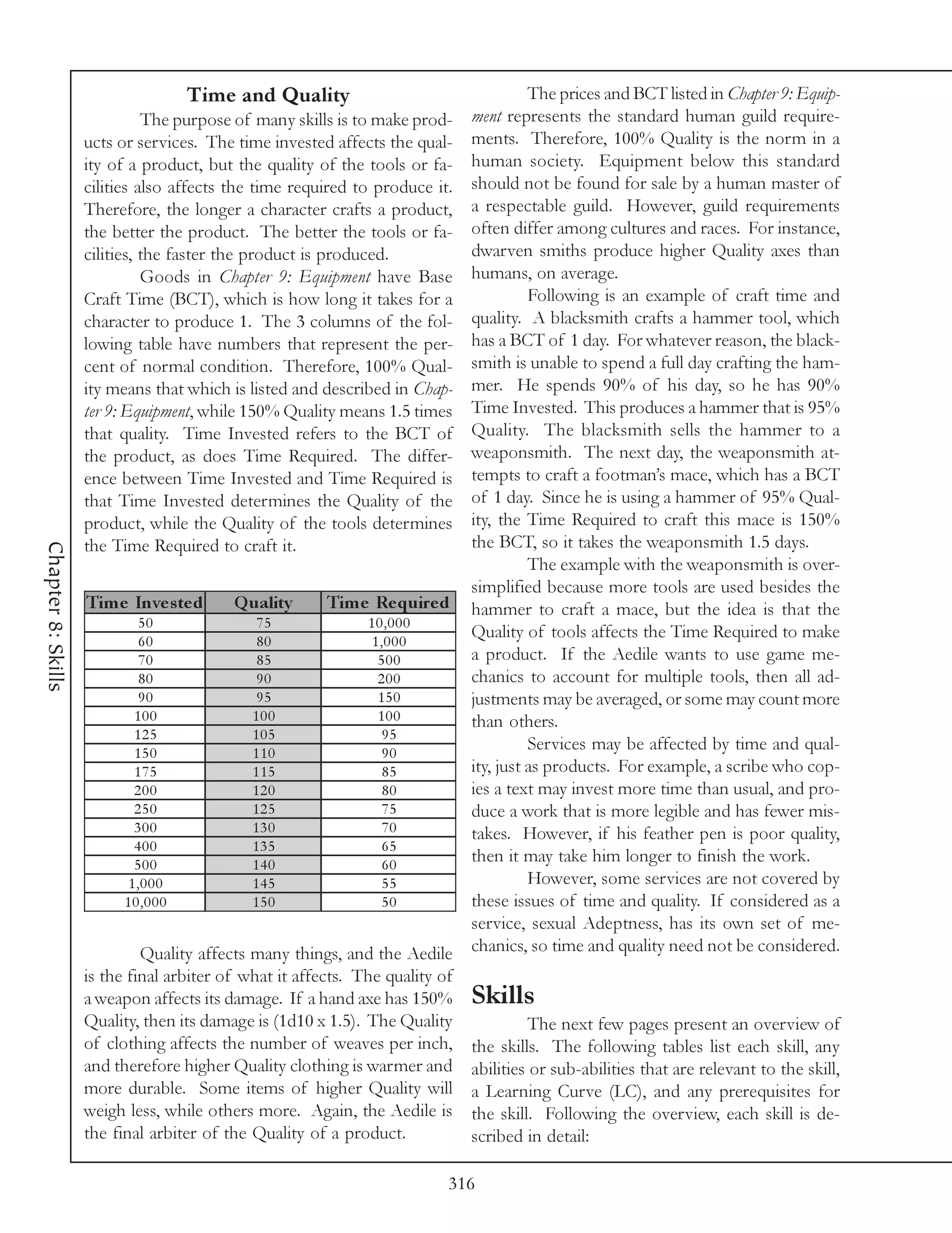Time and Quality                                     The prices and BCT listed in Chapter 9: Equip-
                              The purpose of many skills is to make prod-     ment represents the standard human guild require-
                    ucts or services. The time invested affects the qual-     ments. Therefore, 100% Quality is the norm in a
                    ity of a product, but the quality of the tools or fa-     human society. Equipment below this standard
                    cilities also affects the time required to produce it.    should not be found for sale by a human master of
                    Therefore, the longer a character crafts a product,       a respectable guild. However, guild requirements
                    the better the product. The better the tools or fa-       often differ among cultures and races. For instance,
                    cilities, the faster the product is produced.             dwarven smiths produce higher Quality axes than
                              Goods in Chapter 9: Equipment have Base         humans, on average.
                    Craft Time (BCT), which is how long it takes for a                  Following is an example of craft time and
                    character to produce 1. The 3 columns of the fol-         quality. A blacksmith crafts a hammer tool, which
                    lowing table have numbers that represent the per-         has a BCT of 1 day. For whatever reason, the black-
                    cent of normal condition. Therefore, 100% Qual-           smith is unable to spend a full day crafting the ham-
                    ity means that which is listed and described in Chap-     mer. He spends 90% of his day, so he has 90%
                    ter 9: Equipment, while 150% Quality means 1.5 times      Time Invested. This produces a hammer that is 95%
                    that quality. Time Invested refers to the BCT of          Quality. The blacksmith sells the hammer to a
                    the product, as does Time Required. The differ-           weaponsmith. The next day, the weaponsmith at-
                    ence between Time Invested and Time Required is           tempts to craft a footman’s mace, which has a BCT
                    that Time Invested determines the Quality of the          of 1 day. Since he is using a hammer of 95% Qual-
                    product, while the Quality of the tools determines        ity, the Time Required to craft this mace is 150%
                    the Time Required to craft it.                            the BCT, so it takes the weaponsmith 1.5 days.
Chapter 8: Skills




                                                                                        The example with the weaponsmith is over-
                                                                              simplified because more tools are used besides the
                    Tim e Inve s te d     Q uality      Tim e Re quire d      hammer to craft a mace, but the idea is that the
                            50               75               10,000
                            60               80               1,000
                                                                              Quality of tools affects the Time Required to make
                            70               85                500            a product. If the Aedile wants to use game me-
                             80              90                200            chanics to account for multiple tools, then all ad-
                             90              95                150            justments may be averaged, or some may count more
                            100              100               100            than others.
                            125              105                95
                            150              110                90
                                                                                        Services may be affected by time and qual-
                            175              115                85            ity, just as products. For example, a scribe who cop-
                            200              120                80            ies a text may invest more time than usual, and pro-
                            250              125                75            duce a work that is more legible and has fewer mis-
                            300              130                70            takes. However, if his feather pen is poor quality,
                            400              135                65
                            500              140                60
                                                                              then it may take him longer to finish the work.
                           1,000             145                55                      However, some services are not covered by
                          10,000             150                50            these issues of time and quality. If considered as a
                                                                              service, sexual Adeptness, has its own set of me-
                             Quality affects many things, and the Aedile      chanics, so time and quality need not be considered.
                    is the final arbiter of what it affects. The quality of
                    a weapon affects its damage. If a hand axe has 150%       Skills
                    Quality, then its damage is (1d10 x 1.5). The Quality              The next few pages present an overview of
                    of clothing affects the number of weaves per inch,        the skills. The following tables list each skill, any
                    and therefore higher Quality clothing is warmer and       abilities or sub-abilities that are relevant to the skill,
                    more durable. Some items of higher Quality will           a Learning Curve (LC), and any prerequisites for
                    weigh less, while others more. Again, the Aedile is       the skill. Following the overview, each skill is de-
                    the final arbiter of the Quality of a product.            scribed in detail:

                                                                          316
 