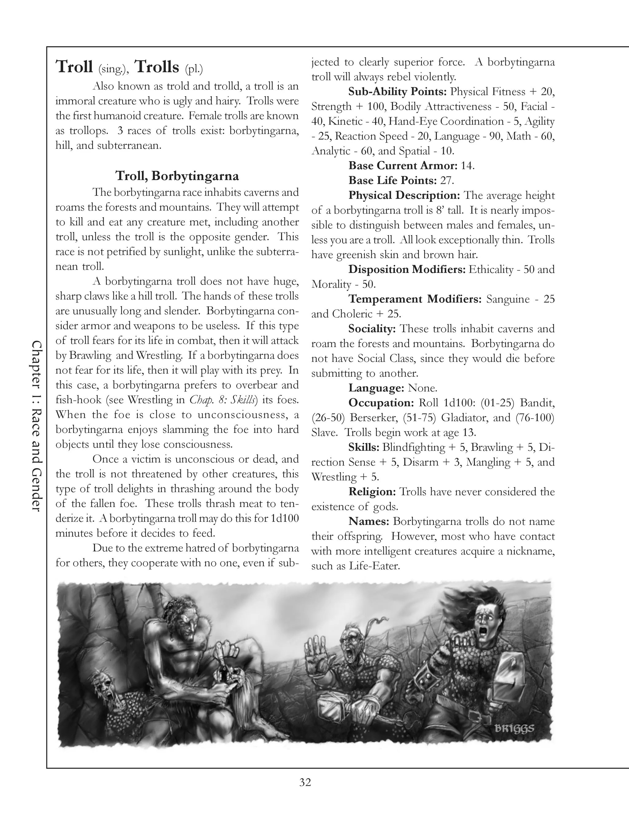 jected to clearly superior force. A borbytingarna
                             Troll (sing.), Trolls (pl.)                                       troll will always rebel violently.
                                      Also known as trold and trolld, a troll is an                     Sub-Ability Points: Physical Fitness + 20,
                             immoral creature who is ugly and hairy. Trolls were               Strength + 100, Bodily Attractiveness - 50, Facial -
                             the first humanoid creature. Female trolls are known              40, Kinetic - 40, Hand-Eye Coordination - 5, Agility
                             as trollops. 3 races of trolls exist: borbytingarna,              - 25, Reaction Speed - 20, Language - 90, Math - 60,
                             hill, and subterranean.                                           Analytic - 60, and Spatial - 10.
                                                                                                        Base Current Armor: 14.
                                           Troll, Borbytingarna                                         Base Life Points: 27.
                                      The borbytingarna race inhabits caverns and                       Physical Description: The average height
                             roams the forests and mountains. They will attempt                of a borbytingarna troll is 8’ tall. It is nearly impos-
                             to kill and eat any creature met, including another               sible to distinguish between males and females, un-
                             troll, unless the troll is the opposite gender. This              less you are a troll. All look exceptionally thin. Trolls
                             race is not petrified by sunlight, unlike the subterra-           have greenish skin and brown hair.
                             nean troll.                                                                Disposition Modifiers: Ethicality - 50 and
                                      A borbytingarna troll does not have huge,                Morality - 50.
                             sharp claws like a hill troll. The hands of these trolls                   Temperament Modifiers: Sanguine - 25
                             are unusually long and slender. Borbytingarna con-                and Choleric + 25.
                             sider armor and weapons to be useless. If this type                        Sociality: These trolls inhabit caverns and
                             of troll fears for its life in combat, then it will attack        roam the forests and mountains. Borbytingarna do
Chapter 1: Race and Gender




                             by Brawling and Wrestling. If a borbytingarna does                not have Social Class, since they would die before
                             not fear for its life, then it will play with its prey. In        submitting to another.
                             this case, a borbytingarna prefers to overbear and                         Language: None.
                             fish-hook (see Wrestling in Chap. 8: Skills) its foes.                     Occupation: Roll 1d100: (01-25) Bandit,
                             When the foe is close to unconsciousness, a                       (26-50) Berserker, (51-75) Gladiator, and (76-100)
                             borbytingarna enjoys slamming the foe into hard                   Slave. Trolls begin work at age 13.
                             objects until they lose consciousness.                                     Skills: Blindfighting + 5, Brawling + 5, Di-
                                      Once a victim is unconscious or dead, and                rection Sense + 5, Disarm + 3, Mangling + 5, and
                             the troll is not threatened by other creatures, this              Wrestling + 5.
                             type of troll delights in thrashing around the body                        Religion: Trolls have never considered the
                             of the fallen foe. These trolls thrash meat to ten-               existence of gods.
                             derize it. A borbytingarna troll may do this for 1d100                     Names: Borbytingarna trolls do not name
                             minutes before it decides to feed.                                their offspring. However, most who have contact
                                      Due to the extreme hatred of borbytingarna               with more intelligent creatures acquire a nickname,
                             for others, they cooperate with no one, even if sub-              such as Life-Eater.




                                                                                          32
 