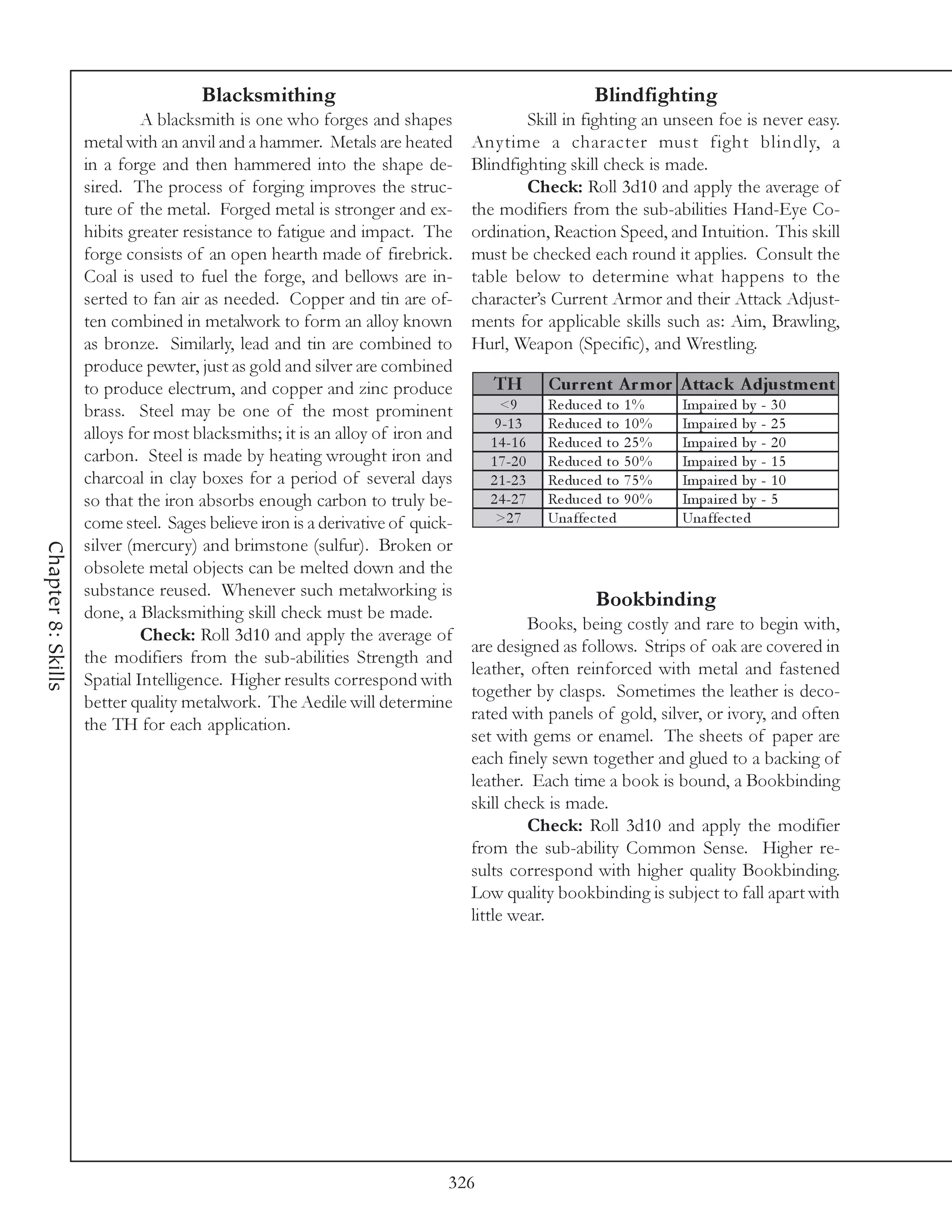 Blacksmithing                                                  Blindfighting
                             A blacksmith is one who forges and shapes                 Skill in fighting an unseen foe is never easy.
                    metal with an anvil and a hammer. Metals are heated        Anytime a character must fight blindly, a
                    in a forge and then hammered into the shape de-            Blindfighting skill check is made.
                    sired. The process of forging improves the struc-                  Check: Roll 3d10 and apply the average of
                    ture of the metal. Forged metal is stronger and ex-        the modifiers from the sub-abilities Hand-Eye Co-
                    hibits greater resistance to fatigue and impact. The       ordination, Reaction Speed, and Intuition. This skill
                    forge consists of an open hearth made of firebrick.        must be checked each round it applies. Consult the
                    Coal is used to fuel the forge, and bellows are in-        table below to determine what happens to the
                    serted to fan air as needed. Copper and tin are of-        character’s Current Armor and their Attack Adjust-
                    ten combined in metalwork to form an alloy known           ments for applicable skills such as: Aim, Brawling,
                    as bronze. Similarly, lead and tin are combined to         Hurl, Weapon (Specific), and Wrestling.
                    produce pewter, just as gold and silver are combined
                    to produce electrum, and copper and zinc produce              TH        Cur re nt A r m or A ttac k A djus tm e nt
                    brass. Steel may be one of the most prominent                  <9       Re duc e d to 1 %     Impa i re d by   - 30
                                                                                  9 -1 3    Re duc e d to 1 0 %   Impa i re d by   - 25
                    alloys for most blacksmiths; it is an alloy of iron and      1 4 -1 6   Re duc e d to 2 5 %   Impa i re d by   - 20
                    carbon. Steel is made by heating wrought iron and            1 7 -2 0   Re duc e d to 5 0 %   Impa i re d by   - 15
                    charcoal in clay boxes for a period of several days          2 1 -2 3   Re duc e d to 7 5 %   Impa i re d by   - 10
                    so that the iron absorbs enough carbon to truly be-          2 4 -2 7   Re duc e d to 9 0 %   Impa i re d by   -5
                    come steel. Sages believe iron is a derivative of quick-      >2 7      Una ffe c te d        Una ffe c te d
                    silver (mercury) and brimstone (sulfur). Broken or
Chapter 8: Skills




                    obsolete metal objects can be melted down and the
                    substance reused. Whenever such metalworking is
                                                                                                    Bookbinding
                    done, a Blacksmithing skill check must be made.
                                                                                        Books, being costly and rare to begin with,
                             Check: Roll 3d10 and apply the average of
                                                                               are designed as follows. Strips of oak are covered in
                    the modifiers from the sub-abilities Strength and
                                                                               leather, often reinforced with metal and fastened
                    Spatial Intelligence. Higher results correspond with
                                                                               together by clasps. Sometimes the leather is deco-
                    better quality metalwork. The Aedile will determine
                                                                               rated with panels of gold, silver, or ivory, and often
                    the TH for each application.
                                                                               set with gems or enamel. The sheets of paper are
                                                                               each finely sewn together and glued to a backing of
                                                                               leather. Each time a book is bound, a Bookbinding
                                                                               skill check is made.
                                                                                        Check: Roll 3d10 and apply the modifier
                                                                               from the sub-ability Common Sense. Higher re-
                                                                               sults correspond with higher quality Bookbinding.
                                                                               Low quality bookbinding is subject to fall apart with
                                                                               little wear.




                                                                           326
 