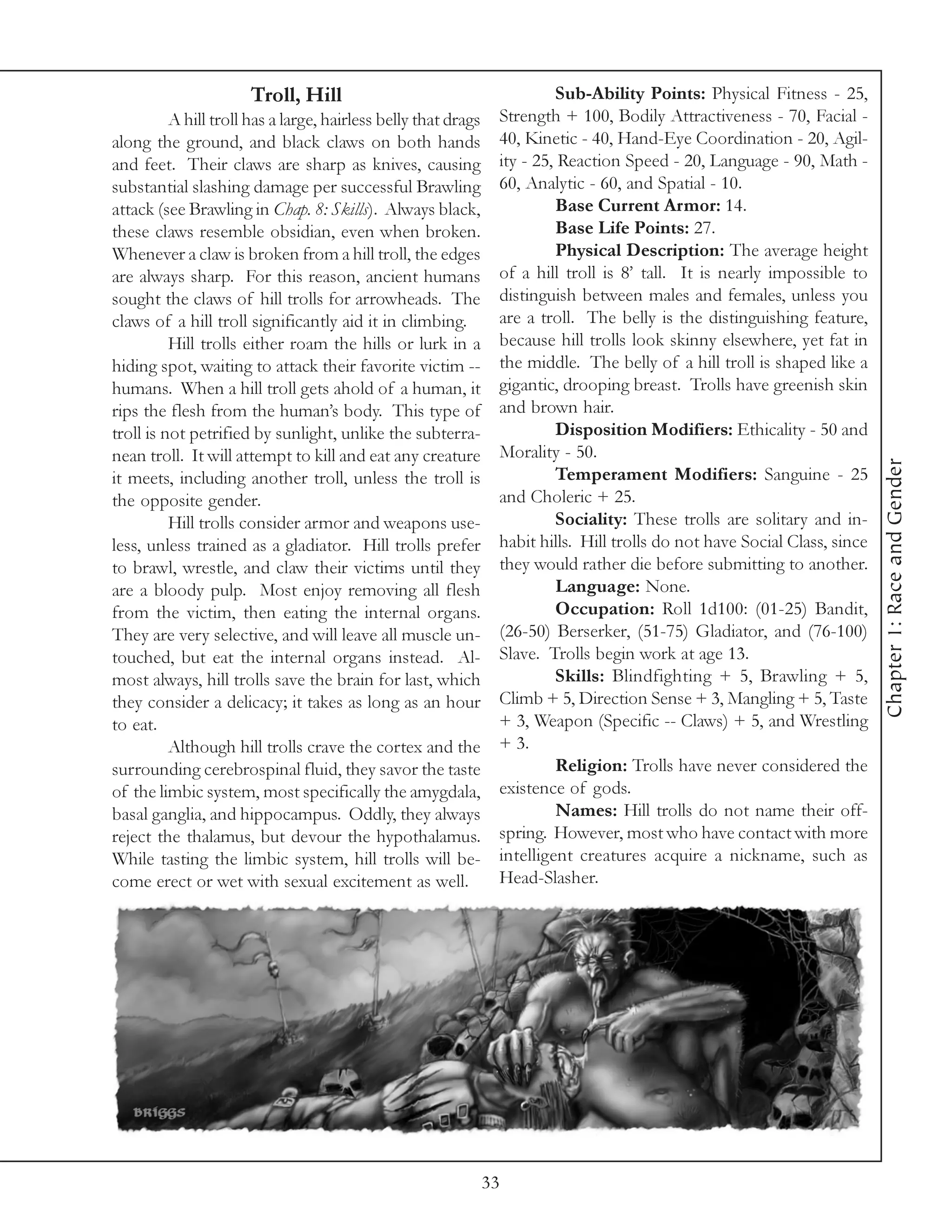 Troll, Hill                                         Sub-Ability Points: Physical Fitness - 25,
          A hill troll has a large, hairless belly that drags    Strength + 100, Bodily Attractiveness - 70, Facial -
along the ground, and black claws on both hands                  40, Kinetic - 40, Hand-Eye Coordination - 20, Agil-
and feet. Their claws are sharp as knives, causing               ity - 25, Reaction Speed - 20, Language - 90, Math -
substantial slashing damage per successful Brawling              60, Analytic - 60, and Spatial - 10.
attack (see Brawling in Chap. 8: Skills). Always black,                   Base Current Armor: 14.
these claws resemble obsidian, even when broken.                          Base Life Points: 27.
Whenever a claw is broken from a hill troll, the edges                    Physical Description: The average height
are always sharp. For this reason, ancient humans                of a hill troll is 8’ tall. It is nearly impossible to
sought the claws of hill trolls for arrowheads. The              distinguish between males and females, unless you
claws of a hill troll significantly aid it in climbing.          are a troll. The belly is the distinguishing feature,
          Hill trolls either roam the hills or lurk in a         because hill trolls look skinny elsewhere, yet fat in
hiding spot, waiting to attack their favorite victim --          the middle. The belly of a hill troll is shaped like a
humans. When a hill troll gets ahold of a human, it              gigantic, drooping breast. Trolls have greenish skin
rips the flesh from the human’s body. This type of               and brown hair.
troll is not petrified by sunlight, unlike the subterra-                  Disposition Modifiers: Ethicality - 50 and
nean troll. It will attempt to kill and eat any creature         Morality - 50.




                                                                                                                            Chapter 1: Race and Gender
it meets, including another troll, unless the troll is                    Temperament Modifiers: Sanguine - 25
the opposite gender.                                             and Choleric + 25.
          Hill trolls consider armor and weapons use-                     Sociality: These trolls are solitary and in-
less, unless trained as a gladiator. Hill trolls prefer          habit hills. Hill trolls do not have Social Class, since
to brawl, wrestle, and claw their victims until they             they would rather die before submitting to another.
are a bloody pulp. Most enjoy removing all flesh                          Language: None.
from the victim, then eating the internal organs.                         Occupation: Roll 1d100: (01-25) Bandit,
They are very selective, and will leave all muscle un-           (26-50) Berserker, (51-75) Gladiator, and (76-100)
touched, but eat the internal organs instead. Al-                Slave. Trolls begin work at age 13.
most always, hill trolls save the brain for last, which                   Skills: Blindfighting + 5, Brawling + 5,
they consider a delicacy; it takes as long as an hour            Climb + 5, Direction Sense + 3, Mangling + 5, Taste
to eat.                                                          + 3, Weapon (Specific -- Claws) + 5, and Wrestling
          Although hill trolls crave the cortex and the          + 3.
surrounding cerebrospinal fluid, they savor the taste                     Religion: Trolls have never considered the
of the limbic system, most specifically the amygdala,            existence of gods.
basal ganglia, and hippocampus. Oddly, they always                        Names: Hill trolls do not name their off-
reject the thalamus, but devour the hypothalamus.                spring. However, most who have contact with more
While tasting the limbic system, hill trolls will be-            intelligent creatures acquire a nickname, such as
come erect or wet with sexual excitement as well.                Head-Slasher.




                                                                33
 
