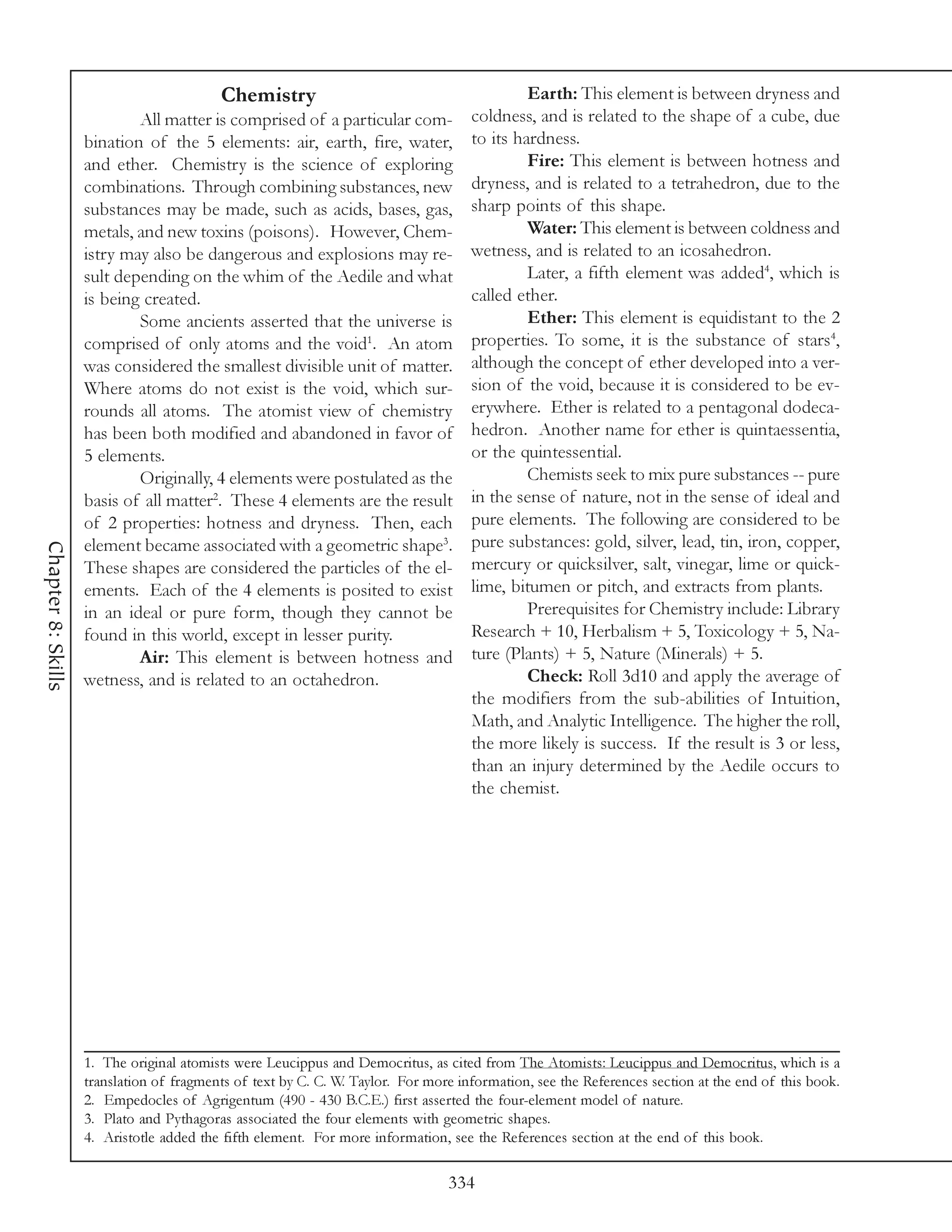 Chemistry                                          Earth: This element is between dryness and
                            All matter is comprised of a particular com-            coldness, and is related to the shape of a cube, due
                    bination of the 5 elements: air, earth, fire, water,            to its hardness.
                    and ether. Chemistry is the science of exploring                         Fire: This element is between hotness and
                    combinations. Through combining substances, new                 dryness, and is related to a tetrahedron, due to the
                    substances may be made, such as acids, bases, gas,              sharp points of this shape.
                    metals, and new toxins (poisons). However, Chem-                         Water: This element is between coldness and
                    istry may also be dangerous and explosions may re-              wetness, and is related to an icosahedron.
                    sult depending on the whim of the Aedile and what                        Later, a fifth element was added4, which is
                    is being created.                                               called ether.
                            Some ancients asserted that the universe is                      Ether: This element is equidistant to the 2
                    comprised of only atoms and the void1. An atom                  properties. To some, it is the substance of stars4,
                    was considered the smallest divisible unit of matter.           although the concept of ether developed into a ver-
                    Where atoms do not exist is the void, which sur-                sion of the void, because it is considered to be ev-
                    rounds all atoms. The atomist view of chemistry                 erywhere. Ether is related to a pentagonal dodeca-
                    has been both modified and abandoned in favor of                hedron. Another name for ether is quintaessentia,
                    5 elements.                                                     or the quintessential.
                            Originally, 4 elements were postulated as the                    Chemists seek to mix pure substances -- pure
                    basis of all matter2. These 4 elements are the result           in the sense of nature, not in the sense of ideal and
                    of 2 properties: hotness and dryness. Then, each                pure elements. The following are considered to be
                    element became associated with a geometric shape3.              pure substances: gold, silver, lead, tin, iron, copper,
Chapter 8: Skills




                    These shapes are considered the particles of the el-            mercury or quicksilver, salt, vinegar, lime or quick-
                    ements. Each of the 4 elements is posited to exist              lime, bitumen or pitch, and extracts from plants.
                    in an ideal or pure form, though they cannot be                          Prerequisites for Chemistry include: Library
                    found in this world, except in lesser purity.                   Research + 10, Herbalism + 5, Toxicology + 5, Na-
                            Air: This element is between hotness and                ture (Plants) + 5, Nature (Minerals) + 5.
                    wetness, and is related to an octahedron.                                Check: Roll 3d10 and apply the average of
                                                                                    the modifiers from the sub-abilities of Intuition,
                                                                                    Math, and Analytic Intelligence. The higher the roll,
                                                                                    the more likely is success. If the result is 3 or less,
                                                                                    than an injury determined by the Aedile occurs to
                                                                                    the chemist.




                    1. The original atomists were Leucippus and Democritus, as cited from The Atomists: Leucippus and Democritus, which is a
                    translation of fragments of text by C. C. W. Taylor. For more information, see the References section at the end of this book.
                    2. Empedocles of Agrigentum (490 - 430 B.C.E.) first asserted the four-element model of nature.
                    3. Plato and Pythagoras associated the four elements with geometric shapes.
                    4. Aristotle added the fifth element. For more information, see the References section at the end of this book.

                                                                                334
 