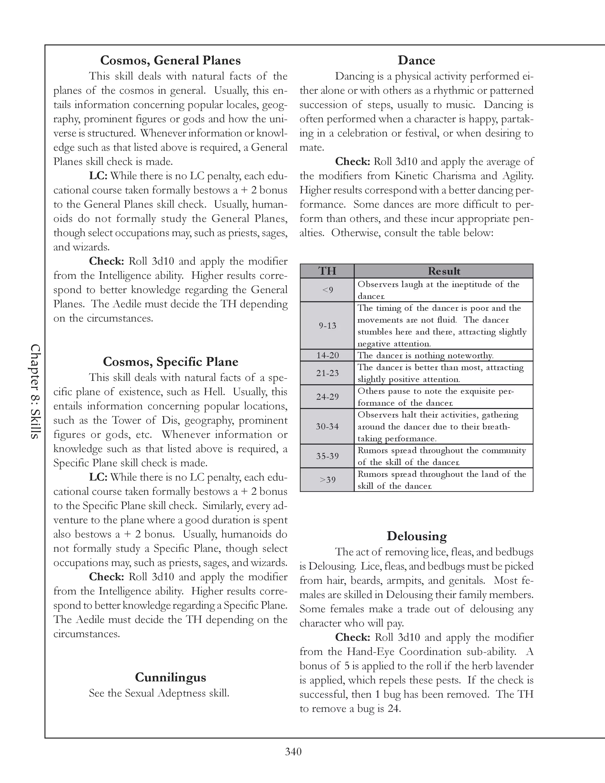 Cosmos, General Planes                                                      Dance
                             This skill deals with natural facts of the               Dancing is a physical activity performed ei-
                    planes of the cosmos in general. Usually, this en-        ther alone or with others as a rhythmic or patterned
                    tails information concerning popular locales, geog-       succession of steps, usually to music. Dancing is
                    raphy, prominent figures or gods and how the uni-         often performed when a character is happy, partak-
                    verse is structured. Whenever information or knowl-       ing in a celebration or festival, or when desiring to
                    edge such as that listed above is required, a General     mate.
                    Planes skill check is made.                                       Check: Roll 3d10 and apply the average of
                             LC: While there is no LC penalty, each edu-      the modifiers from Kinetic Charisma and Agility.
                    cational course taken formally bestows a + 2 bonus        Higher results correspond with a better dancing per-
                    to the General Planes skill check. Usually, human-        formance. Some dances are more difficult to per-
                    oids do not formally study the General Planes,            form than others, and these incur appropriate pen-
                    though select occupations may, such as priests, sages,    alties. Otherwise, consult the table below:
                    and wizards.
                             Check: Roll 3d10 and apply the modifier
                    from the Intelligence ability. Higher results corre-          TH                                 Re s ult
                                                                                            O bse r v e rs l a ugh a t the i ne pti tude of the
                    spond to better knowledge regarding the General                <9
                                                                                            da nc e r.
                    Planes. The Aedile must decide the TH depending                         The ti mi ng of the da nc e r i s poor a nd the
                    on the circumstances.                                                   mov e me nts a re not fl ui d. The da nc e r
                                                                                  9 -1 3
                                                                                            stumbl e s he re a nd the re , a ttra c ti ng sl i ghtl y
                                                                                            ne ga ti v e a tte nti on.
Chapter 8: Skills




                                                                                 1 4 -2 0   The da nc e r i s nothi ng note worthy.
                               Cosmos, Specific Plane                                       The da nc e r i s be tte r tha n most, a ttra c ti ng
                             This skill deals with natural facts of a spe-       2 1 -2 3
                                                                                            sl i ghtl y posi ti v e a tte nti on.
                    cific plane of existence, such as Hell. Usually, this        2 4 -2 9
                                                                                            O the rs pa use to note the e xqui si te pe r-
                    entails information concerning popular locations,                       for ma nc e of the da nc e r.
                                                                                            O bse r v e rs ha l t the i r a c ti v i ti e s, ga the ri ng
                    such as the Tower of Dis, geography, prominent               3 0 -3 4   a round the da nc e r due to the i r bre a th-
                    figures or gods, etc. Whenever information or                           ta k i ng pe rfor ma nc e .
                    knowledge such as that listed above is required, a                      Rumors spre a d throughout the c ommuni ty
                                                                                 3 5 -3 9
                    Specific Plane skill check is made.                                     of the sk i l l of the da nc e r.
                             LC: While there is no LC penalty, each edu-                    Rumors spre a d throughout the l a nd of the
                                                                                  >3 9
                                                                                            sk i l l of the da nc e r.
                    cational course taken formally bestows a + 2 bonus
                    to the Specific Plane skill check. Similarly, every ad-
                    venture to the plane where a good duration is spent
                    also bestows a + 2 bonus. Usually, humanoids do                                   Delousing
                    not formally study a Specific Plane, though select                 The act of removing lice, fleas, and bedbugs
                    occupations may, such as priests, sages, and wizards.     is Delousing. Lice, fleas, and bedbugs must be picked
                             Check: Roll 3d10 and apply the modifier          from hair, beards, armpits, and genitals. Most fe-
                    from the Intelligence ability. Higher results corre-      males are skilled in Delousing their family members.
                    spond to better knowledge regarding a Specific Plane.     Some females make a trade out of delousing any
                    The Aedile must decide the TH depending on the            character who will pay.
                    circumstances.                                                     Check: Roll 3d10 and apply the modifier
                                                                              from the Hand-Eye Coordination sub-ability. A
                                                                              bonus of 5 is applied to the roll if the herb lavender
                                       Cunnilingus                            is applied, which repels these pests. If the check is
                            See the Sexual Adeptness skill.                   successful, then 1 bug has been removed. The TH
                                                                              to remove a bug is 24.


                                                                          340
 