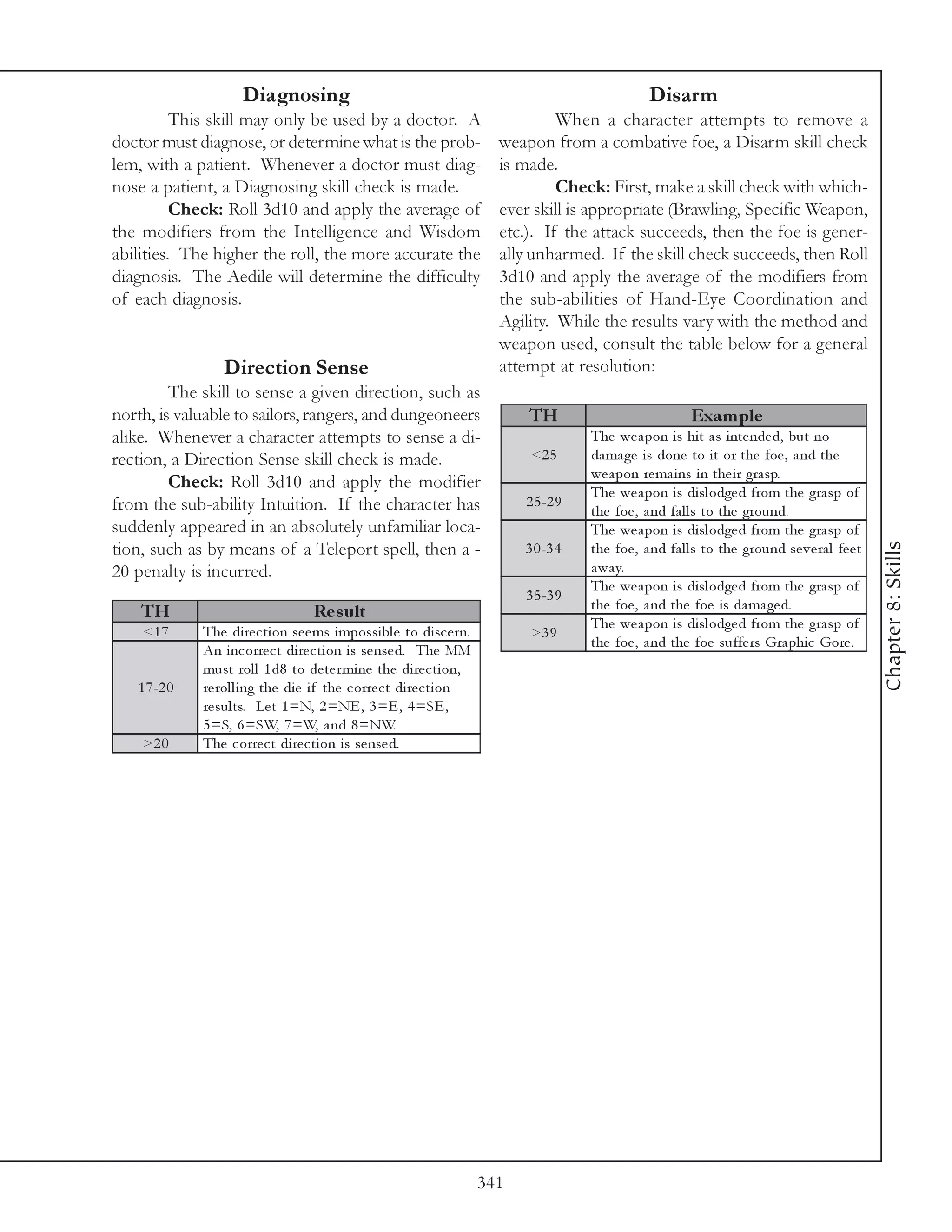 Diagnosing                                                                     Disarm
          This skill may only be used by a doctor. A                               When a character attempts to remove a
doctor must diagnose, or determine what is the prob-                      weapon from a combative foe, a Disarm skill check
lem, with a patient. Whenever a doctor must diag-                         is made.
nose a patient, a Diagnosing skill check is made.                                  Check: First, make a skill check with which-
          Check: Roll 3d10 and apply the average of                       ever skill is appropriate (Brawling, Specific Weapon,
the modifiers from the Intelligence and Wisdom                            etc.). If the attack succeeds, then the foe is gener-
abilities. The higher the roll, the more accurate the                     ally unharmed. If the skill check succeeds, then Roll
diagnosis. The Aedile will determine the difficulty                       3d10 and apply the average of the modifiers from
of each diagnosis.                                                        the sub-abilities of Hand-Eye Coordination and
                                                                          Agility. While the results vary with the method and
                                                                          weapon used, consult the table below for a general
                  Direction Sense                                         attempt at resolution:
         The skill to sense a given direction, such as
north, is valuable to sailors, rangers, and dungeoneers                       TH                             Exam ple
alike. Whenever a character attempts to sense a di-                                      The we a pon i s hi t a s i nte nde d, but no
rection, a Direction Sense skill check is made.                                <2 5      da ma ge i s done to i t or the foe , a nd the
                                                                                         we a pon re ma i ns i n the i r gra sp.
         Check: Roll 3d10 and apply the modifier
                                                                                         The we a pon i s di sl odge d from the gra sp of
from the sub-ability Intuition. If the character has                          2 5 -2 9
                                                                                         the foe , a nd fa l l s to the ground.
suddenly appeared in an absolutely unfamiliar loca-                                      The we a pon i s di sl odge d from the gra sp of




                                                                                                                                                    Chapter 8: Skills
tion, such as by means of a Teleport spell, then a -                          3 0 -3 4   the foe , a nd fa l l s to the ground se v e ra l fe e t
20 penalty is incurred.                                                                  a wa y.
                                                                                         The we a pon i s di sl odge d from the gra sp of
                                                                              3 5 -3 9
    TH                              Re s ult                                             the foe , a nd the foe i s da ma ge d.
                                                                                         The we a pon i s di sl odge d from the gra sp of
    <1 7      The di re c ti on se e ms i mpossi bl e to di sc e rn.           >3 9
                                                                                         the foe , a nd the foe suffe rs Gra phi c Gore .
              An i nc orre c t di re c ti on i s se nse d. The MM
              must rol l 1 d8 to de te r mi ne the di re c ti on,
   1 7 -2 0   re rol l i ng the di e i f the c orre c t di re c ti on
              re sul ts. Le t 1 =N, 2 =NE , 3 =E , 4 =SE ,
              5 =S, 6 =SW, 7 =W, a nd 8 =NW.
    >2 0      The c orre c t di re c ti on i s se nse d.




                                                                        341
 