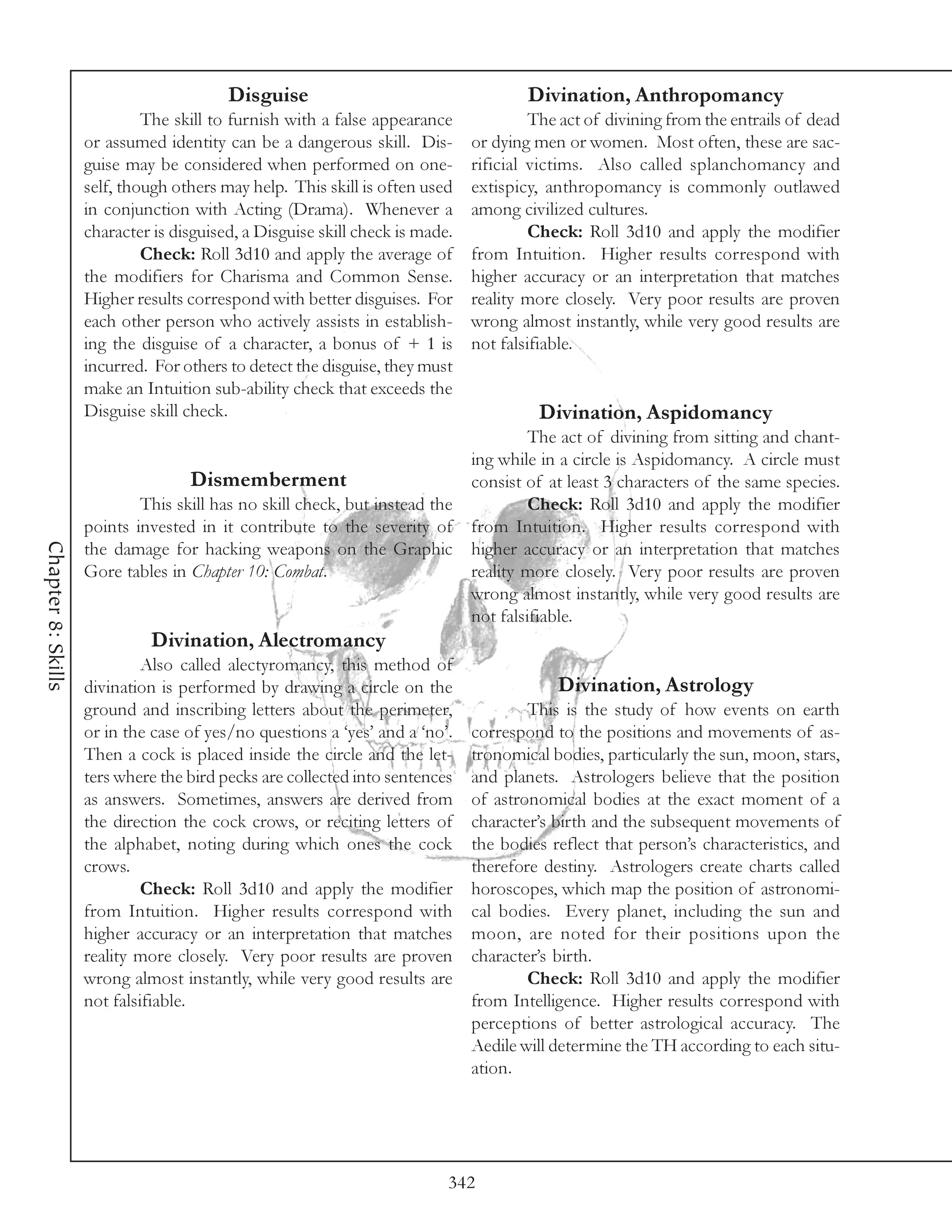 Disguise                                     Divination, Anthropomancy
                             The skill to furnish with a false appearance              The act of divining from the entrails of dead
                    or assumed identity can be a dangerous skill. Dis-        or dying men or women. Most often, these are sac-
                    guise may be considered when performed on one-            rificial victims. Also called splanchomancy and
                    self, though others may help. This skill is often used    extispicy, anthropomancy is commonly outlawed
                    in conjunction with Acting (Drama). Whenever a            among civilized cultures.
                    character is disguised, a Disguise skill check is made.            Check: Roll 3d10 and apply the modifier
                             Check: Roll 3d10 and apply the average of        from Intuition. Higher results correspond with
                    the modifiers for Charisma and Common Sense.              higher accuracy or an interpretation that matches
                    Higher results correspond with better disguises. For      reality more closely. Very poor results are proven
                    each other person who actively assists in establish-      wrong almost instantly, while very good results are
                    ing the disguise of a character, a bonus of + 1 is        not falsifiable.
                    incurred. For others to detect the disguise, they must
                    make an Intuition sub-ability check that exceeds the
                    Disguise skill check.                                              Divination, Aspidomancy
                                                                                       The act of divining from sitting and chant-
                                                                              ing while in a circle is Aspidomancy. A circle must
                                   Dismemberment                              consist of at least 3 characters of the same species.
                            This skill has no skill check, but instead the             Check: Roll 3d10 and apply the modifier
                    points invested in it contribute to the severity of       from Intuition. Higher results correspond with
Chapter 8: Skills




                    the damage for hacking weapons on the Graphic             higher accuracy or an interpretation that matches
                    Gore tables in Chapter 10: Combat.                        reality more closely. Very poor results are proven
                                                                              wrong almost instantly, while very good results are
                                                                              not falsifiable.
                              Divination, Alectromancy
                             Also called alectyromancy, this method of
                    divination is performed by drawing a circle on the                    Divination, Astrology
                    ground and inscribing letters about the perimeter,                This is the study of how events on earth
                    or in the case of yes/no questions a ‘yes’ and a ‘no’.    correspond to the positions and movements of as-
                    Then a cock is placed inside the circle and the let-      tronomical bodies, particularly the sun, moon, stars,
                    ters where the bird pecks are collected into sentences    and planets. Astrologers believe that the position
                    as answers. Sometimes, answers are derived from           of astronomical bodies at the exact moment of a
                    the direction the cock crows, or reciting letters of      character’s birth and the subsequent movements of
                    the alphabet, noting during which ones the cock           the bodies reflect that person’s characteristics, and
                    crows.                                                    therefore destiny. Astrologers create charts called
                             Check: Roll 3d10 and apply the modifier          horoscopes, which map the position of astronomi-
                    from Intuition. Higher results correspond with            cal bodies. Every planet, including the sun and
                    higher accuracy or an interpretation that matches         moon, are noted for their positions upon the
                    reality more closely. Very poor results are proven        character’s birth.
                    wrong almost instantly, while very good results are               Check: Roll 3d10 and apply the modifier
                    not falsifiable.                                          from Intelligence. Higher results correspond with
                                                                              perceptions of better astrological accuracy. The
                                                                              Aedile will determine the TH according to each situ-
                                                                              ation.




                                                                          342
 