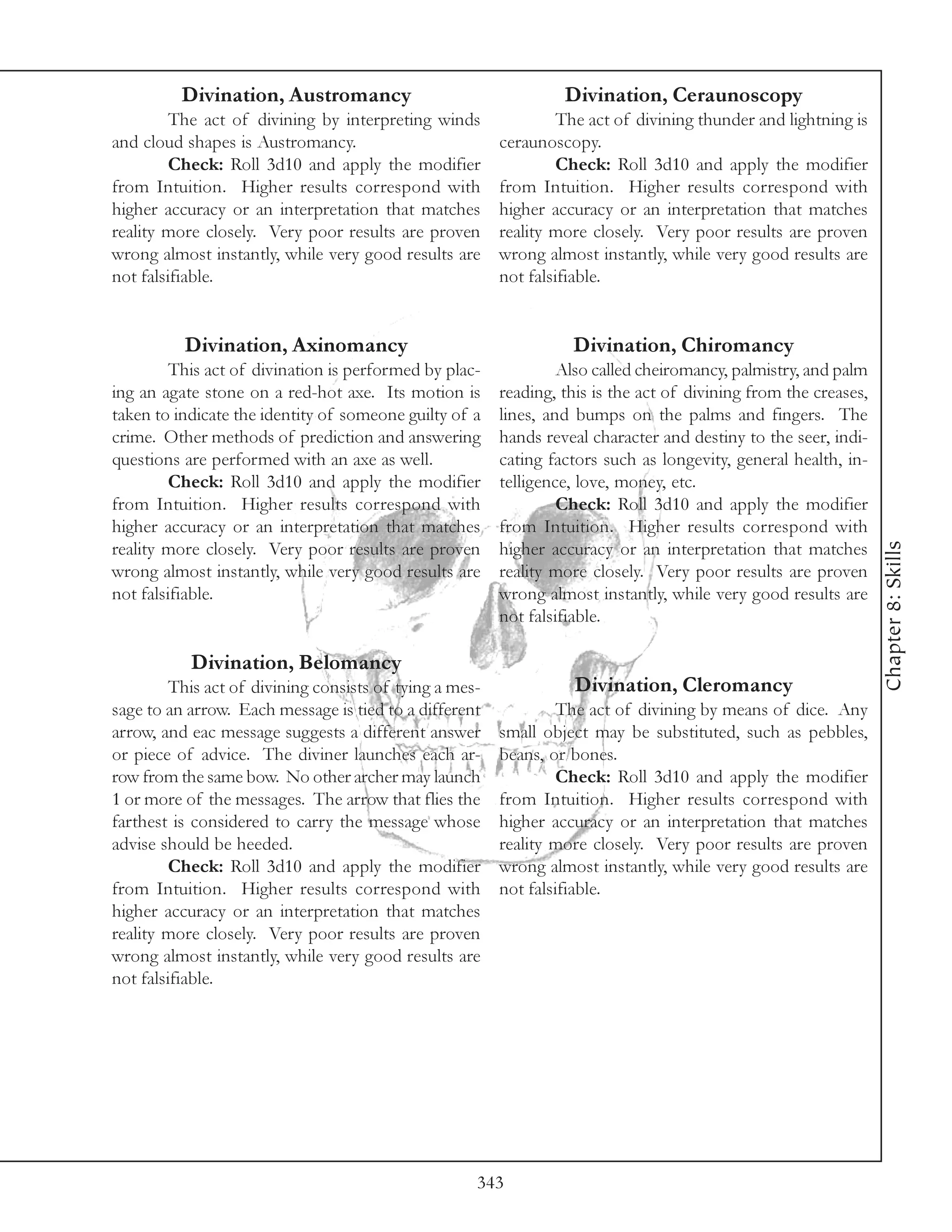 Divination, Austromancy                                 Divination, Ceraunoscopy
         The act of divining by interpreting winds                The act of divining thunder and lightning is
and cloud shapes is Austromancy.                         ceraunoscopy.
         Check: Roll 3d10 and apply the modifier                  Check: Roll 3d10 and apply the modifier
from Intuition. Higher results correspond with           from Intuition. Higher results correspond with
higher accuracy or an interpretation that matches        higher accuracy or an interpretation that matches
reality more closely. Very poor results are proven       reality more closely. Very poor results are proven
wrong almost instantly, while very good results are      wrong almost instantly, while very good results are
not falsifiable.                                         not falsifiable.


          Divination, Axinomancy                                   Divination, Chiromancy
         This act of divination is performed by plac-             Also called cheiromancy, palmistry, and palm
ing an agate stone on a red-hot axe. Its motion is       reading, this is the act of divining from the creases,
taken to indicate the identity of someone guilty of a    lines, and bumps on the palms and fingers. The
crime. Other methods of prediction and answering         hands reveal character and destiny to the seer, indi-
questions are performed with an axe as well.             cating factors such as longevity, general health, in-
         Check: Roll 3d10 and apply the modifier         telligence, love, money, etc.
from Intuition. Higher results correspond with                    Check: Roll 3d10 and apply the modifier
higher accuracy or an interpretation that matches        from Intuition. Higher results correspond with




                                                                                                                  Chapter 8: Skills
reality more closely. Very poor results are proven       higher accuracy or an interpretation that matches
wrong almost instantly, while very good results are      reality more closely. Very poor results are proven
not falsifiable.                                         wrong almost instantly, while very good results are
                                                         not falsifiable.

           Divination, Belomancy
         This act of divining consists of tying a mes-              Divination, Cleromancy
sage to an arrow. Each message is tied to a different             The act of divining by means of dice. Any
arrow, and eac message suggests a different answer       small object may be substituted, such as pebbles,
or piece of advice. The diviner launches each ar-        beans, or bones.
row from the same bow. No other archer may launch                 Check: Roll 3d10 and apply the modifier
1 or more of the messages. The arrow that flies the      from Intuition. Higher results correspond with
farthest is considered to carry the message whose        higher accuracy or an interpretation that matches
advise should be heeded.                                 reality more closely. Very poor results are proven
         Check: Roll 3d10 and apply the modifier         wrong almost instantly, while very good results are
from Intuition. Higher results correspond with           not falsifiable.
higher accuracy or an interpretation that matches
reality more closely. Very poor results are proven
wrong almost instantly, while very good results are
not falsifiable.




                                                     343
 
