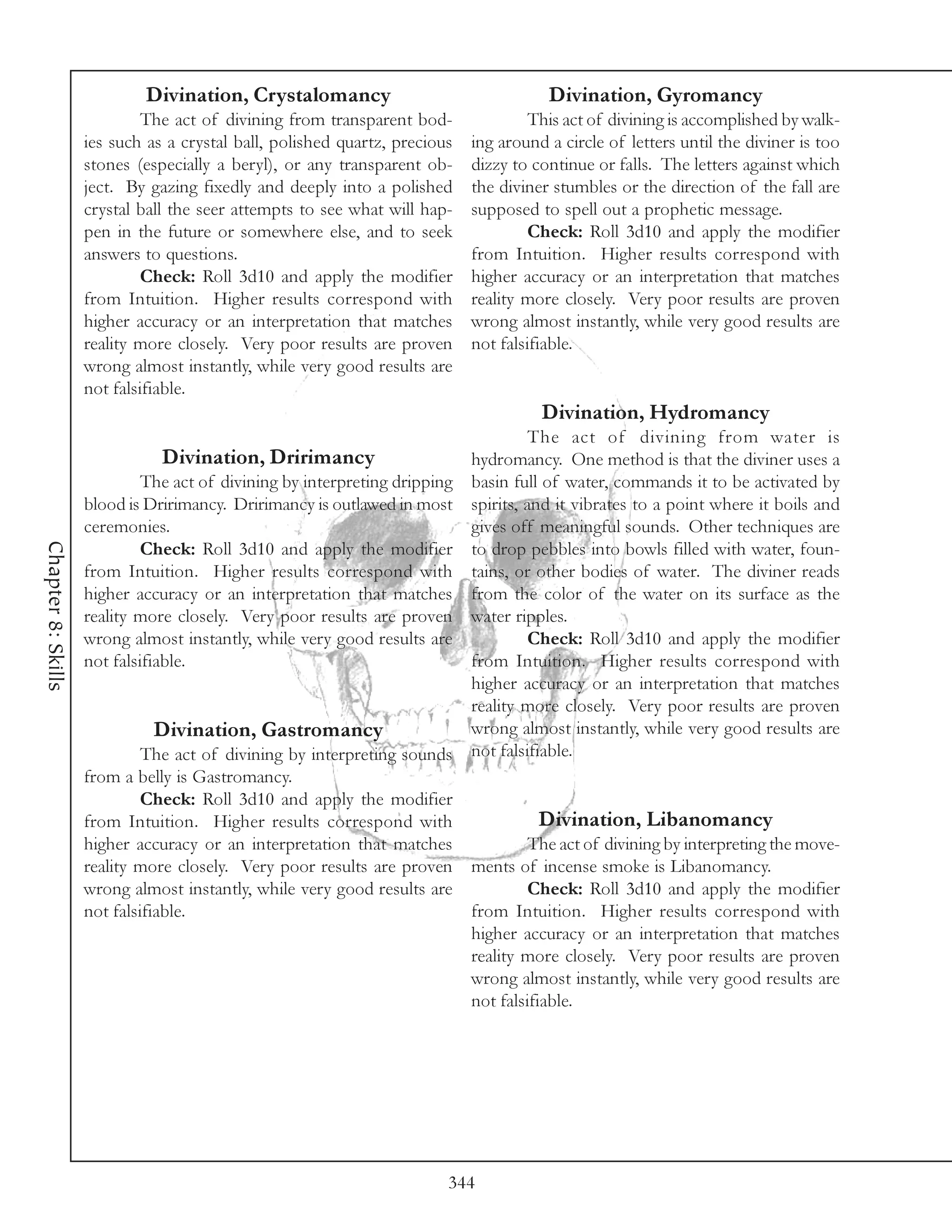Divination, Crystalomancy                                  Divination, Gyromancy
                             The act of divining from transparent bod-               This act of divining is accomplished by walk-
                    ies such as a crystal ball, polished quartz, precious   ing around a circle of letters until the diviner is too
                    stones (especially a beryl), or any transparent ob-     dizzy to continue or falls. The letters against which
                    ject. By gazing fixedly and deeply into a polished      the diviner stumbles or the direction of the fall are
                    crystal ball the seer attempts to see what will hap-    supposed to spell out a prophetic message.
                    pen in the future or somewhere else, and to seek                 Check: Roll 3d10 and apply the modifier
                    answers to questions.                                   from Intuition. Higher results correspond with
                             Check: Roll 3d10 and apply the modifier        higher accuracy or an interpretation that matches
                    from Intuition. Higher results correspond with          reality more closely. Very poor results are proven
                    higher accuracy or an interpretation that matches       wrong almost instantly, while very good results are
                    reality more closely. Very poor results are proven      not falsifiable.
                    wrong almost instantly, while very good results are
                    not falsifiable.
                                                                                      Divination, Hydromancy
                                                                                   The act of divining from water is
                               Divination, Dririmancy                     hydromancy. One method is that the diviner uses a
                             The act of divining by interpreting dripping basin full of water, commands it to be activated by
                    blood is Dririmancy. Dririmancy is outlawed in most spirits, and it vibrates to a point where it boils and
                    ceremonies.                                           gives off meaningful sounds. Other techniques are
Chapter 8: Skills




                             Check: Roll 3d10 and apply the modifier to drop pebbles into bowls filled with water, foun-
                    from Intuition. Higher results correspond with tains, or other bodies of water. The diviner reads
                    higher accuracy or an interpretation that matches from the color of the water on its surface as the
                    reality more closely. Very poor results are proven water ripples.
                    wrong almost instantly, while very good results are            Check: Roll 3d10 and apply the modifier
                    not falsifiable.                                      from Intuition. Higher results correspond with
                                                                          higher accuracy or an interpretation that matches
                                                                          reality more closely. Very poor results are proven
                               Divination, Gastromancy                    wrong almost instantly, while very good results are
                             The act of divining by interpreting sounds not falsifiable.
                    from a belly is Gastromancy.
                             Check: Roll 3d10 and apply the modifier
                    from Intuition. Higher results correspond with                   Divination, Libanomancy
                    higher accuracy or an interpretation that matches              The act of divining by interpreting the move-
                    reality more closely. Very poor results are proven ments of incense smoke is Libanomancy.
                    wrong almost instantly, while very good results are            Check: Roll 3d10 and apply the modifier
                    not falsifiable.                                      from Intuition. Higher results correspond with
                                                                          higher accuracy or an interpretation that matches
                                                                          reality more closely. Very poor results are proven
                                                                          wrong almost instantly, while very good results are
                                                                          not falsifiable.




                                                                        344
 