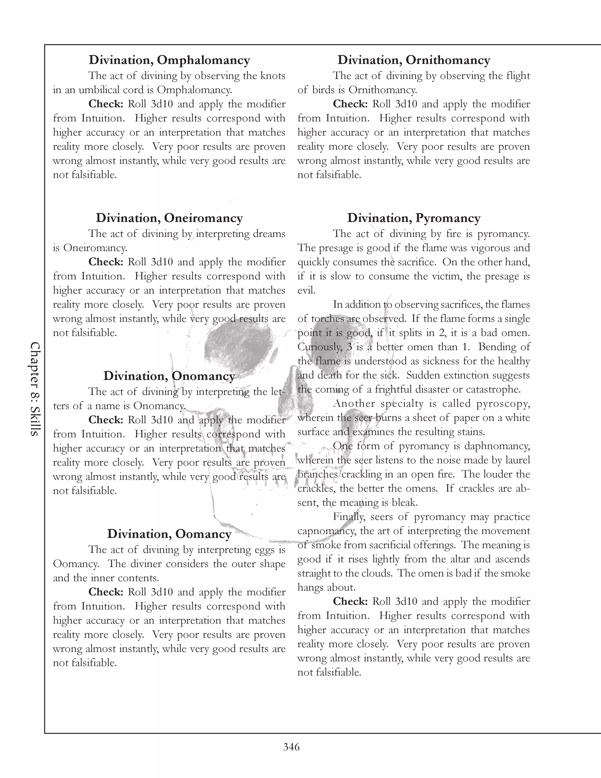 Divination, Omphalomancy                                 Divination, Ornithomancy
                             The act of divining by observing the knots              The act of divining by observing the flight
                    in an umbilical cord is Omphalomancy.                   of birds is Ornithomancy.
                             Check: Roll 3d10 and apply the modifier                 Check: Roll 3d10 and apply the modifier
                    from Intuition. Higher results correspond with          from Intuition. Higher results correspond with
                    higher accuracy or an interpretation that matches       higher accuracy or an interpretation that matches
                    reality more closely. Very poor results are proven      reality more closely. Very poor results are proven
                    wrong almost instantly, while very good results are     wrong almost instantly, while very good results are
                    not falsifiable.                                        not falsifiable.


                             Divination, Oneiromancy                                    Divination, Pyromancy
                             The act of divining by interpreting dreams               The act of divining by fire is pyromancy.
                    is Oneiromancy.                                         The presage is good if the flame was vigorous and
                             Check: Roll 3d10 and apply the modifier        quickly consumes the sacrifice. On the other hand,
                    from Intuition. Higher results correspond with          if it is slow to consume the victim, the presage is
                    higher accuracy or an interpretation that matches       evil.
                    reality more closely. Very poor results are proven                In addition to observing sacrifices, the flames
                    wrong almost instantly, while very good results are     of torches are observed. If the flame forms a single
                    not falsifiable.                                        point it is good, if it splits in 2, it is a bad omen.
Chapter 8: Skills




                                                                            Curiously, 3 is a better omen than 1. Bending of
                                                                            the flame is understood as sickness for the healthy
                               Divination, Onomancy                         and death for the sick. Sudden extinction suggests
                             The act of divining by interpreting the let-   the coming of a frightful disaster or catastrophe.
                    ters of a name is Onomancy.                                       Another specialty is called pyroscopy,
                             Check: Roll 3d10 and apply the modifier        wherein the seer burns a sheet of paper on a white
                    from Intuition. Higher results correspond with          surface and examines the resulting stains.
                    higher accuracy or an interpretation that matches                 One form of pyromancy is daphnomancy,
                    reality more closely. Very poor results are proven      wherein the seer listens to the noise made by laurel
                    wrong almost instantly, while very good results are     branches crackling in an open fire. The louder the
                    not falsifiable.                                        crackles, the better the omens. If crackles are ab-
                                                                            sent, the meaning is bleak.
                                                                                      Finally, seers of pyromancy may practice
                                Divination, Oomancy                         capnomancy, the art of interpreting the movement
                             The act of divining by interpreting eggs is    of smoke from sacrificial offerings. The meaning is
                    Oomancy. The diviner considers the outer shape          good if it rises lightly from the altar and ascends
                    and the inner contents.                                 straight to the clouds. The omen is bad if the smoke
                             Check: Roll 3d10 and apply the modifier        hangs about.
                    from Intuition. Higher results correspond with                    Check: Roll 3d10 and apply the modifier
                    higher accuracy or an interpretation that matches       from Intuition. Higher results correspond with
                    reality more closely. Very poor results are proven      higher accuracy or an interpretation that matches
                    wrong almost instantly, while very good results are     reality more closely. Very poor results are proven
                    not falsifiable.                                        wrong almost instantly, while very good results are
                                                                            not falsifiable.




                                                                        346
 