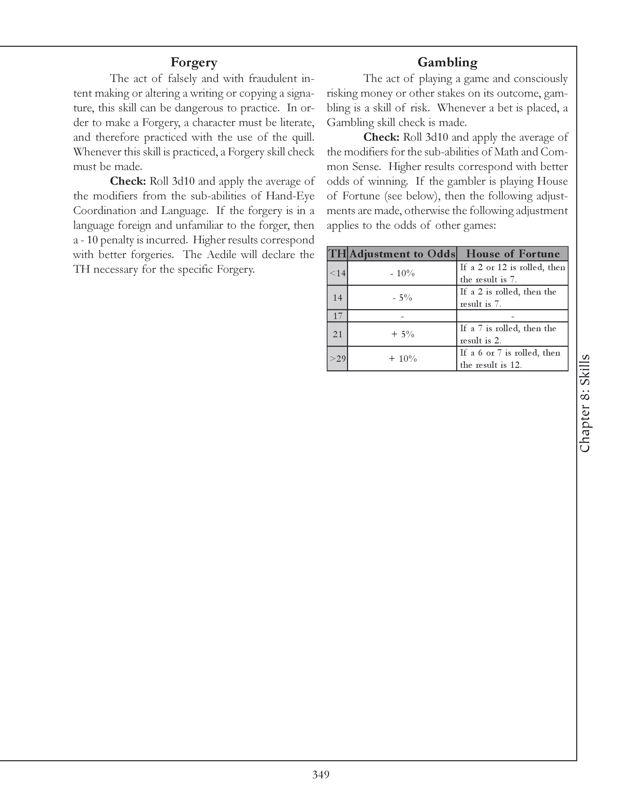 Forgery                                                  Gambling
         The act of falsely and with fraudulent in-                The act of playing a game and consciously
tent making or altering a writing or copying a signa-     risking money or other stakes on its outcome, gam-
ture, this skill can be dangerous to practice. In or-     bling is a skill of risk. Whenever a bet is placed, a
der to make a Forgery, a character must be literate,      Gambling skill check is made.
and therefore practiced with the use of the quill.                 Check: Roll 3d10 and apply the average of
Whenever this skill is practiced, a Forgery skill check   the modifiers for the sub-abilities of Math and Com-
must be made.                                             mon Sense. Higher results correspond with better
         Check: Roll 3d10 and apply the average of        odds of winning. If the gambler is playing House
the modifiers from the sub-abilities of Hand-Eye          of Fortune (see below), then the following adjust-
Coordination and Language. If the forgery is in a         ments are made, otherwise the following adjustment
language foreign and unfamiliar to the forger, then       applies to the odds of other games:
a - 10 penalty is incurred. Higher results correspond
with better forgeries. The Aedile will declare the        TH A djus tm e nt to O dds Hous e of For tune
TH necessary for the specific Forgery.                                                 If a 2 or 1 2 i s rol l e d, the n
                                                          <1 4         - 10%
                                                                                       the re sul t i s 7 .
                                                                                       If a 2 i s rol l e d, the n the
                                                            14          - 5%
                                                                                       re sul t i s 7 .
                                                            17            -                              -
                                                                                       If a 7 i s rol l e d, the n the
                                                            21          + 5%
                                                                                       re sul t i s 2 .
                                                                                       If a 6 or 7 i s rol l e d, the n




                                                                                                                            Chapter 8: Skills
                                                          >2 9         + 10%
                                                                                       the re sul t i s 1 2 .




                                                      349
 