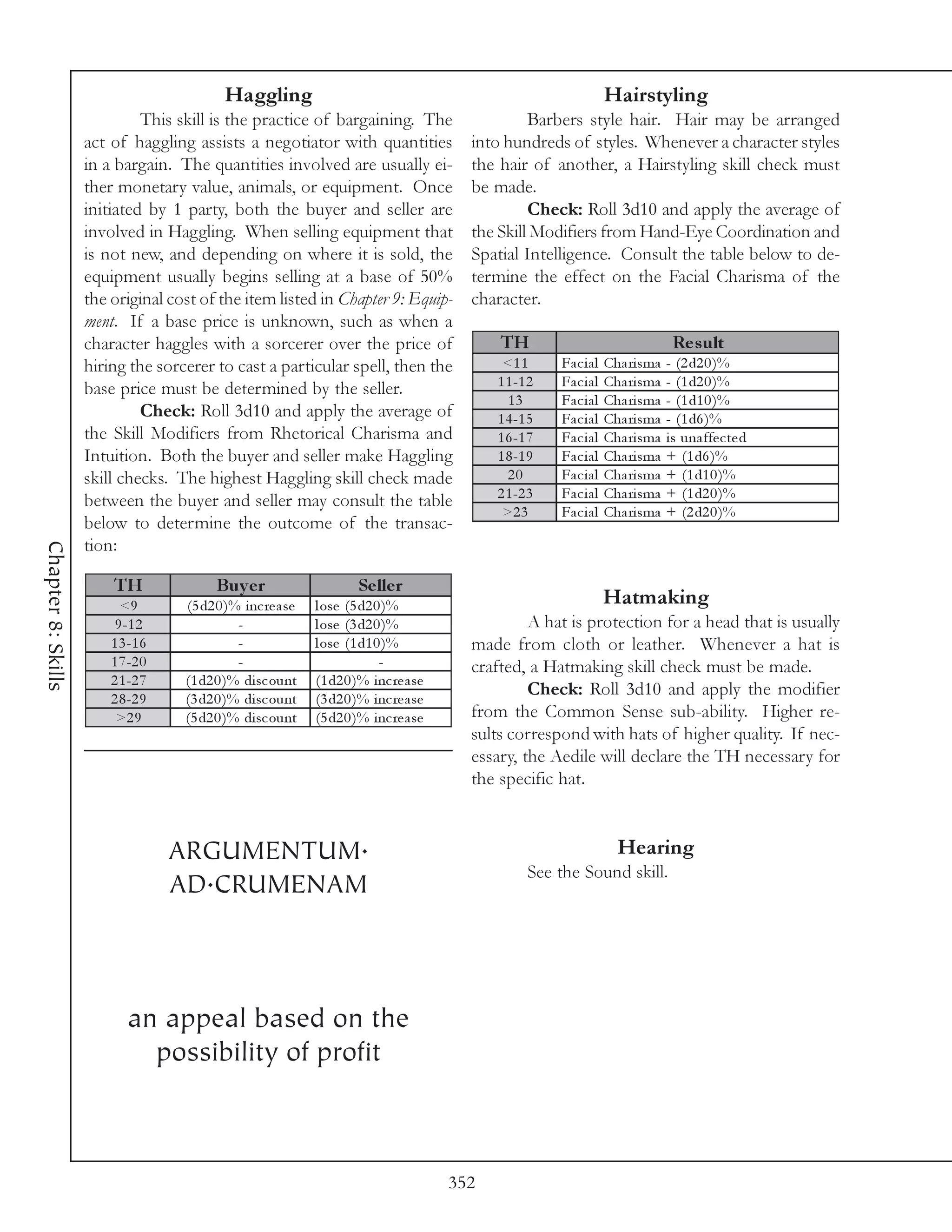 Haggling                                                                  Hairstyling
                             This skill is the practice of bargaining. The                        Barbers style hair. Hair may be arranged
                    act of haggling assists a negotiator with quantities                 into hundreds of styles. Whenever a character styles
                    in a bargain. The quantities involved are usually ei-                the hair of another, a Hairstyling skill check must
                    ther monetary value, animals, or equipment. Once                     be made.
                    initiated by 1 party, both the buyer and seller are                           Check: Roll 3d10 and apply the average of
                    involved in Haggling. When selling equipment that                    the Skill Modifiers from Hand-Eye Coordination and
                    is not new, and depending on where it is sold, the                   Spatial Intelligence. Consult the table below to de-
                    equipment usually begins selling at a base of 50%                    termine the effect on the Facial Charisma of the
                    the original cost of the item listed in Chapter 9: Equip-            character.
                    ment. If a base price is unknown, such as when a
                    character haggles with a sorcerer over the price of                      TH                                    Re s ult
                    hiring the sorcerer to cast a particular spell, then the                  <1 1      Fa c i a l   Cha ri sma   - (2 d2 0 )%
                    base price must be determined by the seller.                             1 1 -1 2   Fa c i a l   Cha ri sma   - (1 d2 0 )%
                                                                                               13       Fa c i a l   Cha ri sma   - (1 d1 0 )%
                             Check: Roll 3d10 and apply the average of                       1 4 -1 5   Fa c i a l   Cha ri sma   - (1 d6 )%
                    the Skill Modifiers from Rhetorical Charisma and                         1 6 -1 7   Fa c i a l   Cha ri sma   i s una ffe c te d
                    Intuition. Both the buyer and seller make Haggling                       1 8 -1 9   Fa c i a l   Cha ri sma   + (1 d6 )%
                    skill checks. The highest Haggling skill check made                        20       Fa c i a l   Cha ri sma   + (1 d1 0 )%
                                                                                             2 1 -2 3   Fa c i a l   Cha ri sma   + (1 d2 0 )%
                    between the buyer and seller may consult the table
                                                                                              >2 3      Fa c i a l   Cha ri sma   + (2 d2 0 )%
                    below to determine the outcome of the transac-
                    tion:
Chapter 8: Skills




                        TH               Bu y e r                     Se lle r
                          <9       (5 d2 0 )% i nc re a se   l ose (5 d2 0 )%                                        Hatmaking
                         9 -1 2              -               l ose (3 d2 0 )%                     A hat is protection for a head that is usually
                        1 3 -1 6             -               l ose (1 d1 0 )%            made from cloth or leather. Whenever a hat is
                        1 7 -2 0             -                            -              crafted, a Hatmaking skill check must be made.
                        2 1 -2 7   (1 d2 0 )% di sc ount     (1 d2 0 )% i nc re a se
                        2 8 -2 9   (3 d2 0 )% di sc ount     (3 d2 0 )% i nc re a se
                                                                                                  Check: Roll 3d10 and apply the modifier
                         >2 9      (5 d2 0 )% di sc ount     (5 d2 0 )% i nc re a se     from the Common Sense sub-ability. Higher re-
                                                                                         sults correspond with hats of higher quality. If nec-
                                                                                         essary, the Aedile will declare the TH necessary for
                                                                                         the specific hat.



                                   ARGUMENTUM.                                                                         Hearing
                                                                                                   See the Sound skill.
                                   AD.CRUMENAM



                           an appeal based on the
                             possibility of profit



                                                                                       352
 