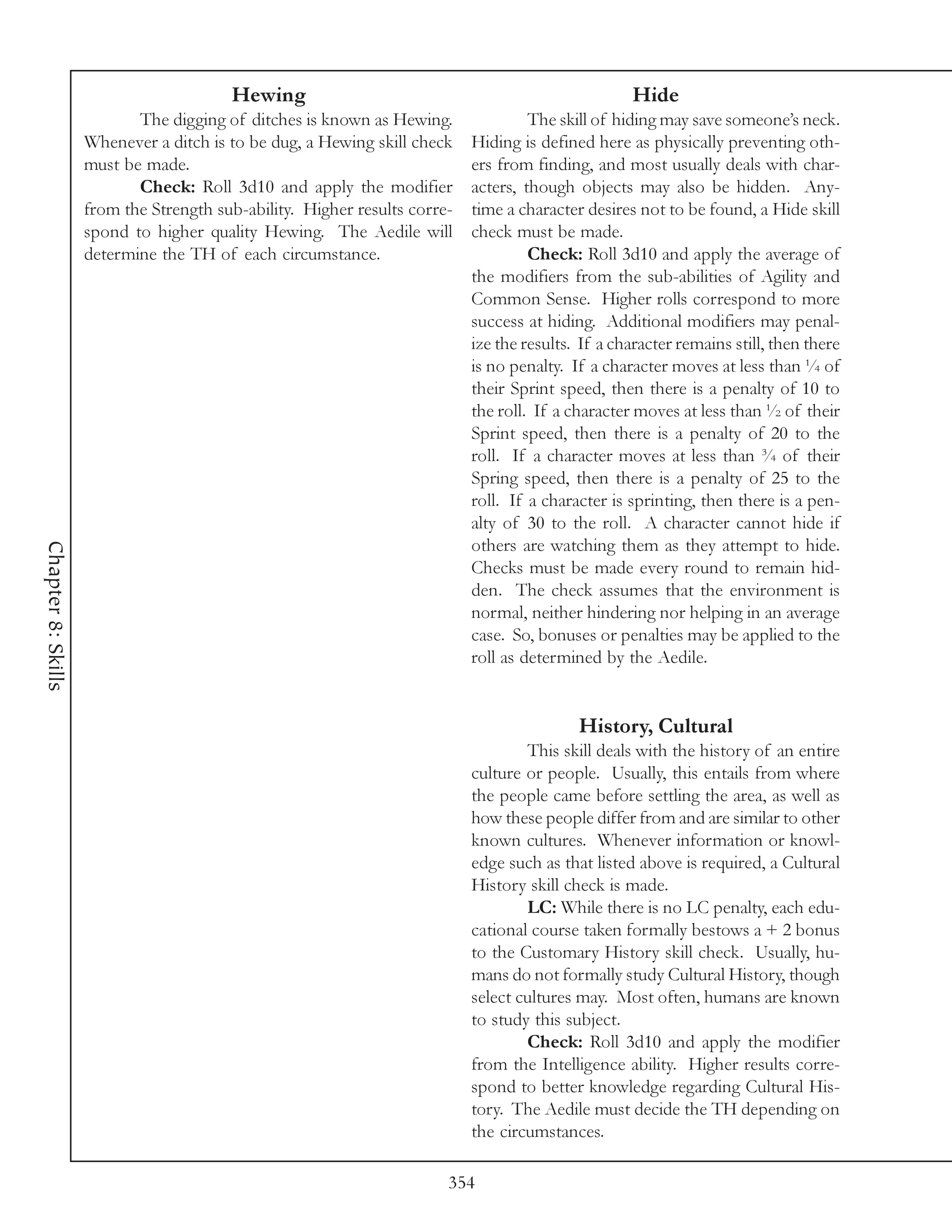 Hewing                                                     Hide
                           The digging of ditches is known as Hewing.               The skill of hiding may save someone’s neck.
                    Whenever a ditch is to be dug, a Hewing skill check    Hiding is defined here as physically preventing oth-
                    must be made.                                          ers from finding, and most usually deals with char-
                           Check: Roll 3d10 and apply the modifier         acters, though objects may also be hidden. Any-
                    from the Strength sub-ability. Higher results corre-   time a character desires not to be found, a Hide skill
                    spond to higher quality Hewing. The Aedile will        check must be made.
                    determine the TH of each circumstance.                          Check: Roll 3d10 and apply the average of
                                                                           the modifiers from the sub-abilities of Agility and
                                                                           Common Sense. Higher rolls correspond to more
                                                                           success at hiding. Additional modifiers may penal-
                                                                           ize the results. If a character remains still, then there
                                                                           is no penalty. If a character moves at less than ¼ of
                                                                           their Sprint speed, then there is a penalty of 10 to
                                                                           the roll. If a character moves at less than ½ of their
                                                                           Sprint speed, then there is a penalty of 20 to the
                                                                           roll. If a character moves at less than ¾ of their
                                                                           Spring speed, then there is a penalty of 25 to the
                                                                           roll. If a character is sprinting, then there is a pen-
                                                                           alty of 30 to the roll. A character cannot hide if
                                                                           others are watching them as they attempt to hide.
Chapter 8: Skills




                                                                           Checks must be made every round to remain hid-
                                                                           den. The check assumes that the environment is
                                                                           normal, neither hindering nor helping in an average
                                                                           case. So, bonuses or penalties may be applied to the
                                                                           roll as determined by the Aedile.


                                                                                           History, Cultural
                                                                                   This skill deals with the history of an entire
                                                                           culture or people. Usually, this entails from where
                                                                           the people came before settling the area, as well as
                                                                           how these people differ from and are similar to other
                                                                           known cultures. Whenever information or knowl-
                                                                           edge such as that listed above is required, a Cultural
                                                                           History skill check is made.
                                                                                   LC: While there is no LC penalty, each edu-
                                                                           cational course taken formally bestows a + 2 bonus
                                                                           to the Customary History skill check. Usually, hu-
                                                                           mans do not formally study Cultural History, though
                                                                           select cultures may. Most often, humans are known
                                                                           to study this subject.
                                                                                   Check: Roll 3d10 and apply the modifier
                                                                           from the Intelligence ability. Higher results corre-
                                                                           spond to better knowledge regarding Cultural His-
                                                                           tory. The Aedile must decide the TH depending on
                                                                           the circumstances.

                                                                       354
 