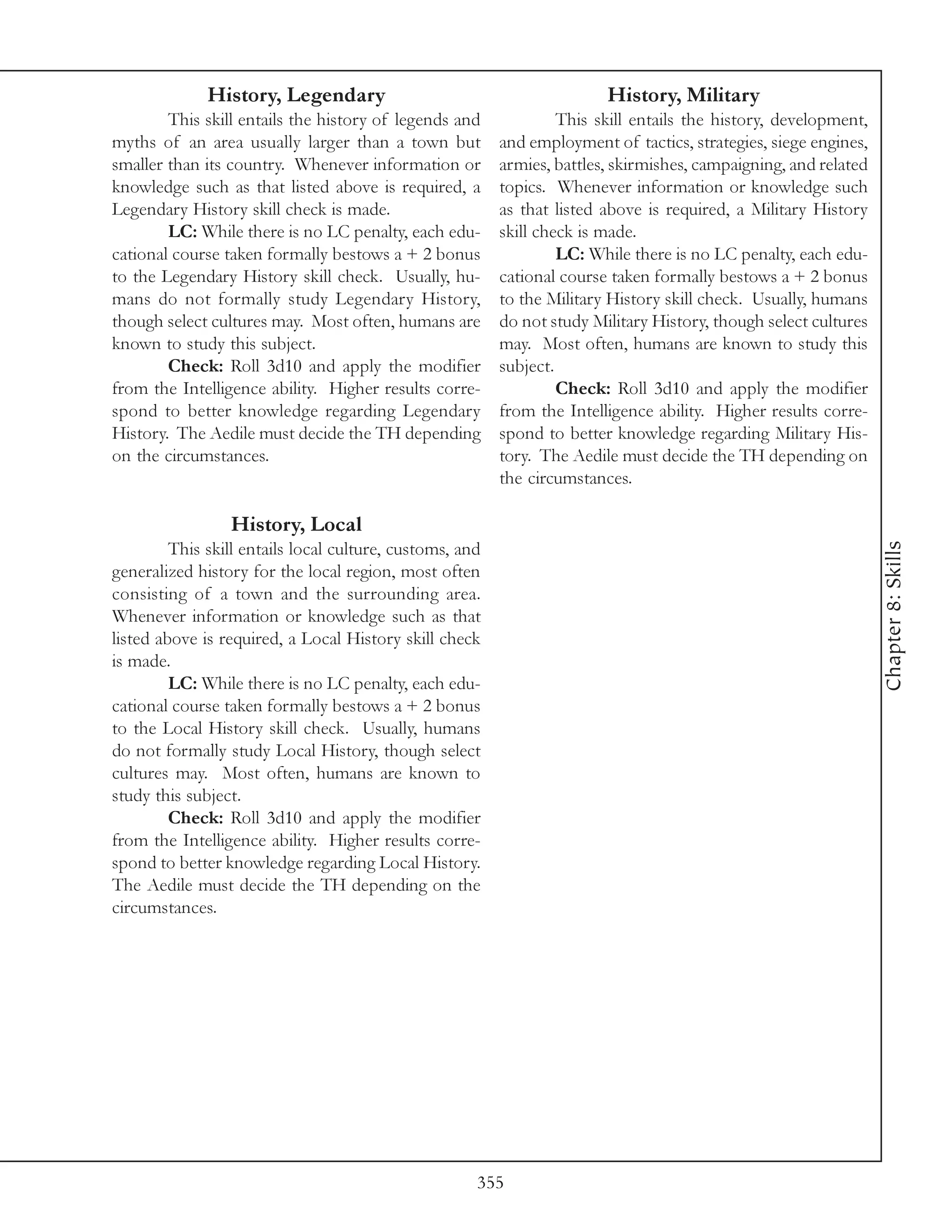 History, Legendary                                         History, Military
        This skill entails the history of legends and              This skill entails the history, development,
myths of an area usually larger than a town but           and employment of tactics, strategies, siege engines,
smaller than its country. Whenever information or         armies, battles, skirmishes, campaigning, and related
knowledge such as that listed above is required, a        topics. Whenever information or knowledge such
Legendary History skill check is made.                    as that listed above is required, a Military History
        LC: While there is no LC penalty, each edu-       skill check is made.
cational course taken formally bestows a + 2 bonus                 LC: While there is no LC penalty, each edu-
to the Legendary History skill check. Usually, hu-        cational course taken formally bestows a + 2 bonus
mans do not formally study Legendary History,             to the Military History skill check. Usually, humans
though select cultures may. Most often, humans are        do not study Military History, though select cultures
known to study this subject.                              may. Most often, humans are known to study this
        Check: Roll 3d10 and apply the modifier           subject.
from the Intelligence ability. Higher results corre-               Check: Roll 3d10 and apply the modifier
spond to better knowledge regarding Legendary             from the Intelligence ability. Higher results corre-
History. The Aedile must decide the TH depending          spond to better knowledge regarding Military His-
on the circumstances.                                     tory. The Aedile must decide the TH depending on
                                                          the circumstances.

                 History, Local




                                                                                                                  Chapter 8: Skills
         This skill entails local culture, customs, and
generalized history for the local region, most often
consisting of a town and the surrounding area.
Whenever information or knowledge such as that
listed above is required, a Local History skill check
is made.
         LC: While there is no LC penalty, each edu-
cational course taken formally bestows a + 2 bonus
to the Local History skill check. Usually, humans
do not formally study Local History, though select
cultures may. Most often, humans are known to
study this subject.
         Check: Roll 3d10 and apply the modifier
from the Intelligence ability. Higher results corre-
spond to better knowledge regarding Local History.
The Aedile must decide the TH depending on the
circumstances.




                                                      355
 