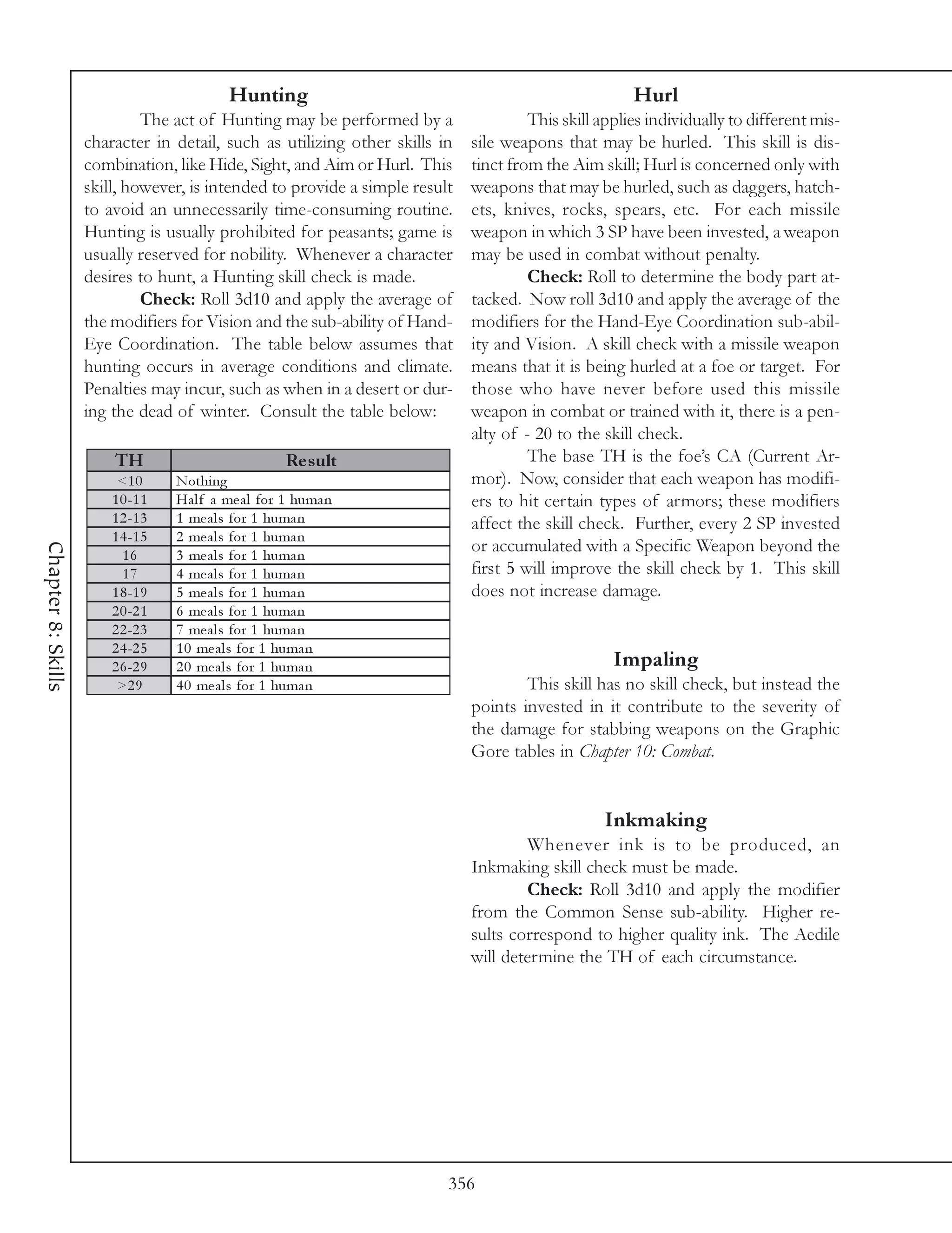 Hunting                                                   Hurl
                             The act of Hunting may be performed by a                 This skill applies individually to different mis-
                    character in detail, such as utilizing other skills in   sile weapons that may be hurled. This skill is dis-
                    combination, like Hide, Sight, and Aim or Hurl. This     tinct from the Aim skill; Hurl is concerned only with
                    skill, however, is intended to provide a simple result   weapons that may be hurled, such as daggers, hatch-
                    to avoid an unnecessarily time-consuming routine.        ets, knives, rocks, spears, etc. For each missile
                    Hunting is usually prohibited for peasants; game is      weapon in which 3 SP have been invested, a weapon
                    usually reserved for nobility. Whenever a character      may be used in combat without penalty.
                    desires to hunt, a Hunting skill check is made.                   Check: Roll to determine the body part at-
                             Check: Roll 3d10 and apply the average of       tacked. Now roll 3d10 and apply the average of the
                    the modifiers for Vision and the sub-ability of Hand-    modifiers for the Hand-Eye Coordination sub-abil-
                    Eye Coordination. The table below assumes that           ity and Vision. A skill check with a missile weapon
                    hunting occurs in average conditions and climate.        means that it is being hurled at a foe or target. For
                    Penalties may incur, such as when in a desert or dur-    those who have never before used this missile
                    ing the dead of winter. Consult the table below:         weapon in combat or trained with it, there is a pen-
                                                                             alty of - 20 to the skill check.
                        TH                            Re s ult                        The base TH is the foe’s CA (Current Ar-
                         <1 0      Nothi ng                                  mor). Now, consider that each weapon has modifi-
                        1 0 -1 1   Ha l f a me a l for 1 huma n              ers to hit certain types of armors; these modifiers
                        1 2 -1 3   1 me a l s for 1 huma n                   affect the skill check. Further, every 2 SP invested
                        1 4 -1 5   2 me a l s for 1 huma n
                                                                             or accumulated with a Specific Weapon beyond the
Chapter 8: Skills




                          16       3 me a l s for 1 huma n
                          17       4 me a l s for 1 huma n                   first 5 will improve the skill check by 1. This skill
                        1 8 -1 9   5 me a l s for 1 huma n                   does not increase damage.
                        2 0 -2 1   6 me a l s for 1 huma n
                        2 2 -2 3   7 me a l s for 1 huma n
                        2 4 -2 5   1 0 me a l s for 1 huma n
                        2 6 -2 9   2 0 me a l s for 1 huma n                                       Impaling
                         >2 9      4 0 me a l s for 1 huma n                         This skill has no skill check, but instead the
                                                                             points invested in it contribute to the severity of
                                                                             the damage for stabbing weapons on the Graphic
                                                                             Gore tables in Chapter 10: Combat.


                                                                                                 Inkmaking
                                                                                      Whenever ink is to be produced, an
                                                                             Inkmaking skill check must be made.
                                                                                      Check: Roll 3d10 and apply the modifier
                                                                             from the Common Sense sub-ability. Higher re-
                                                                             sults correspond to higher quality ink. The Aedile
                                                                             will determine the TH of each circumstance.




                                                                         356
 