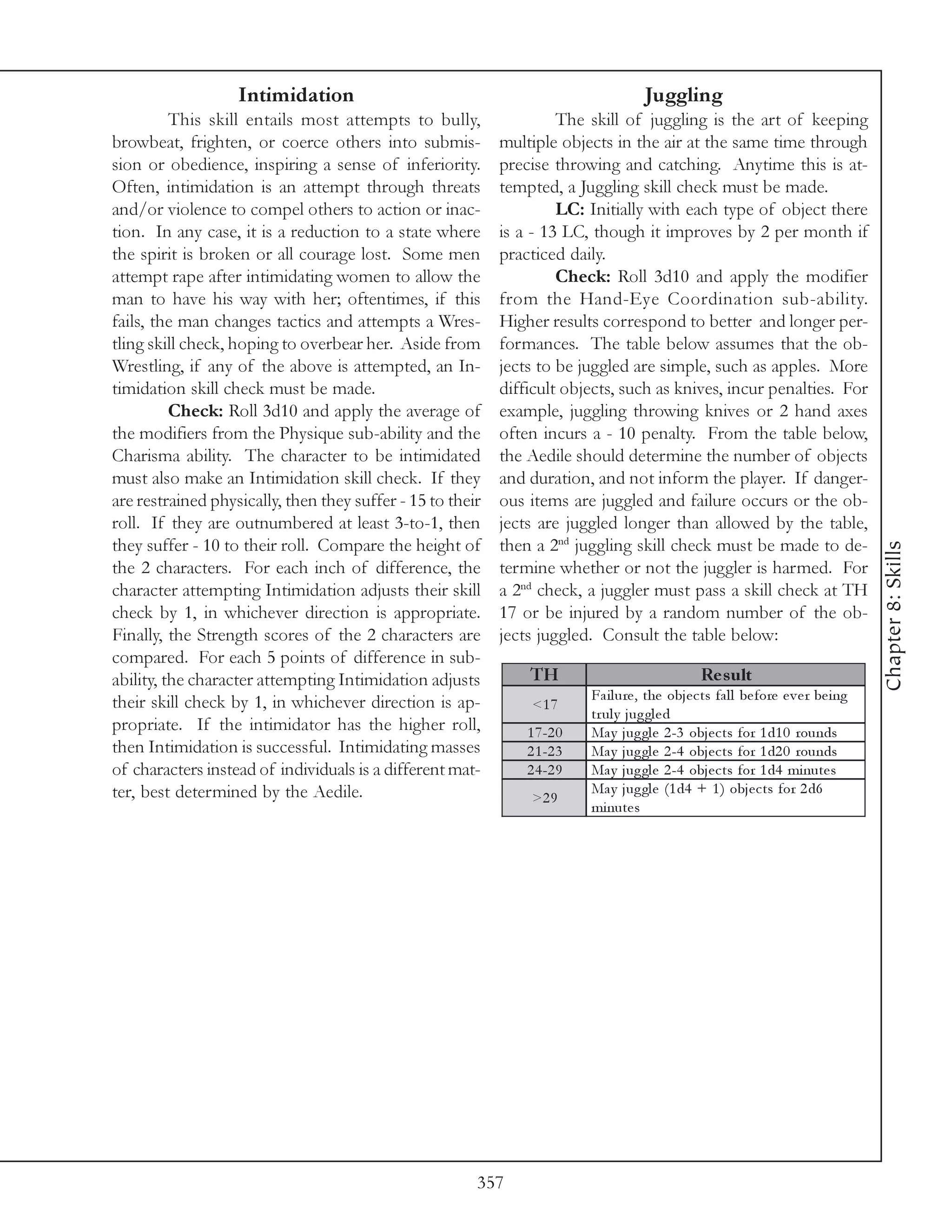 Intimidation                                                        Juggling
          This skill entails most attempts to bully,                 The skill of juggling is the art of keeping
browbeat, frighten, or coerce others into submis-           multiple objects in the air at the same time through
sion or obedience, inspiring a sense of inferiority.        precise throwing and catching. Anytime this is at-
Often, intimidation is an attempt through threats           tempted, a Juggling skill check must be made.
and/or violence to compel others to action or inac-                  LC: Initially with each type of object there
tion. In any case, it is a reduction to a state where       is a - 13 LC, though it improves by 2 per month if
the spirit is broken or all courage lost. Some men          practiced daily.
attempt rape after intimidating women to allow the                   Check: Roll 3d10 and apply the modifier
man to have his way with her; oftentimes, if this           from the Hand-Eye Coordination sub-ability.
fails, the man changes tactics and attempts a Wres-         Higher results correspond to better and longer per-
tling skill check, hoping to overbear her. Aside from       formances. The table below assumes that the ob-
Wrestling, if any of the above is attempted, an In-         jects to be juggled are simple, such as apples. More
timidation skill check must be made.                        difficult objects, such as knives, incur penalties. For
          Check: Roll 3d10 and apply the average of         example, juggling throwing knives or 2 hand axes
the modifiers from the Physique sub-ability and the         often incurs a - 10 penalty. From the table below,
Charisma ability. The character to be intimidated           the Aedile should determine the number of objects
must also make an Intimidation skill check. If they         and duration, and not inform the player. If danger-
are restrained physically, then they suffer - 15 to their   ous items are juggled and failure occurs or the ob-
roll. If they are outnumbered at least 3-to-1, then         jects are juggled longer than allowed by the table,
they suffer - 10 to their roll. Compare the height of       then a 2nd juggling skill check must be made to de-




                                                                                                                                        Chapter 8: Skills
the 2 characters. For each inch of difference, the          termine whether or not the juggler is harmed. For
character attempting Intimidation adjusts their skill       a 2nd check, a juggler must pass a skill check at TH
check by 1, in whichever direction is appropriate.          17 or be injured by a random number of the ob-
Finally, the Strength scores of the 2 characters are        jects juggled. Consult the table below:
compared. For each 5 points of difference in sub-
ability, the character attempting Intimidation adjusts          TH                                 Re s ult
their skill check by 1, in whichever direction is ap-                      Fa i l ure , the obj e c ts fa l l be fore e v e r be i ng
                                                                 <1 7
                                                                           tr ul y j ug gl e d
propriate. If the intimidator has the higher roll,              1 7 -2 0   Ma y j ug gl e 2 -3 obj e c ts for 1 d1 0 rounds
then Intimidation is successful. Intimidating masses            2 1 -2 3   Ma y j ug gl e 2 -4 obj e c ts for 1 d2 0 rounds
of characters instead of individuals is a different mat-        2 4 -2 9   Ma y j ug gl e 2 -4 obj e c ts for 1 d4 mi nute s
ter, best determined by the Aedile.                                        Ma y j ug gl e (1 d4 + 1 ) obj e c ts for 2 d6
                                                                 >2 9
                                                                           mi nute s




                                                        357
 