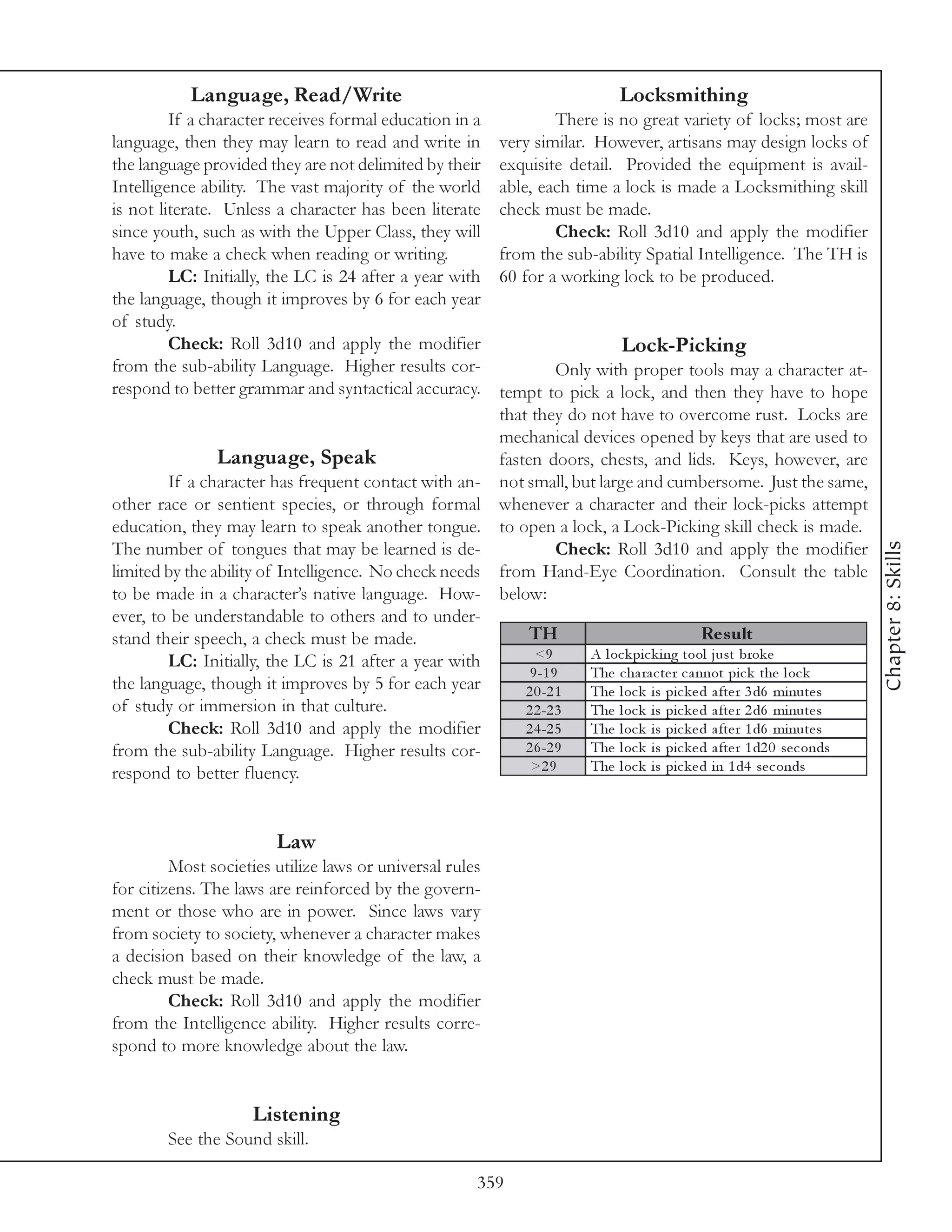 Language, Read/Write                                                Locksmithing
         If a character receives formal education in a               There is no great variety of locks; most are
language, then they may learn to read and write in           very similar. However, artisans may design locks of
the language provided they are not delimited by their        exquisite detail. Provided the equipment is avail-
Intelligence ability. The vast majority of the world         able, each time a lock is made a Locksmithing skill
is not literate. Unless a character has been literate        check must be made.
since youth, such as with the Upper Class, they will                 Check: Roll 3d10 and apply the modifier
have to make a check when reading or writing.                from the sub-ability Spatial Intelligence. The TH is
         LC: Initially, the LC is 24 after a year with       60 for a working lock to be produced.
the language, though it improves by 6 for each year
of study.
         Check: Roll 3d10 and apply the modifier                                Lock-Picking
from the sub-ability Language. Higher results cor-                Only with proper tools may a character at-
respond to better grammar and syntactical accuracy.    tempt to pick a lock, and then they have to hope
                                                       that they do not have to overcome rust. Locks are
                                                       mechanical devices opened by keys that are used to
                Language, Speak                        fasten doors, chests, and lids. Keys, however, are
        If a character has frequent contact with an- not small, but large and cumbersome. Just the same,
other race or sentient species, or through formal whenever a character and their lock-picks attempt
education, they may learn to speak another tongue. to open a lock, a Lock-Picking skill check is made.




                                                                                                                           Chapter 8: Skills
The number of tongues that may be learned is de-                  Check: Roll 3d10 and apply the modifier
limited by the ability of Intelligence. No check needs from Hand-Eye Coordination. Consult the table
to be made in a character’s native language. How- below:
ever, to be understandable to others and to under-
stand their speech, a check must be made.                   TH                                Re s ult
        LC: Initially, the LC is 21 after a year with        <9       A l oc k pi c k i ng tool j ust brok e
                                                            9 -1 9    The c ha ra c te r c a nnot pi c k the l oc k
the language, though it improves by 5 for each year        2 0 -2 1   The l oc k i s pi c k e d a fte r 3 d6 mi nute s
of study or immersion in that culture.                     2 2 -2 3   The l oc k i s pi c k e d a fte r 2 d6 mi nute s
        Check: Roll 3d10 and apply the modifier            2 4 -2 5   The l oc k i s pi c k e d a fte r 1 d6 mi nute s
from the sub-ability Language. Higher results cor-         2 6 -2 9   The l oc k i s pi c k e d a fte r 1 d2 0 se c onds
respond to better fluency.                                  >2 9      The l oc k i s pi c k e d i n 1 d4 se c onds



                          Law
         Most societies utilize laws or universal rules
for citizens. The laws are reinforced by the govern-
ment or those who are in power. Since laws vary
from society to society, whenever a character makes
a decision based on their knowledge of the law, a
check must be made.
         Check: Roll 3d10 and apply the modifier
from the Intelligence ability. Higher results corre-
spond to more knowledge about the law.


                      Listening
        See the Sound skill.

                                                         359
 
