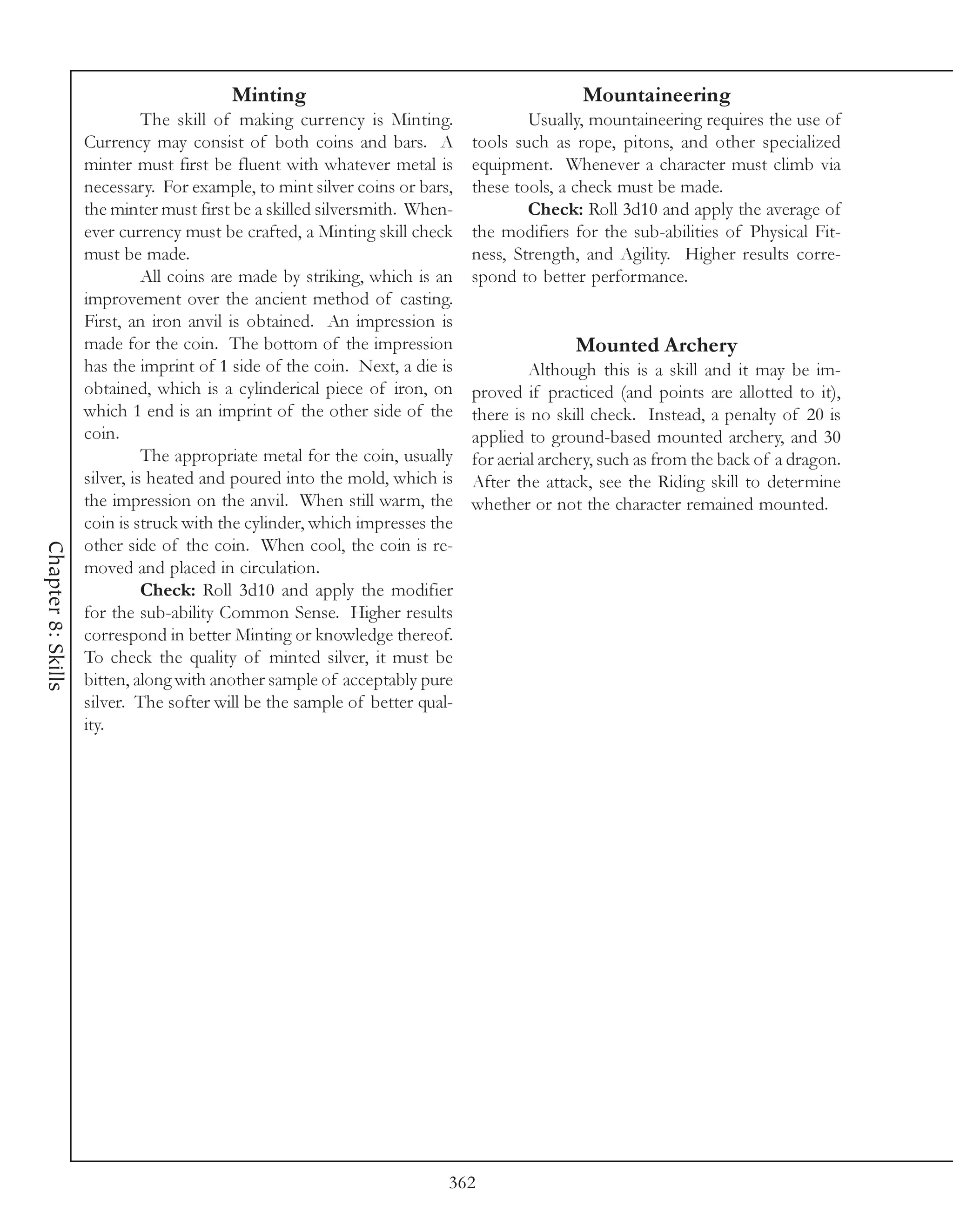 Minting                                            Mountaineering
                              The skill of making currency is Minting.              Usually, mountaineering requires the use of
                    Currency may consist of both coins and bars. A          tools such as rope, pitons, and other specialized
                    minter must first be fluent with whatever metal is      equipment. Whenever a character must climb via
                    necessary. For example, to mint silver coins or bars,   these tools, a check must be made.
                    the minter must first be a skilled silversmith. When-           Check: Roll 3d10 and apply the average of
                    ever currency must be crafted, a Minting skill check    the modifiers for the sub-abilities of Physical Fit-
                    must be made.                                           ness, Strength, and Agility. Higher results corre-
                              All coins are made by striking, which is an   spond to better performance.
                    improvement over the ancient method of casting.
                    First, an iron anvil is obtained. An impression is
                    made for the coin. The bottom of the impression                        Mounted Archery
                    has the imprint of 1 side of the coin. Next, a die is            Although this is a skill and it may be im-
                    obtained, which is a cylinderical piece of iron, on     proved if practiced (and points are allotted to it),
                    which 1 end is an imprint of the other side of the      there is no skill check. Instead, a penalty of 20 is
                    coin.                                                   applied to ground-based mounted archery, and 30
                              The appropriate metal for the coin, usually   for aerial archery, such as from the back of a dragon.
                    silver, is heated and poured into the mold, which is    After the attack, see the Riding skill to determine
                    the impression on the anvil. When still warm, the       whether or not the character remained mounted.
                    coin is struck with the cylinder, which impresses the
                    other side of the coin. When cool, the coin is re-
Chapter 8: Skills




                    moved and placed in circulation.
                              Check: Roll 3d10 and apply the modifier
                    for the sub-ability Common Sense. Higher results
                    correspond in better Minting or knowledge thereof.
                    To check the quality of minted silver, it must be
                    bitten, along with another sample of acceptably pure
                    silver. The softer will be the sample of better qual-
                    ity.




                                                                        362
 