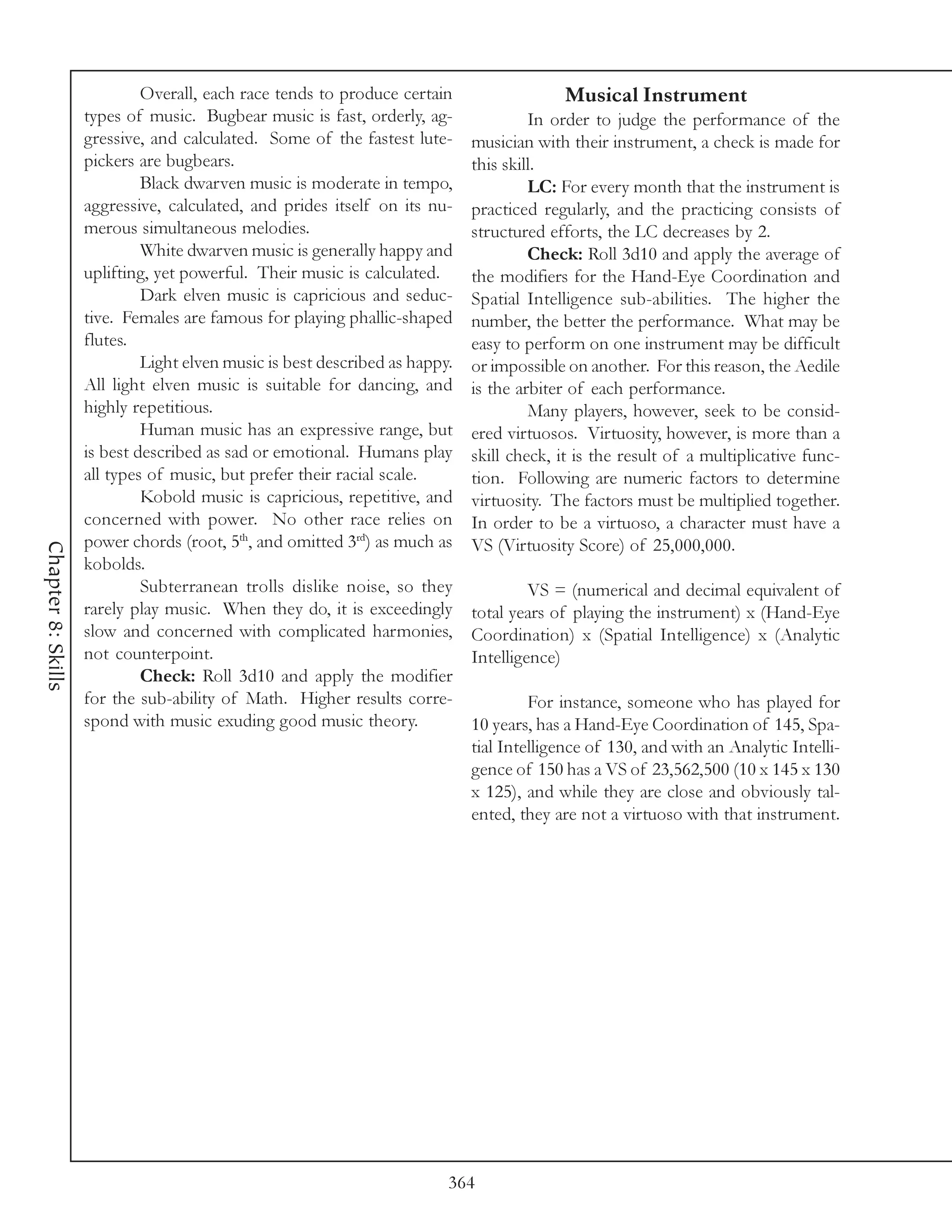 Overall, each race tends to produce certain                  Musical Instrument
                    types of music. Bugbear music is fast, orderly, ag-               In order to judge the performance of the
                    gressive, and calculated. Some of the fastest lute-      musician with their instrument, a check is made for
                    pickers are bugbears.                                    this skill.
                             Black dwarven music is moderate in tempo,                LC: For every month that the instrument is
                    aggressive, calculated, and prides itself on its nu-     practiced regularly, and the practicing consists of
                    merous simultaneous melodies.                            structured efforts, the LC decreases by 2.
                             White dwarven music is generally happy and               Check: Roll 3d10 and apply the average of
                    uplifting, yet powerful. Their music is calculated.      the modifiers for the Hand-Eye Coordination and
                             Dark elven music is capricious and seduc-       Spatial Intelligence sub-abilities. The higher the
                    tive. Females are famous for playing phallic-shaped      number, the better the performance. What may be
                    flutes.                                                  easy to perform on one instrument may be difficult
                             Light elven music is best described as happy.   or impossible on another. For this reason, the Aedile
                    All light elven music is suitable for dancing, and       is the arbiter of each performance.
                    highly repetitious.                                               Many players, however, seek to be consid-
                             Human music has an expressive range, but        ered virtuosos. Virtuosity, however, is more than a
                    is best described as sad or emotional. Humans play       skill check, it is the result of a multiplicative func-
                    all types of music, but prefer their racial scale.       tion. Following are numeric factors to determine
                             Kobold music is capricious, repetitive, and     virtuosity. The factors must be multiplied together.
                    concerned with power. No other race relies on            In order to be a virtuoso, a character must have a
                    power chords (root, 5th, and omitted 3rd) as much as     VS (Virtuosity Score) of 25,000,000.
Chapter 8: Skills




                    kobolds.
                             Subterranean trolls dislike noise, so they               VS = (numerical and decimal equivalent of
                    rarely play music. When they do, it is exceedingly       total years of playing the instrument) x (Hand-Eye
                    slow and concerned with complicated harmonies,           Coordination) x (Spatial Intelligence) x (Analytic
                    not counterpoint.                                        Intelligence)
                             Check: Roll 3d10 and apply the modifier
                    for the sub-ability of Math. Higher results corre-                For instance, someone who has played for
                    spond with music exuding good music theory.              10 years, has a Hand-Eye Coordination of 145, Spa-
                                                                             tial Intelligence of 130, and with an Analytic Intelli-
                                                                             gence of 150 has a VS of 23,562,500 (10 x 145 x 130
                                                                             x 125), and while they are close and obviously tal-
                                                                             ented, they are not a virtuoso with that instrument.




                                                                         364
 