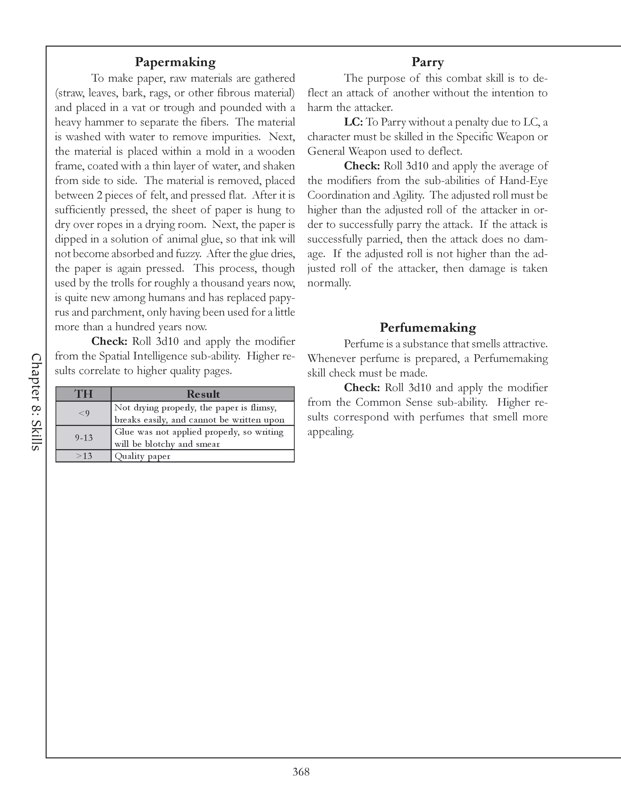 Papermaking                                                                Parry
                             To make paper, raw materials are gathered                             The purpose of this combat skill is to de-
                    (straw, leaves, bark, rags, or other fibrous material)                 flect an attack of another without the intention to
                    and placed in a vat or trough and pounded with a                       harm the attacker.
                    heavy hammer to separate the fibers. The material                              LC: To Parry without a penalty due to LC, a
                    is washed with water to remove impurities. Next,                       character must be skilled in the Specific Weapon or
                    the material is placed within a mold in a wooden                       General Weapon used to deflect.
                    frame, coated with a thin layer of water, and shaken                           Check: Roll 3d10 and apply the average of
                    from side to side. The material is removed, placed                     the modifiers from the sub-abilities of Hand-Eye
                    between 2 pieces of felt, and pressed flat. After it is                Coordination and Agility. The adjusted roll must be
                    sufficiently pressed, the sheet of paper is hung to                    higher than the adjusted roll of the attacker in or-
                    dry over ropes in a drying room. Next, the paper is                    der to successfully parry the attack. If the attack is
                    dipped in a solution of animal glue, so that ink will                  successfully parried, then the attack does no dam-
                    not become absorbed and fuzzy. After the glue dries,                   age. If the adjusted roll is not higher than the ad-
                    the paper is again pressed. This process, though                       justed roll of the attacker, then damage is taken
                    used by the trolls for roughly a thousand years now,                   normally.
                    is quite new among humans and has replaced papy-
                    rus and parchment, only having been used for a little
                    more than a hundred years now.                                                         Perfumemaking
                             Check: Roll 3d10 and apply the modifier                                Perfume is a substance that smells attractive.
                    from the Spatial Intelligence sub-ability. Higher re-
Chapter 8: Skills




                                                                                           Whenever perfume is prepared, a Perfumemaking
                    sults correlate to higher quality pages.                               skill check must be made.
                                                                                                    Check: Roll 3d10 and apply the modifier
                        TH                             Re s ult
                                 Not dry i ng prope rl y, the pa pe r i s fl i msy,        from the Common Sense sub-ability. Higher re-
                         <9                                                                sults correspond with perfumes that smell more
                                 bre a k s e a si l y, a nd c a nnot be wri tte n upon
                        9 -1 3
                                 Gl ue wa s not a ppl i e d prope rl y, so wri ti ng       appealing.
                                 wi l l be bl otc hy a nd sme a r
                        >1 3     Qua l i ty pa pe r




                                                                                         368
 