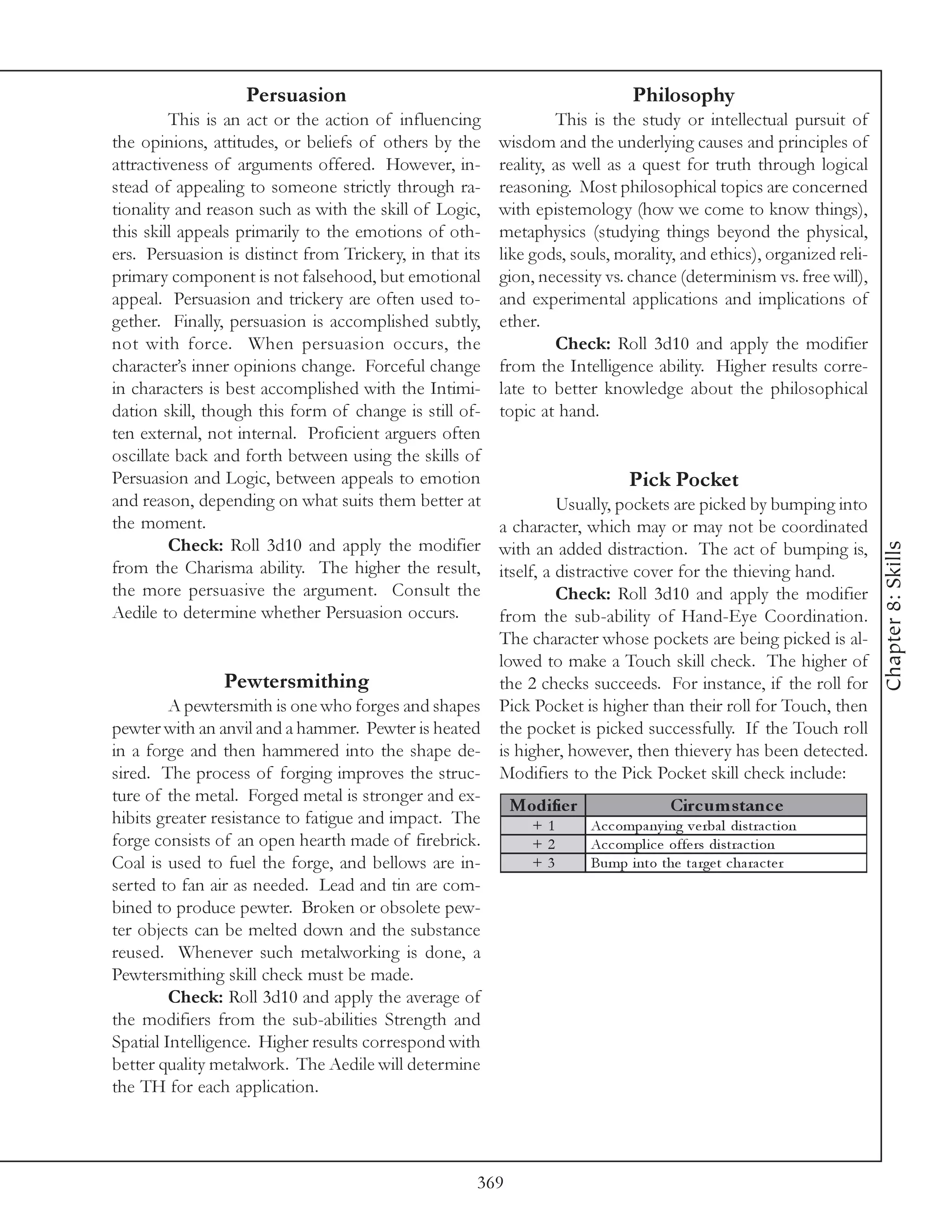Persuasion                                                  Philosophy
         This is an act or the action of influencing              This is the study or intellectual pursuit of
the opinions, attitudes, or beliefs of others by the     wisdom and the underlying causes and principles of
attractiveness of arguments offered. However, in-        reality, as well as a quest for truth through logical
stead of appealing to someone strictly through ra-       reasoning. Most philosophical topics are concerned
tionality and reason such as with the skill of Logic,    with epistemology (how we come to know things),
this skill appeals primarily to the emotions of oth-     metaphysics (studying things beyond the physical,
ers. Persuasion is distinct from Trickery, in that its   like gods, souls, morality, and ethics), organized reli-
primary component is not falsehood, but emotional        gion, necessity vs. chance (determinism vs. free will),
appeal. Persuasion and trickery are often used to-       and experimental applications and implications of
gether. Finally, persuasion is accomplished subtly,      ether.
not with force. When persuasion occurs, the                       Check: Roll 3d10 and apply the modifier
character’s inner opinions change. Forceful change       from the Intelligence ability. Higher results corre-
in characters is best accomplished with the Intimi-      late to better knowledge about the philosophical
dation skill, though this form of change is still of-    topic at hand.
ten external, not internal. Proficient arguers often
oscillate back and forth between using the skills of
Persuasion and Logic, between appeals to emotion                               Pick Pocket
and reason, depending on what suits them better at                 Usually, pockets are picked by bumping into
the moment.                                              a character, which may or may not be coordinated
         Check: Roll 3d10 and apply the modifier




                                                                                                                     Chapter 8: Skills
                                                         with an added distraction. The act of bumping is,
from the Charisma ability. The higher the result,        itself, a distractive cover for the thieving hand.
the more persuasive the argument. Consult the                      Check: Roll 3d10 and apply the modifier
Aedile to determine whether Persuasion occurs.           from the sub-ability of Hand-Eye Coordination.
                                                         The character whose pockets are being picked is al-
                                                         lowed to make a Touch skill check. The higher of
                Pewtersmithing                           the 2 checks succeeds. For instance, if the roll for
         A pewtersmith is one who forges and shapes      Pick Pocket is higher than their roll for Touch, then
pewter with an anvil and a hammer. Pewter is heated      the pocket is picked successfully. If the Touch roll
in a forge and then hammered into the shape de-          is higher, however, then thievery has been detected.
sired. The process of forging improves the struc-        Modifiers to the Pick Pocket skill check include:
ture of the metal. Forged metal is stronger and ex-
                                                           Modifie r                   Circ um s tanc e
hibits greater resistance to fatigue and impact. The          +1       Ac c ompa ny i ng v e rba l di stra c ti on
forge consists of an open hearth made of firebrick.           +2       Ac c ompl i c e offe rs di stra c ti on
Coal is used to fuel the forge, and bellows are in-           +3       Bump i nto the ta rge t c ha ra c te r
serted to fan air as needed. Lead and tin are com-
bined to produce pewter. Broken or obsolete pew-
ter objects can be melted down and the substance
reused. Whenever such metalworking is done, a
Pewtersmithing skill check must be made.
         Check: Roll 3d10 and apply the average of
the modifiers from the sub-abilities Strength and
Spatial Intelligence. Higher results correspond with
better quality metalwork. The Aedile will determine
the TH for each application.




                                                     369
 