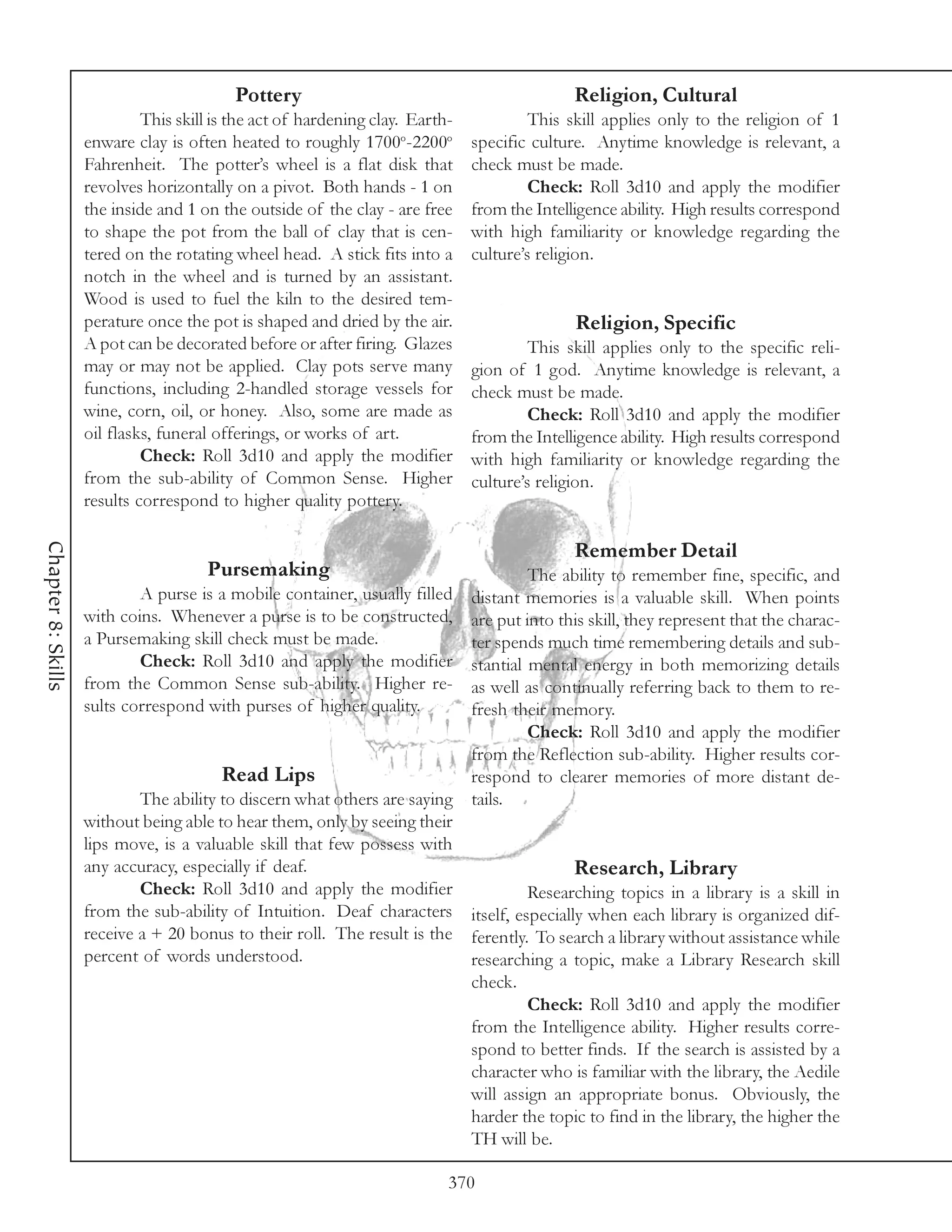 Pottery                                             Religion, Cultural
                             This skill is the act of hardening clay. Earth-            This skill applies only to the religion of 1
                    enware clay is often heated to roughly 1700o-2200o         specific culture. Anytime knowledge is relevant, a
                    Fahrenheit. The potter’s wheel is a flat disk that         check must be made.
                    revolves horizontally on a pivot. Both hands - 1 on                 Check: Roll 3d10 and apply the modifier
                    the inside and 1 on the outside of the clay - are free     from the Intelligence ability. High results correspond
                    to shape the pot from the ball of clay that is cen-        with high familiarity or knowledge regarding the
                    tered on the rotating wheel head. A stick fits into a      culture’s religion.
                    notch in the wheel and is turned by an assistant.
                    Wood is used to fuel the kiln to the desired tem-
                    perature once the pot is shaped and dried by the air.                     Religion, Specific
                    A pot can be decorated before or after firing. Glazes               This skill applies only to the specific reli-
                    may or may not be applied. Clay pots serve many            gion of 1 god. Anytime knowledge is relevant, a
                    functions, including 2-handled storage vessels for         check must be made.
                    wine, corn, oil, or honey. Also, some are made as                   Check: Roll 3d10 and apply the modifier
                    oil flasks, funeral offerings, or works of art.            from the Intelligence ability. High results correspond
                             Check: Roll 3d10 and apply the modifier           with high familiarity or knowledge regarding the
                    from the sub-ability of Common Sense. Higher               culture’s religion.
                    results correspond to higher quality pottery.
Chapter 8: Skills




                                                                                              Remember Detail
                                      Pursemaking                                  The ability to remember fine, specific, and
                            A purse is a mobile container, usually filled distant memories is a valuable skill. When points
                    with coins. Whenever a purse is to be constructed,    are put into this skill, they represent that the charac-
                    a Pursemaking skill check must be made.               ter spends much time remembering details and sub-
                            Check: Roll 3d10 and apply the modifier       stantial mental energy in both memorizing details
                    from the Common Sense sub-ability. Higher re-         as well as continually referring back to them to re-
                    sults correspond with purses of higher quality.       fresh their memory.
                                                                                   Check: Roll 3d10 and apply the modifier
                                                                          from the Reflection sub-ability. Higher results cor-
                                        Read Lips                         respond to clearer memories of more distant de-
                            The ability to discern what others are saying tails.
                    without being able to hear them, only by seeing their
                    lips move, is a valuable skill that few possess with
                    any accuracy, especially if deaf.                                    Research, Library
                            Check: Roll 3d10 and apply the modifier                Researching topics in a library is a skill in
                    from the sub-ability of Intuition. Deaf characters itself, especially when each library is organized dif-
                    receive a + 20 bonus to their roll. The result is the ferently. To search a library without assistance while
                    percent of words understood.                          researching a topic, make a Library Research skill
                                                                          check.
                                                                                   Check: Roll 3d10 and apply the modifier
                                                                          from the Intelligence ability. Higher results corre-
                                                                          spond to better finds. If the search is assisted by a
                                                                          character who is familiar with the library, the Aedile
                                                                          will assign an appropriate bonus. Obviously, the
                                                                          harder the topic to find in the library, the higher the
                                                                          TH will be.

                                                                           370
 