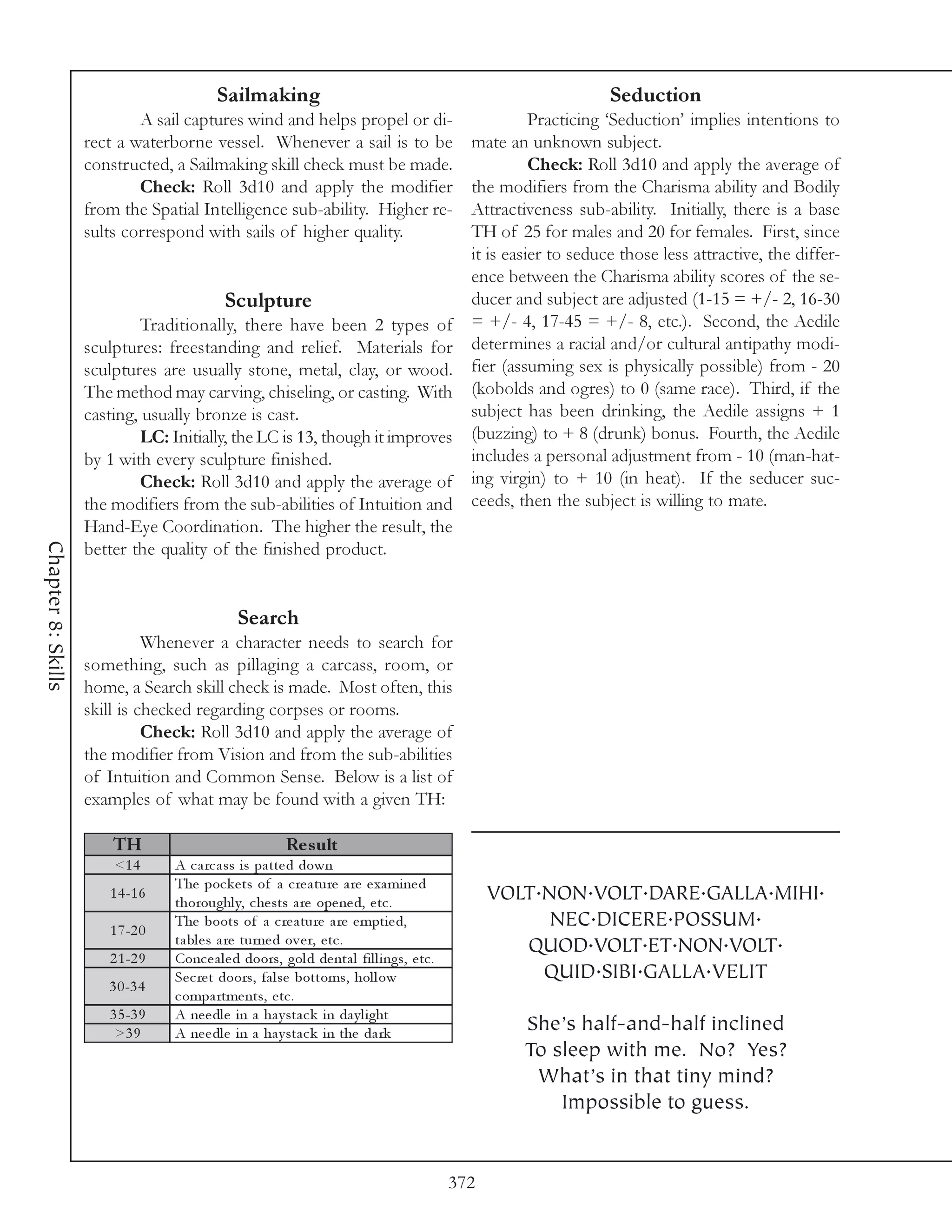 Sailmaking                                                                Seduction
                            A sail captures wind and helps propel or di-                                  Practicing ‘Seduction’ implies intentions to
                    rect a waterborne vessel. Whenever a sail is to be                          mate an unknown subject.
                    constructed, a Sailmaking skill check must be made.                                   Check: Roll 3d10 and apply the average of
                            Check: Roll 3d10 and apply the modifier                             the modifiers from the Charisma ability and Bodily
                    from the Spatial Intelligence sub-ability. Higher re-                       Attractiveness sub-ability. Initially, there is a base
                    sults correspond with sails of higher quality.                              TH of 25 for males and 20 for females. First, since
                                                                                                it is easier to seduce those less attractive, the differ-
                                                                                                ence between the Charisma ability scores of the se-
                                            Sculpture                                           ducer and subject are adjusted (1-15 = +/- 2, 16-30
                            Traditionally, there have been 2 types of                           = +/- 4, 17-45 = +/- 8, etc.). Second, the Aedile
                    sculptures: freestanding and relief. Materials for                          determines a racial and/or cultural antipathy modi-
                    sculptures are usually stone, metal, clay, or wood.                         fier (assuming sex is physically possible) from - 20
                    The method may carving, chiseling, or casting. With                         (kobolds and ogres) to 0 (same race). Third, if the
                    casting, usually bronze is cast.                                            subject has been drinking, the Aedile assigns + 1
                            LC: Initially, the LC is 13, though it improves                     (buzzing) to + 8 (drunk) bonus. Fourth, the Aedile
                    by 1 with every sculpture finished.                                         includes a personal adjustment from - 10 (man-hat-
                            Check: Roll 3d10 and apply the average of                           ing virgin) to + 10 (in heat). If the seducer suc-
                    the modifiers from the sub-abilities of Intuition and                       ceeds, then the subject is willing to mate.
                    Hand-Eye Coordination. The higher the result, the
Chapter 8: Skills




                    better the quality of the finished product.


                                               Search
                              Whenever a character needs to search for
                    something, such as pillaging a carcass, room, or
                    home, a Search skill check is made. Most often, this
                    skill is checked regarding corpses or rooms.
                              Check: Roll 3d10 and apply the average of
                    the modifier from Vision and from the sub-abilities
                    of Intuition and Common Sense. Below is a list of
                    examples of what may be found with a given TH:

                        TH                                Re s ult
                        <1 4      A c a rc a ss i s pa tte d down
                                  The poc k e ts of a c re a ture a re e xa mi ne d
                       1 4 -1 6
                                  thoroughl y, c he sts a re ope ne d, e tc .                       VOLT.NON.VOLT.DARE.GALLA.MIHI.
                       1 7 -2 0
                                  The boots of a c re a ture a re e mpti e d,                             NEC.DICERE.POSSUM.
                                  ta bl e s a re turne d ov e r, e tc .                                QUOD.VOLT.ET.NON.VOLT.
                       2 1 -2 9   Conc e a l e d doors, gol d de nta l fi l l i ngs, e tc .
                                  Se c re t doors, fa l se bottoms, hol l ow                             QUID.SIBI.GALLA.VELIT
                       3 0 -3 4
                                  c ompa rtme nts, e tc .
                       3 5 -3 9   A ne e dl e i n a ha y sta c k i n da y l i ght
                        >3 9      A ne e dl e i n a ha y sta c k i n the da rk                          She’s half-and-half inclined
                                                                                                        To sleep with me. No? Yes?
                                                                                                         What’s in that tiny mind?
                                                                                                            Impossible to guess.


                                                                                              372
 