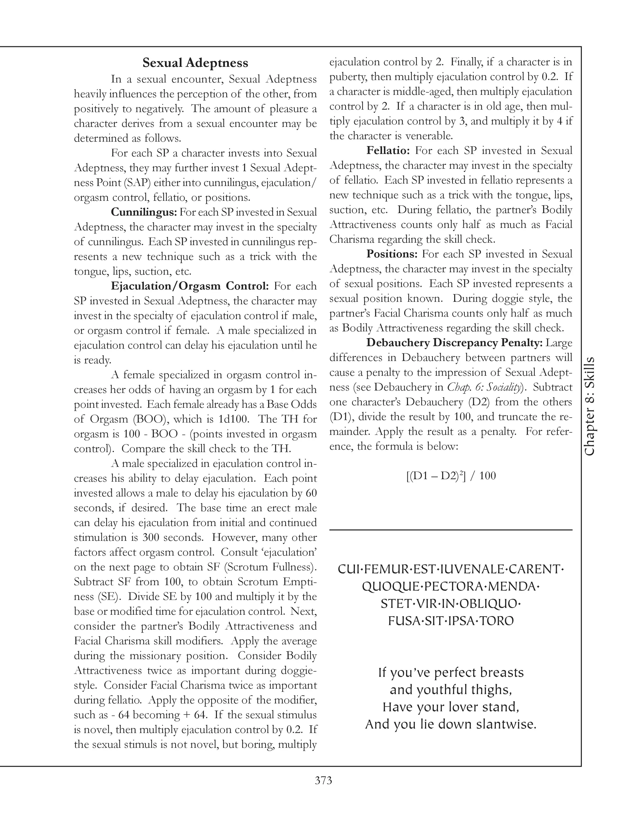 Sexual Adeptness                           ejaculation control by 2. Finally, if a character is in
         In a sexual encounter, Sexual Adeptness          puberty, then multiply ejaculation control by 0.2. If
heavily influences the perception of the other, from      a character is middle-aged, then multiply ejaculation
positively to negatively. The amount of pleasure a        control by 2. If a character is in old age, then mul-
character derives from a sexual encounter may be          tiply ejaculation control by 3, and multiply it by 4 if
determined as follows.                                    the character is venerable.
         For each SP a character invests into Sexual               Fellatio: For each SP invested in Sexual
Adeptness, they may further invest 1 Sexual Adept-        Adeptness, the character may invest in the specialty
ness Point (SAP) either into cunnilingus, ejaculation/    of fellatio. Each SP invested in fellatio represents a
orgasm control, fellatio, or positions.                   new technique such as a trick with the tongue, lips,
         Cunnilingus: For each SP invested in Sexual      suction, etc. During fellatio, the partner’s Bodily
Adeptness, the character may invest in the specialty      Attractiveness counts only half as much as Facial
of cunnilingus. Each SP invested in cunnilingus rep-      Charisma regarding the skill check.
resents a new technique such as a trick with the                   Positions: For each SP invested in Sexual
tongue, lips, suction, etc.                               Adeptness, the character may invest in the specialty
         Ejaculation/Orgasm Control: For each             of sexual positions. Each SP invested represents a
SP invested in Sexual Adeptness, the character may        sexual position known. During doggie style, the
invest in the specialty of ejaculation control if male,   partner’s Facial Charisma counts only half as much
or orgasm control if female. A male specialized in        as Bodily Attractiveness regarding the skill check.
ejaculation control can delay his ejaculation until he             Debauchery Discrepancy Penalty: Large
is ready.                                                 differences in Debauchery between partners will




                                                                                                                    Chapter 8: Skills
         A female specialized in orgasm control in-       cause a penalty to the impression of Sexual Adept-
creases her odds of having an orgasm by 1 for each        ness (see Debauchery in Chap. 6: Sociality). Subtract
point invested. Each female already has a Base Odds       one character’s Debauchery (D2) from the others
of Orgasm (BOO), which is 1d100. The TH for               (D1), divide the result by 100, and truncate the re-
orgasm is 100 - BOO - (points invested in orgasm          mainder. Apply the result as a penalty. For refer-
control). Compare the skill check to the TH.              ence, the formula is below:
         A male specialized in ejaculation control in-
creases his ability to delay ejaculation. Each point                       [(D1 – D2)2] / 100
invested allows a male to delay his ejaculation by 60
seconds, if desired. The base time an erect male
can delay his ejaculation from initial and continued
stimulation is 300 seconds. However, many other
factors affect orgasm control. Consult ‘ejaculation’
on the next page to obtain SF (Scrotum Fullness).           CUI.FEMUR.EST.IUVENALE.CARENT.
Subtract SF from 100, to obtain Scrotum Empti-                 QUOQUE.PECTORA.MENDA.
ness (SE). Divide SE by 100 and multiply it by the
base or modified time for ejaculation control. Next,
                                                                  STET.VIR.IN.OBLIQUO.
consider the partner’s Bodily Attractiveness and                   FUSA.SIT.IPSA.TORO
Facial Charisma skill modifiers. Apply the average
during the missionary position. Consider Bodily
Attractiveness twice as important during doggie-                    If you’ve perfect breasts
style. Consider Facial Charisma twice as important                     and youthful thighs,
during fellatio. Apply the opposite of the modifier,
such as - 64 becoming + 64. If the sexual stimulus
                                                                     Have your lover stand,
is novel, then multiply ejaculation control by 0.2. If            And you lie down slantwise.
the sexual stimuls is not novel, but boring, multiply

                                                      373
 