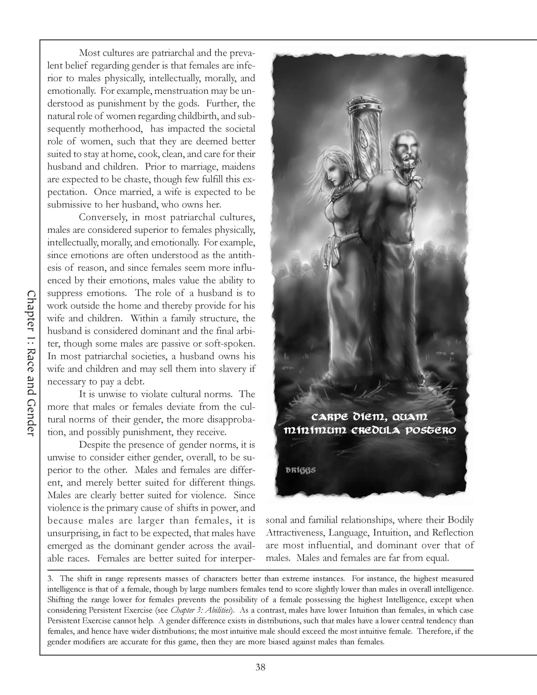 Most cultures are patriarchal and the preva-
                             lent belief regarding gender is that females are infe-
                             rior to males physically, intellectually, morally, and
                             emotionally. For example, menstruation may be un-
                             derstood as punishment by the gods. Further, the
                             natural role of women regarding childbirth, and sub-
                             sequently motherhood, has impacted the societal
                             role of women, such that they are deemed better
                             suited to stay at home, cook, clean, and care for their
                             husband and children. Prior to marriage, maidens
                             are expected to be chaste, though few fulfill this ex-
                             pectation. Once married, a wife is expected to be
                             submissive to her husband, who owns her.
                                      Conversely, in most patriarchal cultures,
                             males are considered superior to females physically,
                             intellectually, morally, and emotionally. For example,
                             since emotions are often understood as the antith-
                             esis of reason, and since females seem more influ-
                             enced by their emotions, males value the ability to
                             suppress emotions. The role of a husband is to
Chapter 1: Race and Gender




                             work outside the home and thereby provide for his
                             wife and children. Within a family structure, the
                             husband is considered dominant and the final arbi-
                             ter, though some males are passive or soft-spoken.
                             In most patriarchal societies, a husband owns his
                             wife and children and may sell them into slavery if
                             necessary to pay a debt.
                                      It is unwise to violate cultural norms. The
                             more that males or females deviate from the cul-
                             tural norms of their gender, the more disapproba-
                             tion, and possibly punishment, they receive.
                                      Despite the presence of gender norms, it is
                             unwise to consider either gender, overall, to be su-
                             perior to the other. Males and females are differ-
                             ent, and merely better suited for different things.
                             Males are clearly better suited for violence. Since
                             violence is the primary cause of shifts in power, and
                             because males are larger than females, it is                        sonal and familial relationships, where their Bodily
                             unsurprising, in fact to be expected, that males have               Attractiveness, Language, Intuition, and Reflection
                             emerged as the dominant gender across the avail-                    are most influential, and dominant over that of
                             able races. Females are better suited for interper-                 males. Males and females are far from equal.
                             3. The shift in range represents masses of characters better than extreme instances. For instance, the highest measured
                             intelligence is that of a female, though by large numbers females tend to score slightly lower than males in overall intelligence.
                             Shifting the range lower for females prevents the possibility of a female possessing the highest Intelligence, except when
                             considering Persistent Exercise (see Chapter 3: Abilities). As a contrast, males have lower Intuition than females, in which case
                             Persistent Exercise cannot help. A gender difference exists in distributions, such that males have a lower central tendency than
                             females, and hence have wider distributions; the most intuitive male should exceed the most intuitive female. Therefore, if the
                             gender modifiers are accurate for this game, then they are more biased against males than females.

                                                                                            38
 