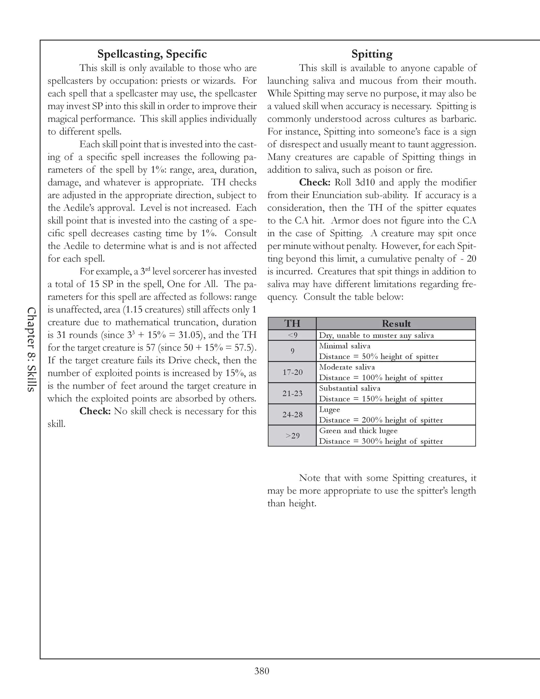 Spellcasting, Specific                                                  Spitting
                             This skill is only available to those who are               This skill is available to anyone capable of
                    spellcasters by occupation: priests or wizards. For         launching saliva and mucous from their mouth.
                    each spell that a spellcaster may use, the spellcaster      While Spitting may serve no purpose, it may also be
                    may invest SP into this skill in order to improve their     a valued skill when accuracy is necessary. Spitting is
                    magical performance. This skill applies individually        commonly understood across cultures as barbaric.
                    to different spells.                                        For instance, Spitting into someone’s face is a sign
                             Each skill point that is invested into the cast-   of disrespect and usually meant to taunt aggression.
                    ing of a specific spell increases the following pa-         Many creatures are capable of Spitting things in
                    rameters of the spell by 1%: range, area, duration,         addition to saliva, such as poison or fire.
                    damage, and whatever is appropriate. TH checks                       Check: Roll 3d10 and apply the modifier
                    are adjusted in the appropriate direction, subject to       from their Enunciation sub-ability. If accuracy is a
                    the Aedile’s approval. Level is not increased. Each         consideration, then the TH of the spitter equates
                    skill point that is invested into the casting of a spe-     to the CA hit. Armor does not figure into the CA
                    cific spell decreases casting time by 1%. Consult           in the case of Spitting. A creature may spit once
                    the Aedile to determine what is and is not affected         per minute without penalty. However, for each Spit-
                    for each spell.                                             ting beyond this limit, a cumulative penalty of - 20
                             For example, a 3rd level sorcerer has invested     is incurred. Creatures that spit things in addition to
                    a total of 15 SP in the spell, One for All. The pa-         saliva may have different limitations regarding fre-
                    rameters for this spell are affected as follows: range      quency. Consult the table below:
                    is unaffected, area (1.15 creatures) still affects only 1
Chapter 8: Skills




                    creature due to mathematical truncation, duration               TH                             Re s ult
                    is 31 rounds (since 33 + 15% = 31.05), and the TH                <9       Dry, una bl e to muste r a ny sa l i v a
                    for the target creature is 57 (since 50 + 15% = 57.5).                    Mi ni ma l sa l i v a
                                                                                      9
                    If the target creature fails its Drive check, then the                    Di sta nc e = 5 0 % he i ght of spi tte r
                                                                                              Mode ra te sa l i v a
                    number of exploited points is increased by 15%, as             1 7 -2 0
                                                                                              Di sta nc e = 1 0 0 % he i ght of spi tte r
                    is the number of feet around the target creature in                       Substa nti a l sa l i v a
                                                                                   2 1 -2 3
                    which the exploited points are absorbed by others.                        Di sta nc e = 1 5 0 % he i ght of spi tte r
                             Check: No skill check is necessary for this                      Luge e
                                                                                   2 4 -2 8
                    skill.                                                                    Di sta nc e = 2 0 0 % he i ght of spi tte r
                                                                                              Gre e n a nd thi c k l uge e
                                                                                    >2 9
                                                                                              Di sta nc e = 3 0 0 % he i ght of spi tte r



                                                                                       Note that with some Spitting creatures, it
                                                                                may be more appropriate to use the spitter’s length
                                                                                than height.




                                                                            380
 