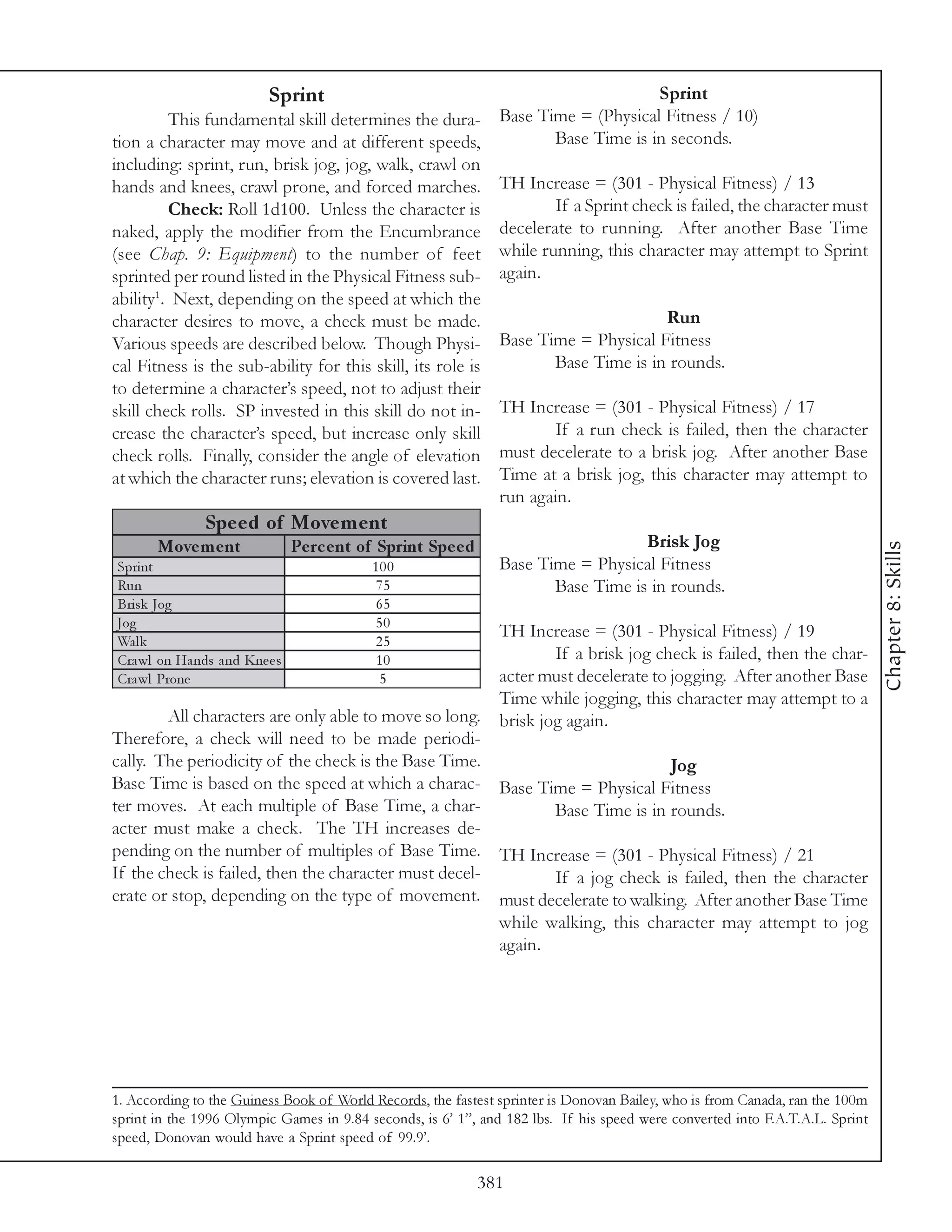 Sprint                                                      Sprint
         This fundamental skill determines the dura-             Base Time = (Physical Fitness / 10)
tion a character may move and at different speeds,                      Base Time is in seconds.
including: sprint, run, brisk jog, jog, walk, crawl on
hands and knees, crawl prone, and forced marches.                TH Increase = (301 - Physical Fitness) / 13
         Check: Roll 1d100. Unless the character is                      If a Sprint check is failed, the character must
naked, apply the modifier from the Encumbrance                   decelerate to running. After another Base Time
(see Chap. 9: Equipment) to the number of feet                   while running, this character may attempt to Sprint
sprinted per round listed in the Physical Fitness sub-           again.
ability1. Next, depending on the speed at which the
character desires to move, a check must be made.                                       Run
Various speeds are described below. Though Physi-                Base Time = Physical Fitness
cal Fitness is the sub-ability for this skill, its role is              Base Time is in rounds.
to determine a character’s speed, not to adjust their
skill check rolls. SP invested in this skill do not in-          TH Increase = (301 - Physical Fitness) / 17
crease the character’s speed, but increase only skill                   If a run check is failed, then the character
check rolls. Finally, consider the angle of elevation            must decelerate to a brisk jog. After another Base
at which the character runs; elevation is covered last.          Time at a brisk jog, this character may attempt to
                                                                 run again.
               Spe e d of Move m e nt
       Move m e nt              Pe rc e nt of Sprint Spe e d                        Brisk Jog




                                                                                                                              Chapter 8: Skills
Spri nt                                     100                  Base Time = Physical Fitness
Ru n                                        75                          Base Time is in rounds.
Bri sk Jog                                  65
Jog                                         50
                                                                 TH Increase = (301 - Physical Fitness) / 19
Wa l k                                      25
Cra wl on Ha nds a nd Kne e s               10                           If a brisk jog check is failed, then the char-
Cra wl Prone                                 5                   acter must decelerate to jogging. After another Base
                                                                 Time while jogging, this character may attempt to a
        All characters are only able to move so long.            brisk jog again.
Therefore, a check will need to be made periodi-
cally. The periodicity of the check is the Base Time.                         Jog
Base Time is based on the speed at which a charac- Base Time = Physical Fitness
ter moves. At each multiple of Base Time, a char-             Base Time is in rounds.
acter must make a check. The TH increases de-
pending on the number of multiples of Base Time. TH Increase = (301 - Physical Fitness) / 21
If the check is failed, then the character must decel-        If a jog check is failed, then the character
erate or stop, depending on the type of movement. must decelerate to walking. After another Base Time
                                                       while walking, this character may attempt to jog
                                                       again.




1. According to the Guiness Book of World Records, the fastest sprinter is Donovan Bailey, who is from Canada, ran the 100m
sprint in the 1996 Olympic Games in 9.84 seconds, is 6’ 1”, and 182 lbs. If his speed were converted into F.A.T.A.L. Sprint
speed, Donovan would have a Sprint speed of 99.9’.

                                                               381
 