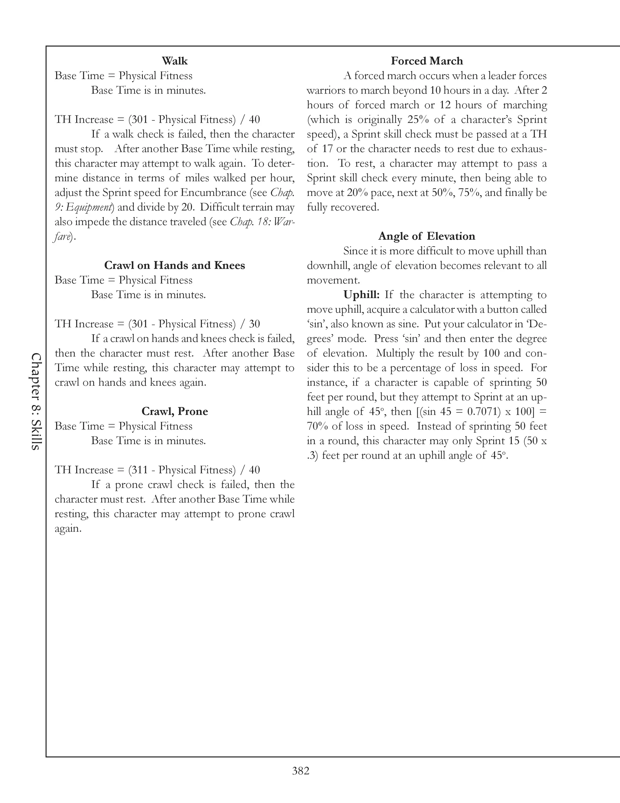 Walk                                                    Forced March
                    Base Time = Physical Fitness                                      A forced march occurs when a leader forces
                           Base Time is in minutes.                         warriors to march beyond 10 hours in a day. After 2
                                                                            hours of forced march or 12 hours of marching
                    TH Increase = (301 - Physical Fitness) / 40             (which is originally 25% of a character’s Sprint
                             If a walk check is failed, then the character speed), a Sprint skill check must be passed at a TH
                    must stop. After another Base Time while resting, of 17 or the character needs to rest due to exhaus-
                    this character may attempt to walk again. To deter- tion. To rest, a character may attempt to pass a
                    mine distance in terms of miles walked per hour, Sprint skill check every minute, then being able to
                    adjust the Sprint speed for Encumbrance (see Chap. move at 20% pace, next at 50%, 75%, and finally be
                    9: Equipment) and divide by 20. Difficult terrain may fully recovered.
                    also impede the distance traveled (see Chap. 18: War-
                    fare).                                                                     Angle of Elevation
                                                                                      Since it is more difficult to move uphill than
                                Crawl on Hands and Knees                    downhill, angle of elevation becomes relevant to all
                    Base Time = Physical Fitness                            movement.
                             Base Time is in minutes.                                 Uphill: If the character is attempting to
                                                                            move uphill, acquire a calculator with a button called
                    TH Increase = (301 - Physical Fitness) / 30             ‘sin’, also known as sine. Put your calculator in ‘De-
                             If a crawl on hands and knees check is failed, grees’ mode. Press ‘sin’ and then enter the degree
                    then the character must rest. After another Base of elevation. Multiply the result by 100 and con-
Chapter 8: Skills




                    Time while resting, this character may attempt to sider this to be a percentage of loss in speed. For
                    crawl on hands and knees again.                         instance, if a character is capable of sprinting 50
                                                                            feet per round, but they attempt to Sprint at an up-
                                         Crawl, Prone                       hill angle of 45o, then [(sin 45 = 0.7071) x 100] =
                    Base Time = Physical Fitness                            70% of loss in speed. Instead of sprinting 50 feet
                             Base Time is in minutes.                       in a round, this character may only Sprint 15 (50 x
                                                                            .3) feet per round at an uphill angle of 45o.
                    TH Increase = (311 - Physical Fitness) / 40
                             If a prone crawl check is failed, then the
                    character must rest. After another Base Time while
                    resting, this character may attempt to prone crawl
                    again.




                                                                         382
 