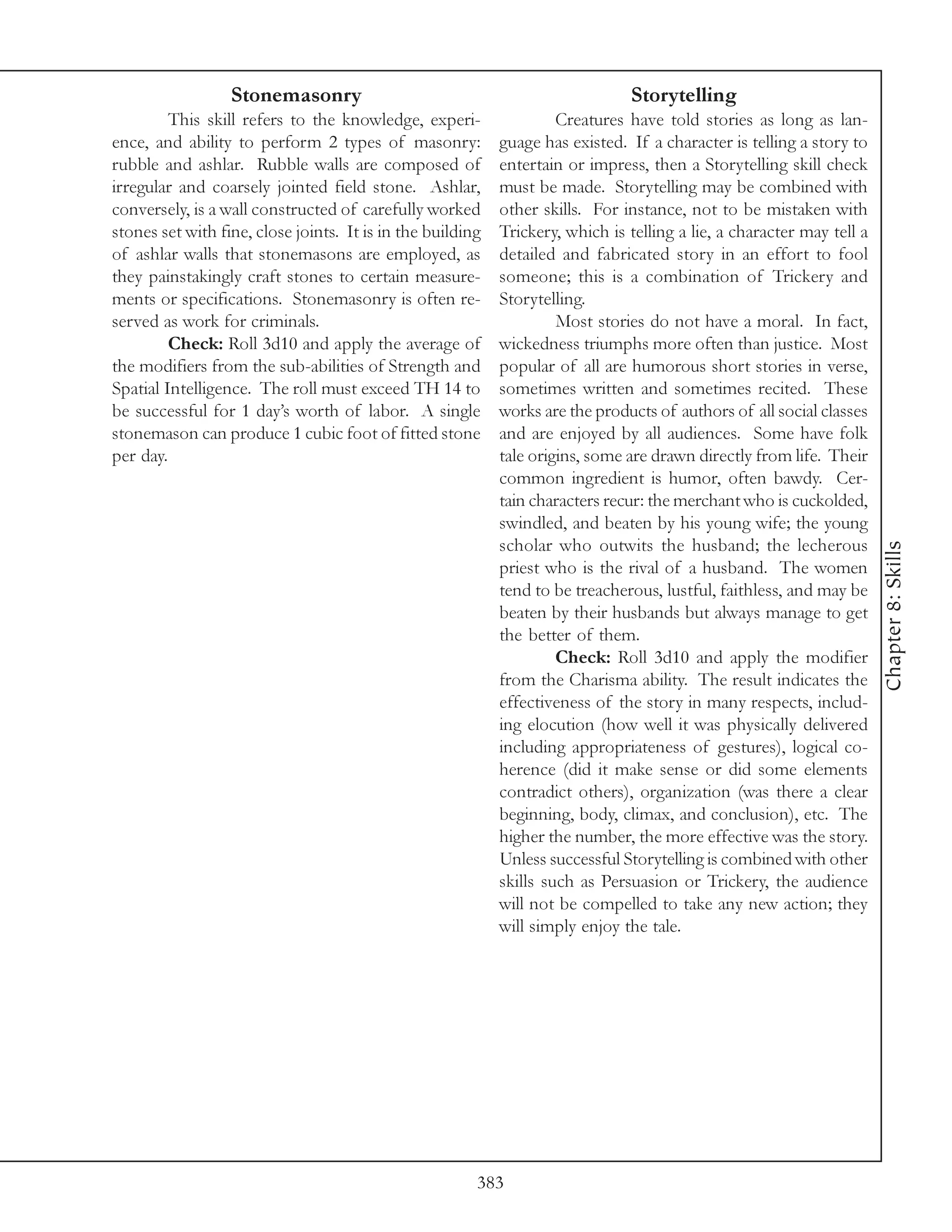 Stonemasonry                                                  Storytelling
         This skill refers to the knowledge, experi-                 Creatures have told stories as long as lan-
ence, and ability to perform 2 types of masonry:            guage has existed. If a character is telling a story to
rubble and ashlar. Rubble walls are composed of             entertain or impress, then a Storytelling skill check
irregular and coarsely jointed field stone. Ashlar,         must be made. Storytelling may be combined with
conversely, is a wall constructed of carefully worked       other skills. For instance, not to be mistaken with
stones set with fine, close joints. It is in the building   Trickery, which is telling a lie, a character may tell a
of ashlar walls that stonemasons are employed, as           detailed and fabricated story in an effort to fool
they painstakingly craft stones to certain measure-         someone; this is a combination of Trickery and
ments or specifications. Stonemasonry is often re-          Storytelling.
served as work for criminals.                                        Most stories do not have a moral. In fact,
         Check: Roll 3d10 and apply the average of          wickedness triumphs more often than justice. Most
the modifiers from the sub-abilities of Strength and        popular of all are humorous short stories in verse,
Spatial Intelligence. The roll must exceed TH 14 to         sometimes written and sometimes recited. These
be successful for 1 day’s worth of labor. A single          works are the products of authors of all social classes
stonemason can produce 1 cubic foot of fitted stone         and are enjoyed by all audiences. Some have folk
per day.                                                    tale origins, some are drawn directly from life. Their
                                                            common ingredient is humor, often bawdy. Cer-
                                                            tain characters recur: the merchant who is cuckolded,
                                                            swindled, and beaten by his young wife; the young
                                                            scholar who outwits the husband; the lecherous




                                                                                                                       Chapter 8: Skills
                                                            priest who is the rival of a husband. The women
                                                            tend to be treacherous, lustful, faithless, and may be
                                                            beaten by their husbands but always manage to get
                                                            the better of them.
                                                                     Check: Roll 3d10 and apply the modifier
                                                            from the Charisma ability. The result indicates the
                                                            effectiveness of the story in many respects, includ-
                                                            ing elocution (how well it was physically delivered
                                                            including appropriateness of gestures), logical co-
                                                            herence (did it make sense or did some elements
                                                            contradict others), organization (was there a clear
                                                            beginning, body, climax, and conclusion), etc. The
                                                            higher the number, the more effective was the story.
                                                            Unless successful Storytelling is combined with other
                                                            skills such as Persuasion or Trickery, the audience
                                                            will not be compelled to take any new action; they
                                                            will simply enjoy the tale.




                                                        383
 