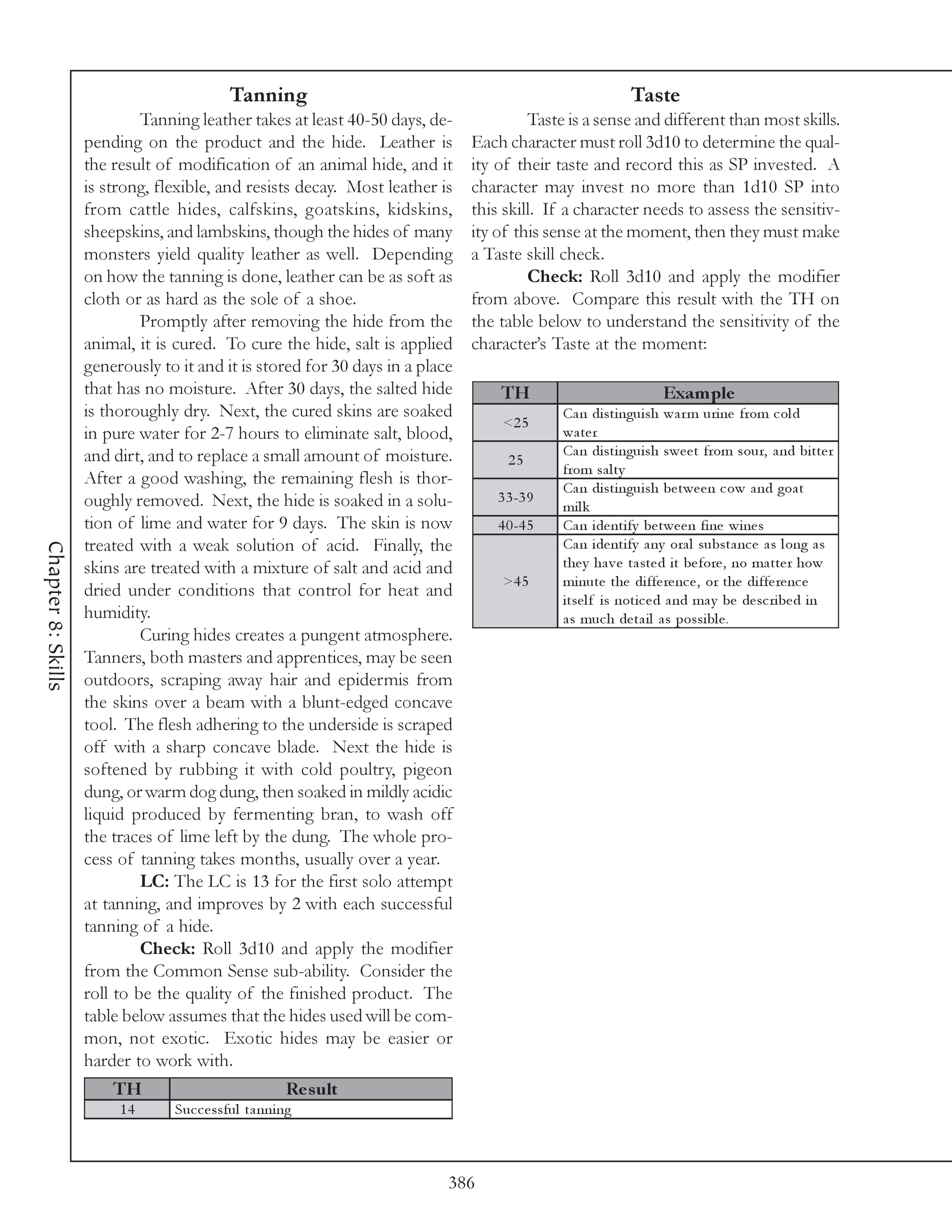 Tanning                                                         Taste
                             Tanning leather takes at least 40-50 days, de-             Taste is a sense and different than most skills.
                    pending on the product and the hide. Leather is            Each character must roll 3d10 to determine the qual-
                    the result of modification of an animal hide, and it       ity of their taste and record this as SP invested. A
                    is strong, flexible, and resists decay. Most leather is    character may invest no more than 1d10 SP into
                    from cattle hides, calfskins, goatskins, kidskins,         this skill. If a character needs to assess the sensitiv-
                    sheepskins, and lambskins, though the hides of many        ity of this sense at the moment, then they must make
                    monsters yield quality leather as well. Depending          a Taste skill check.
                    on how the tanning is done, leather can be as soft as               Check: Roll 3d10 and apply the modifier
                    cloth or as hard as the sole of a shoe.                    from above. Compare this result with the TH on
                             Promptly after removing the hide from the         the table below to understand the sensitivity of the
                    animal, it is cured. To cure the hide, salt is applied     character’s Taste at the moment:
                    generously to it and it is stored for 30 days in a place
                    that has no moisture. After 30 days, the salted hide           TH                             Exam ple
                    is thoroughly dry. Next, the cured skins are soaked                       Ca n di sti ngui sh wa r m uri ne from c ol d
                                                                                    <2 5
                    in pure water for 2-7 hours to eliminate salt, blood,                     wa te r
                    and dirt, and to replace a small amount of moisture.                      Ca n di sti ngui sh swe e t from sour, a nd bi tte r
                                                                                     25
                                                                                              from sa l ty
                    After a good washing, the remaining flesh is thor-                        Ca n di sti ngui sh be twe e n c ow a nd goa t
                    oughly removed. Next, the hide is soaked in a solu-            3 3 -3 9
                                                                                              mi l k
                    tion of lime and water for 9 days. The skin is now             4 0 -4 5   Ca n i de nti fy be twe e n fi ne wi ne s
                    treated with a weak solution of acid. Finally, the                        Ca n i de nti fy a ny ora l substa nc e a s l ong a s
Chapter 8: Skills




                    skins are treated with a mixture of salt and acid and                     the y ha v e ta ste d i t be fore , no ma tte r how
                                                                                    >4 5      mi nute the di ffe re nc e , or the di ffe re nc e
                    dried under conditions that control for heat and                          i tse l f i s noti c e d a nd ma y be de sc ri be d i n
                    humidity.                                                                 a s muc h de ta i l a s possi bl e .
                             Curing hides creates a pungent atmosphere.
                    Tanners, both masters and apprentices, may be seen
                    outdoors, scraping away hair and epidermis from
                    the skins over a beam with a blunt-edged concave
                    tool. The flesh adhering to the underside is scraped
                    off with a sharp concave blade. Next the hide is
                    softened by rubbing it with cold poultry, pigeon
                    dung, or warm dog dung, then soaked in mildly acidic
                    liquid produced by fermenting bran, to wash off
                    the traces of lime left by the dung. The whole pro-
                    cess of tanning takes months, usually over a year.
                             LC: The LC is 13 for the first solo attempt
                    at tanning, and improves by 2 with each successful
                    tanning of a hide.
                             Check: Roll 3d10 and apply the modifier
                    from the Common Sense sub-ability. Consider the
                    roll to be the quality of the finished product. The
                    table below assumes that the hides used will be com-
                    mon, not exotic. Exotic hides may be easier or
                    harder to work with.
                        TH                            Re s ult
                         14      Suc c e ssful ta nni ng



                                                                           386
 