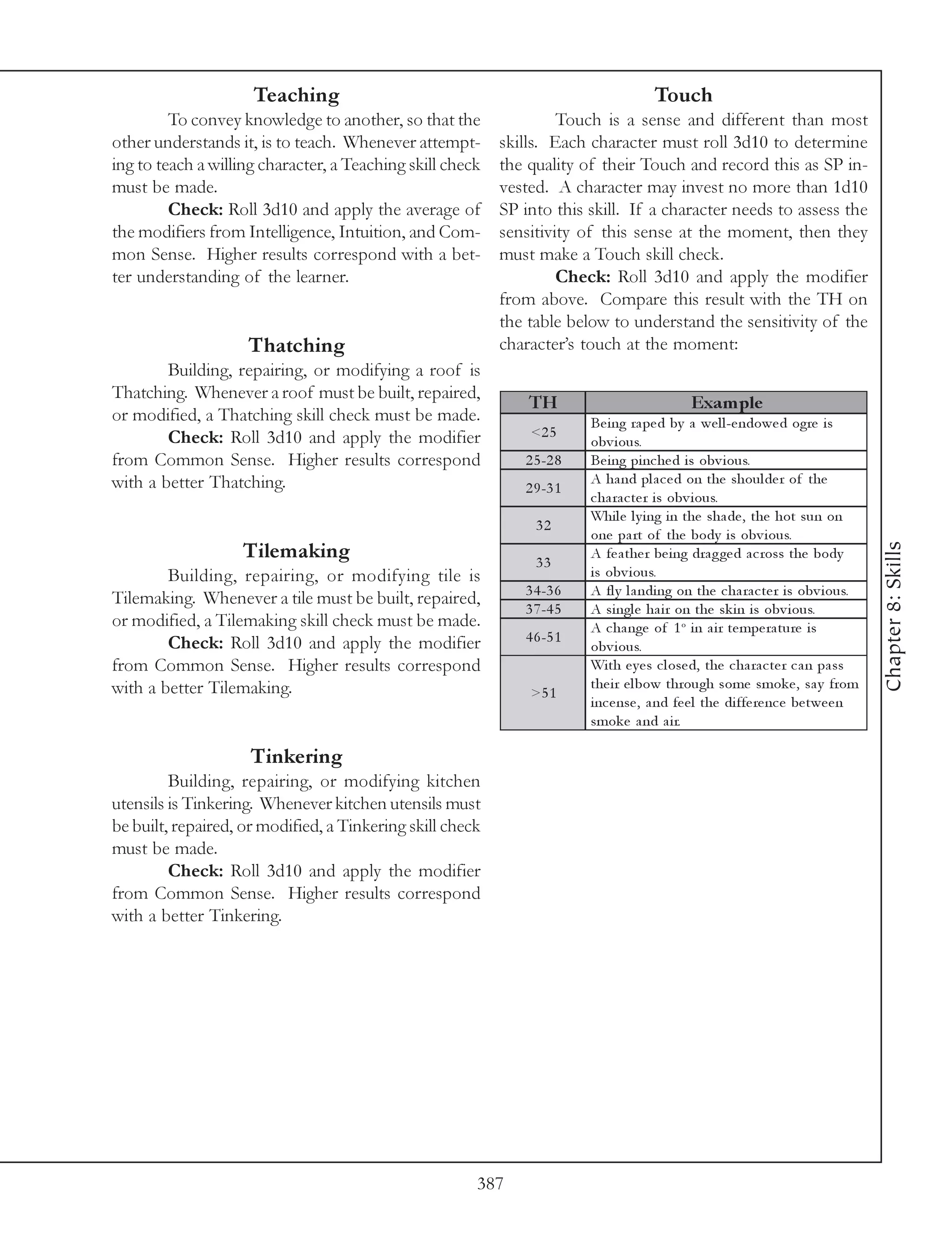 Teaching                                                         Touch
         To convey knowledge to another, so that the                Touch is a sense and different than most
other understands it, is to teach. Whenever attempt-       skills. Each character must roll 3d10 to determine
ing to teach a willing character, a Teaching skill check   the quality of their Touch and record this as SP in-
must be made.                                              vested. A character may invest no more than 1d10
         Check: Roll 3d10 and apply the average of         SP into this skill. If a character needs to assess the
the modifiers from Intelligence, Intuition, and Com-       sensitivity of this sense at the moment, then they
mon Sense. Higher results correspond with a bet-           must make a Touch skill check.
ter understanding of the learner.                                   Check: Roll 3d10 and apply the modifier
                                                           from above. Compare this result with the TH on
                                                           the table below to understand the sensitivity of the
                    Thatching                              character’s touch at the moment:
        Building, repairing, or modifying a roof is
Thatching. Whenever a roof must be built, repaired,
                                                               TH                            Exam ple
or modified, a Thatching skill check must be made.                       Be i ng ra pe d by a we l l -e ndowe d ogre i s
        Check: Roll 3d10 and apply the modifier                <2 5
                                                                         obv i ous.
from Common Sense. Higher results correspond                  2 5 -2 8   Be i ng pi nc he d i s obv i ous.
with a better Thatching.                                                 A ha nd pl a c e d on the shoul de r of the
                                                              2 9 -3 1
                                                                         c ha ra c te r i s obv i ous.
                                                                         Whi l e l y i ng i n the sha de , the hot sun on
                                                                32
                                                                         one pa rt of the body i s obv i ous.




                                                                                                                                   Chapter 8: Skills
                   Tilemaking                                   33
                                                                         A fe a the r be i ng dra g ge d a c ross the body
        Building, repairing, or modifying tile is                        i s obv i ous.
                                                              3 4 -3 6   A fl y l a ndi ng on the c ha ra c te r i s obv i ous.
Tilemaking. Whenever a tile must be built, repaired,
                                                              3 7 -4 5   A si ngl e ha i r on the sk i n i s obv i ous.
or modified, a Tilemaking skill check must be made.                      A c ha nge of 1 o i n a i r te mpe ra ture i s
        Check: Roll 3d10 and apply the modifier               4 6 -5 1
                                                                         obv i ous.
from Common Sense. Higher results correspond                             Wi th e y e s c l ose d, the c ha ra c te r c a n pa ss
with a better Tilemaking.                                                the i r e l bow through some smok e , sa y from
                                                               >5 1
                                                                         i nc e nse , a nd fe e l the di ffe re nc e be twe e n
                                                                         smok e a nd a i r.

                     Tinkering
         Building, repairing, or modifying kitchen
utensils is Tinkering. Whenever kitchen utensils must
be built, repaired, or modified, a Tinkering skill check
must be made.
         Check: Roll 3d10 and apply the modifier
from Common Sense. Higher results correspond
with a better Tinkering.




                                                       387
 